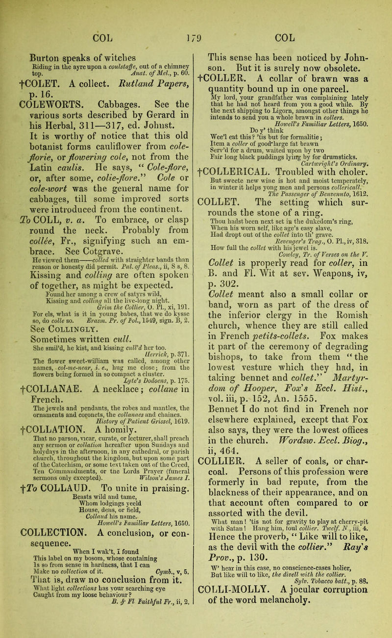 Burton speaks of witches Riding in the ayre upon a coulstafje, out of a chimney top. Anat. of Mel., p. 60. fCOLET. A collect. Rutland Papers, p. 16. COLEWORTS. Cabbages. See the various sorts described by Gerard in his Herbal, 311—317, ed. Johnst. It is worthy of notice that this old botanist forms cauliflower from cole- jlorie, or flowering cole, not from the Latin caulis. He says, “ Cole-flore, or, after some, colie-flore. Cole or cole-wort was the general name for cabbages, till some improved sorts were introduced from the continent. To COLL, v. a. To embrace, or clasp round the neck. Probably from collee, Fr., signifying such an em- brace. See Cotgrave. He viewed them colled with straighter bands than reason or honesty did permit. Pal. of Pleas., ii, S s, 8. Kissing and colling are often spoken of together, as might be expected. Found her among a crew of satyrs wild, Kissing and colling all the live-long night. Grim the Collier, O. PL, xi, 191. For els, what is it in young babes, that we do kysse so, do colle so. Erasm. Pr. of Eol., 1549, sign. B, 2. See Collingly. Sometimes written cull. She smil’d, he kist, and kissing cull’d her too. IFerriclc, p. 371. The flower sweet-william was called, among other names, col-me-near, i. e., hug me close; from the flowers being formed in so compact a cluster. Lyte’s Podoens, p. 175. fCOLLANAE. A necklace; collane in French. The jewels and pendants, the robes and mantles, the ornaments and coronets, the collanaes and chaines. History of Patient Grissel, 1619. fCOLLATION. A homily. That no parson, vicar, curate, or lecturer, shall preach any sermon or collation hereafter upon Sundays and holydays in the afternoon, in any cathedral, or parish church, throughout the kingdom, but upon some part of the Catechism, or some text taken out of the Creed, Ten Commandments, or the Lords Prayer (funeral sermons only excepted). Wilson’s James I. f To COLLAUD. To unite in praising. Beasts wild and tame. Whom lodgings yeeld House, dens, or field, Collaud his name. Howell’s Familiar Letters, 1650. COLLECTION. A conclusion, or con- sequence. When I wak’t, I found This label on my bosom, whose containing Is so from sense in hardness, that I can Make no collection of it. Cynib., v, 5. That is, draw no conclusion from it. Wlmt light collections has your searching eye Caught from my loose behaviour ? B. FI Faithful Fr., ii, 2. This sense has been noticed by John- son. But it is surely now obsolete. tCOLLER. A collar of brawn was a quantity bound up in one parcel. My lord, your grandfather was complaining lately that he had not heard from you a good while. By the next shipping to Ligorn, amongst other things he intends to send you a whole brawn in colters. Howell’s Familiar Letters, 1650. Do y’ think Wee’l eat this ? ’tis but for formalitie; Item a colter of good'large fat brawn Serv’d for a drum, waited upon by two Fair long black puddings lying by for drumsticks. Cartwright’s Ordinary. fCQLLERICAL. Troubled with choler. But sweete new wine is hot and moist temperately, in winter it helps yong men and persons collericall. The Passenger of Benvenuto, 1612. COLLET. The setting which sur- rounds the stone of a ring. Thou hadstbeen next set in the dukedom’s ring, When his worn self, like age’s easy slave, Had dropt out of the collet into tli’ grave. Revenger’s Trag., 0. PL, iv, 318. How full the collet with his jewel is. Cowley, Tr. of Verses on the V. Collet is properly read for coller, in B. and FI. Wit at sev. Weapons, iv, p. 302. Collet meant also a small collar or band, worn as part of the dress of the inferior clergy in the Romish church, whence they are still called in French petits-collets. Fox makes it part of the ceremony of degrading bishops, to take from them “ the lowest vesture which they had, in taking bennet and collet.” Martyr- dom of Hooper, Fox's Feel. Hist., vol. iii, p. 152, An. 1555. Bennet I do not find in French nor elsewhere explained, except that Fox also says, they were the lowest offices in the church. Wordsw. Heel. Bioq., ii, 464. COLLIER. A seller of coals, or char- coal. Persons of this profession were formerly in bad repute, from the blackness of their appearance, and on that account often compared to or assorted with the devil. What man ! ’tis not for gravity to play at cherry-pit with Satau ! Hang him, foul collier. Twelf. N., iii, 4. Hence the proverb, “ Like will to like, as the devil with the collierRay's Prov., p. 130. W’ hear in this case, no conscience-cases holier, But like will to like, the divell with the collier. Sylv. Tobacco bait., p. 88. COLLI-MOLLY. A jocular corruption of the word melancholy.