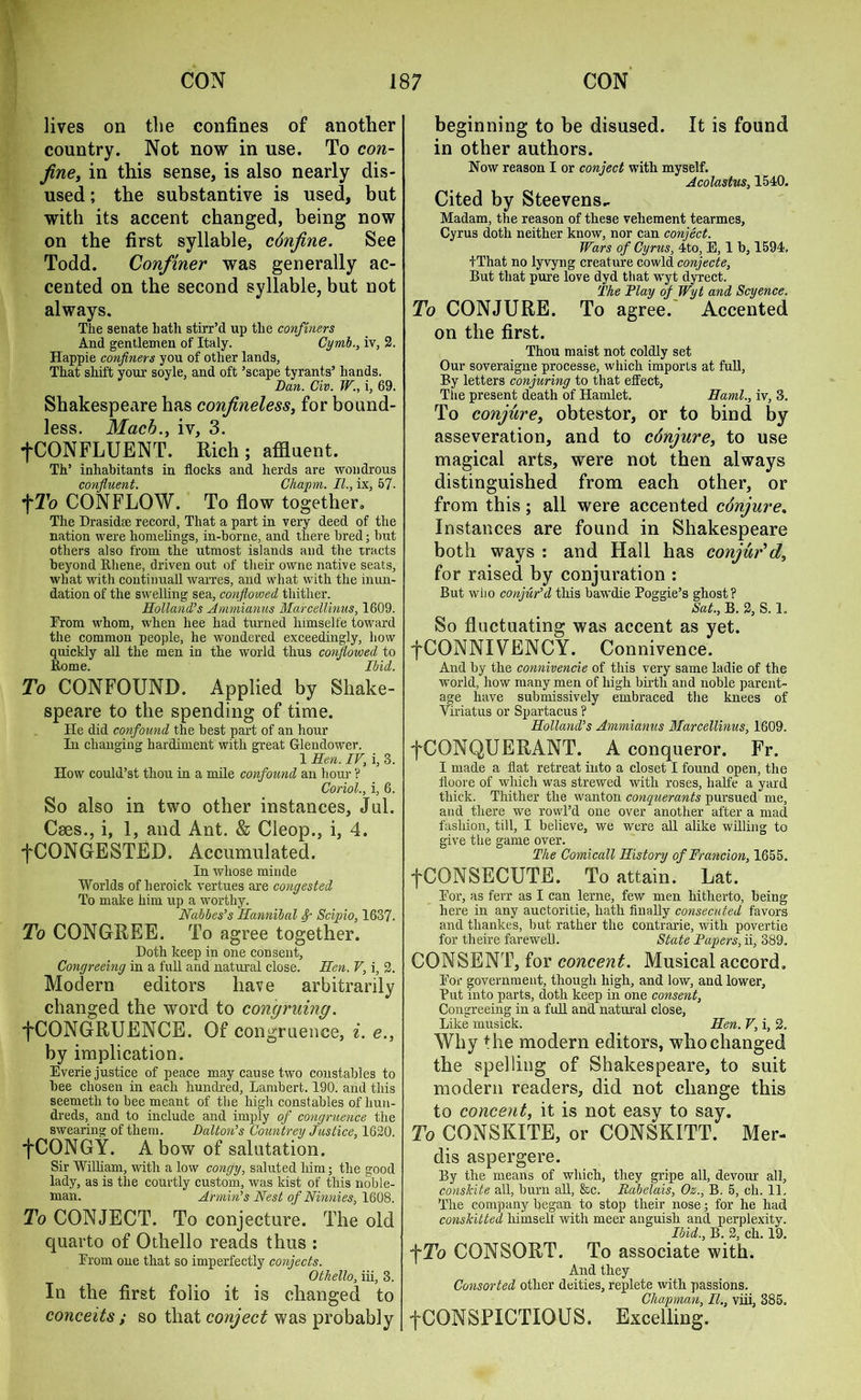 lives on the confines of another country. Not now in use. To con- fine, in this sense, is also nearly dis- used ; the substantive is used, but with its accent changed, being now on the first syllable, c6nfine. See Todd. Confiner was generally ac- cented on the second syllable, but not always. The senate bath stirr’d up the confiners And gentlemen of Italy. Cymb., iv, 2. Happie confiners you of other lands, That shift your soyle, and oft ’scape tyrants’ hands. Dan. Civ. W., i, 69. Shakespeare has confineless, for bound- less. Mach., iv, 3. +CONFLUENT. Rich; affluent. Th’ inhabitants in flocks and herds are wondrous confluent. Cliapm. II., ix, 57- CONFLOW. To flow together. The Drasidse record, That a part in very deed of the nation were homelings, in-borne, and there bred; but others also from the utmost islands and the tracts beyond Rliene, driven out of their owne native seats, what with continuall warres, and what with the inun- dation of the swelling sea, conflowed thither. Holland’s Ammianus Marcellinus, 1609. Erom whom, when liee had turned himselfe toward the common people, he wondered exceedingly, how quickly all the men in the world thus conflowed to Rome. Ibid. To CONFOUND. Applied by Shake- speare to the spending of time. He did confound the best part of an hour In changing hardiment with great Glendower. 1 Hen. IV, i, 3. How could’st thou in a mile confound an hour ? Coriol., i, 6. So also in two other instances, Jul. Caes., i, 1, and Ant. & Cleop., i, 4. fCONGESTED. Accumulated. In whose minde Worlds of lieroick vertues are congested To make him up a worthy. Nabbes’s Hannibal Scipio, 1637. To CONGREE. To agree together. Doth keep in one consent, Congreeing in a full and natural close. Hen. F, i, 2. Modern editors have arbitrarily changed the word to congruing. “(•CONGRUENCE. Of congruence, i. e., by implication. Everie justice of peace may cause two constables to bee chosen in each hundred, Lambert. 190. and this seemetli to bee meant of the high constables of hun- dreds, and to include and imply of congruence the swearing of them. Dalton’s Countrey Justice, 1620. ■fCONGY. A bow of salutation. Sir William, with a low congy, saluted him; the good lady, as is the courtly custom, was kist of this noble- man. Annin’s Nest of Ninnies, 1608. To CONJECT. To conjecture. The old quarto of Othello reads thus : Erom one that so imperfectly confects. Othello, iii, 3. In the first folio it is changed to conceits ; so that conject was probably beginning to be disused. It is found in other authors. Now reason I or conject with myself. Acolastus, 1540. Cited by Steevens- Madam, the reason of these vehement tearmes, Cyrus doth neither know, nor can conject. Wars of Cyrus, 4to, E, 1 b, 1594, I That no lyvyng creature cowld conjecte, But that pure love dyd that wyt dyrect. The Flay of Wyt and Scyence. To CONJURE. To agree. Accented on the first. Thou maist not coldly set Our soveraigne processe, which imports at full, By letters conjuring to that effect, The present death of Hamlet. Haml., iv, 3. To conjure, obtestor, or to bind by asseveration, and to cdnjure, to use magical arts, were not then always distinguished from each other, or from this; all were accented cdnjure, Instances are found in Shakespeare both ways : and Hall has conjur'd, for raised by conjuration : But wlio conjur’d this bawdie Poggie’s ghost? Sat., B. 2, S. 1. So fluctuating was accent as yet. fCONNIVENCY. Connivence. And by the connivencie of this very same ladie of the world, how many men of high birth and noble parent- age have submissively embraced the knees of Viriatus or Spartacus ? Holland’s Ammianus Marcellinus, 1609. fCONQUERANT. A conqueror. Fr. I made a flat retreat into a closet I found open, the floore of which was strewed with roses, halfe a yard thick. Thither the wanton conquerants pursued me, and there we rowl’d one over another after a mad fashion, till, I believe, we were all alike willing to give the game over. The Comicall History of Francion, 1655. j~CONSECUTE. To attain. Lat. Eor, as ferr as I can lerne, few men hitherto, being here in any auctoritie, hath finally consecuted favors and tliankes, but rather the contrarie, with povertie for theire farewell. State Papers, ii, 389. CONSENT, for concent. Musical accord. Eor government, though high, and low, and lower. Put into parts, doth keep in one consent, Congreeing in a full and natural close, Like musick. Hen. V, i, 2, Why the modern editors, who changed the spelling of Shakespeare, to suit modern readers, did not change this to concent, it is not easy to say. To CONSKITE, or CONSKITT. Mer- dis aspergere. By the means of which, they gripe all, devour all, conskite all, burn all, &c. Rabelais, Oz., B. 5, ch. 11. The company began to stop their nose; for he had conskitted himself with meer anguish and perplexity. Ibid., B. 2, ch. 19. j~To CONSORT. To associate with. And they Consorted other deities, replete with passions. Chapman, II., viii, 385. tCONSPICTIOUS. Excelling.