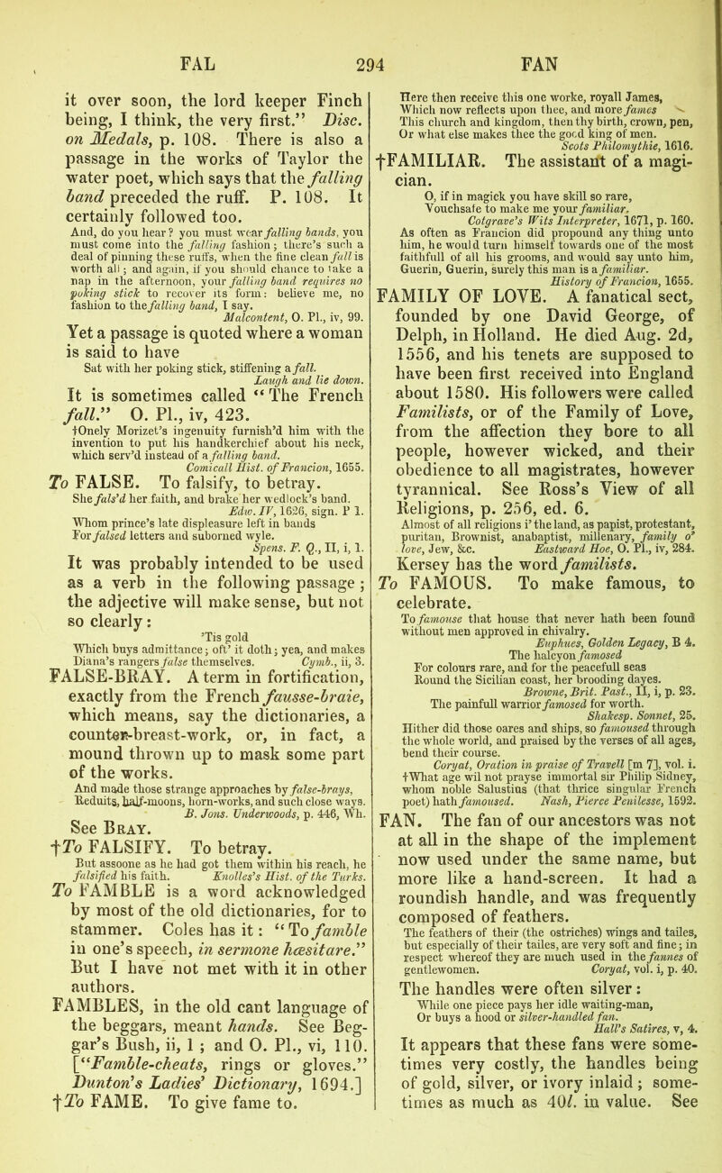 it over soon, the lord keeper Finch being, I think, the very first.” Disc, on Medals, p. 108. There is also a passage in the works of Taylor the water poet, which says that the falling band preceded the ruff. P. 108. It certainly followed too. And, do you hear? you must wear falling lands, you must come into the falling fashion; there’s such a deal of pinning these ruffs, when the tine clean fall is worth all; and again, if you should chance to lake a nap in the afternoon, your falling land requires no puking stick to recover its form: believe me, no fashion to the falling land, I say. Malcontent, 0. PL, iv, 99. Yet a passage is quoted where a woman is said to have Sat with her poking stick, stiffening a fall. Laugh and lie down. It is sometimes called “ The French fall” O. PL, iv, 423. tOnely Morizet’s ingenuity furnish’d him with the invention to put his handkerchief about his neck, which serv’d instead of a falling band. Comicall Hist, of Francion, 1655. To FALSE. To falsify, to betray. Shefals’d her faith, and bx-ake her wedlock’s band. Edw.IV, 1626, sign. P 1. Whom prince’s late displeasure left in bands For falsed letters and suborned wyle. Spens. F. Q., II, i, 1. It was probably intended to be used as a verb in the following passage ; the adjective will make sense, but not so clearly: ’Tis gold Which buys admittance; oft’ it doth; yea, and makes Diana’s rangers false themselves. Cymb., ii, 3. FALSE-BRAY. A term in fortification, exactly from the French fausse-braie, which means, say the dictionaries, a counteif?-breast-work, or, in fact, a mound thrown up to mask some part of the works. And made those strange approaches hy false-brays, Beduits, hajf-moons, horn-works, and such close ways. B. Jons. Underwoods, p. 446, Wh. See Bray. tTo FALSIFY. To betray. But assoone as he had got them within his reach, he falsified his faith. Knoll os's Hist, of the Turks. To FAMBLE is a word acknowledged by most of the old dictionaries, for to stammer. Coles has it: “Tofamble in one’s speech, in sermone hcesitare.” But I have not met with it in other authors. FAMBLES, in the old cant language of the beggars, meant hands. See Beg- gar’s Bush, ii, 1 ; and 0. PL, vi, 110. [“Famble-cheats, rings or gloves.” Dunton’s Ladies’ Dictionary, 1694.] f To FAME. To give fame to. Here then receive this one worke, royall James, Which now reflects upon thee, and more fames This church and kingdom, then thy birth, crown, pen, Or what else makes thee the good king of men. Scots Philomythie, 1616. f FAMILIAR. The assistant of a magi- cian. O, if in magick you have skill so rare, Vouchsafe to make me your familiar. Cotgrave's Wits hiterpreter, 1671, p. 160. As often as Francion did propound any thing unto him, he would turn himself towards one of the most faithfull of all his grooms, and would say unto him, Guerin, Guerin, surely this man is a familiar. History of Francion, 1655. FAMILY OF LOVE. A fanatical sect* founded by one David George, of Delph, in Holland. He died Aug. 2d, 1556, and his tenets are supposed to have been first received into England about 1580. His followers were called Familists, or of the Family of Love, from the affection they bore to all people, however wicked, and their obedience to all magistrates, however tyrannical. See Ross’s View of all Religions, p. 256, ed. 6. Almost of all religions i’ the land, as papist, protestant, puritan, Brownist, anabaptist, millenary, family o' love, Jew, &c. Eastward Hoe, O. Pl., iv, 284. Kersey has the word familists. To FAMOUS. To make famous, to celebrate. To famouse that house that never hath been found without men approved in chivalry. Euphues, Golden Legacy, B 4. The halcyon famosed For colours rare, and for tbe peacefull seas Bound the Sicilian coast, her brooding dayes. Browne, Brit. Past., II, i, p. 23. The painfull warrior famosed for worth. Shakesp. Sonnet, 25. Hither did those oares and ships, so famoused through the whole world, and praised by the verses of all ages, bend their course. Cory at. Oration in praise of Travel! [m 7], vol. i. fWhat age wil not prayse immortal sir Philip Sidney, whom noble Salustius (that thrice singular French poet) hath famoused. Nash, Pierce Penilesse, 1592. FAN. The fan of our ancestors was not at all in the shape of the implement now used under the same name, but more like a hand-screen. It had a roundish handle, and was frequently composed of feathers. The feathers of their (the ostriches) wings and tailes, but especially of their tailes, are very soft and fine; in respect whereof they are much used in the fames of gentlewomen. Coryat, vol. i, p. 40. The handles were often silver: While one piece pays her idle waiting-man, Or buys a hood or silver-handled fan. Hall's Satires, v, 4. It appears that these fans were some- times very costly, the handles being of gold, silver, or ivory inlaid ; some- times as much as 40/. in value. See