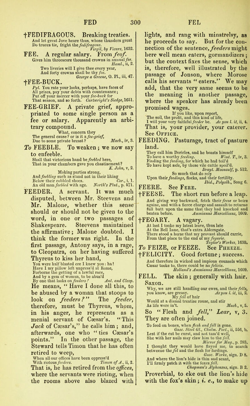 fFEDIFRAGOUS. Breaking treaties. And let great Jove heare thus, whose thunders great Do truces tie, fright thefedifragous. Virgil, by Vicars, 1632. FEE. A regular salary. From feof. Gives him threescore thousand crowns in annual/<?£. Rami., ii, 2. Two liveries will I give thee every year, And forty crowns shall be thy fee. George a Greene, 0. PI., iii, 47. +FEE-BUCK. Pyl. You rate your looks, perhaps, have faces of All prizes, pay your debts with countenance; Put off your mercer with your fee-buck for That season, and so forth. Cartwright’s Siedge,1651. FEE-GRIEF. A private grief, appro- priated to some single person as a fee or salary. Apparently an arbi- trary compound. What, concern they The general cause ? or is it & fee-grief. Due to some private breast ? Macb., iv, 3. To FEEBLE. To weaken ; we now say to enfeeble. Shall that victorious hand hefeebled here, That in your chambers gave you chastisement? K. John, v, 2. Making parties strong. And feebling such as stand not in their liking Below their cobbled shoes. Cor., i, 1. An old man feebled with age. North’s Plut., p. 571. FEEDER. A servant. It was much disputed, between Mr. Steevens and Mr. Malone, whether this sense should or should not be given to the word, in one or two passages of Shakespeare. Steevens maintained the affirmative; Malone doubted. I think the former was right. In the first passage, Antony says, in a rage, to Cleopatra, on her having suffered Thyreus to kiss her hand, You were half blasted ere I knew you: ha! Have I my pillow left unpress’d at Rome, Forborne the getting of a lawful race. And by a gem of woman, to be abus’d By one that looks on feeders ? Ant. and Cleop. He means, “ Have I done all this, to be abused by a woman that stoops to look on feeders?” The feeder, therefore, must be Thyreus, whom, in his anger, he represents as a menial servant of Caesar’s. ‘‘This Jack of Caesar’s,” he calls him ; and, afterwards, one who “ ties Caesar’s points.” In the other passage, the Steward tells Timon that he has often retired to weep, When all our offices have been oppress’d With riotous feeders. Timon of A., ii, 2. That is, he has retired from the offices, where the servants were rioting, when the rooms above also blazed with lights, and rang with minstrelsy, as he proceeds to say. But for the con- nection of the sentence, feeders might here well mean eaters, gormandizers; but the context fixes the sense, which is, therefore, well illustrated by the passage of Jonson, where Morose calls his servants “ eaters.” We may add, that the very same seems to be the meaning in another passage, where the speaker has already been promised wages. If you like, upon report, The soil, the profit, and this kind of life, I will your very faithful feeder be. As you l. it, ii, 4. That is, your provider, your caterer. See Office. FEEDING. Pasturage, tract of pasture land. They call him Doricles, and he boasts himself To have a worthy feeding. Wint. T., iv, 3. Finding the feeding, for which he had toil’d To have kept safe, by these vile cattle spoil’d. Drayt. Mooncalf, p. 512. So much that do rely Upon their feedings, flocks, and their fertility. Ibid., Polyolb., Song 6. FEERE. See Fere. f FEESE. The short run before a leap. And giving way backward, fetch their feese or beire againe, and with a fierce charge and assault to returne full butt upon the same that they had knocked and beaten before. Ammianus Marcellinus, 1609. fFEGARY. A vagary. At last I tooke my latest leave, thus late At the Bell Inne, that’s extra Aldersgate. There stood a horse that my provant should carrie, From that place to the end of my fegarie. Taylor’s Workes, 1630. To FEIZE, or FEEZE. See Pheeze. fFELICITY. Good fortune; success. Aud therefore in wicked and impious counsels which Csesar tooke to, there could be no felide. Holland’s Ammianus Marcellinus, 1609. FELL. The skin ; generally with hair. Saxon. Why, we are still handling our ewes, and their fells, you know, are greasy. As you l. it, iii, 2. My fell of hair Would at a dismal treatise rouse, and stir As life were in’t. Macb., v, 5. So “ Flesh and fell?* Lear, v, 3. They are often joined. To feed on bones, when flesh and fell is gone. Gasc. Steel Gl., Chaim. Poet., ii, 556, b. Lest if the cat be curst, and not tam’d well. She with her nails may claw him to the fell. Mirror for Mag., p. 283. I thought they would have flayed me, to search betweene thefel aud the flesh for fardings. Gasc. Works, sign. D 8. And where the lion’s hide is thin and scant. I’ll firmly patch it with the foxes/<?W. Chapman’s Alphonsus, sign. B 2. Proverbial, to eke out the lion’s hide with the fox’s skin; i. e.t to make up