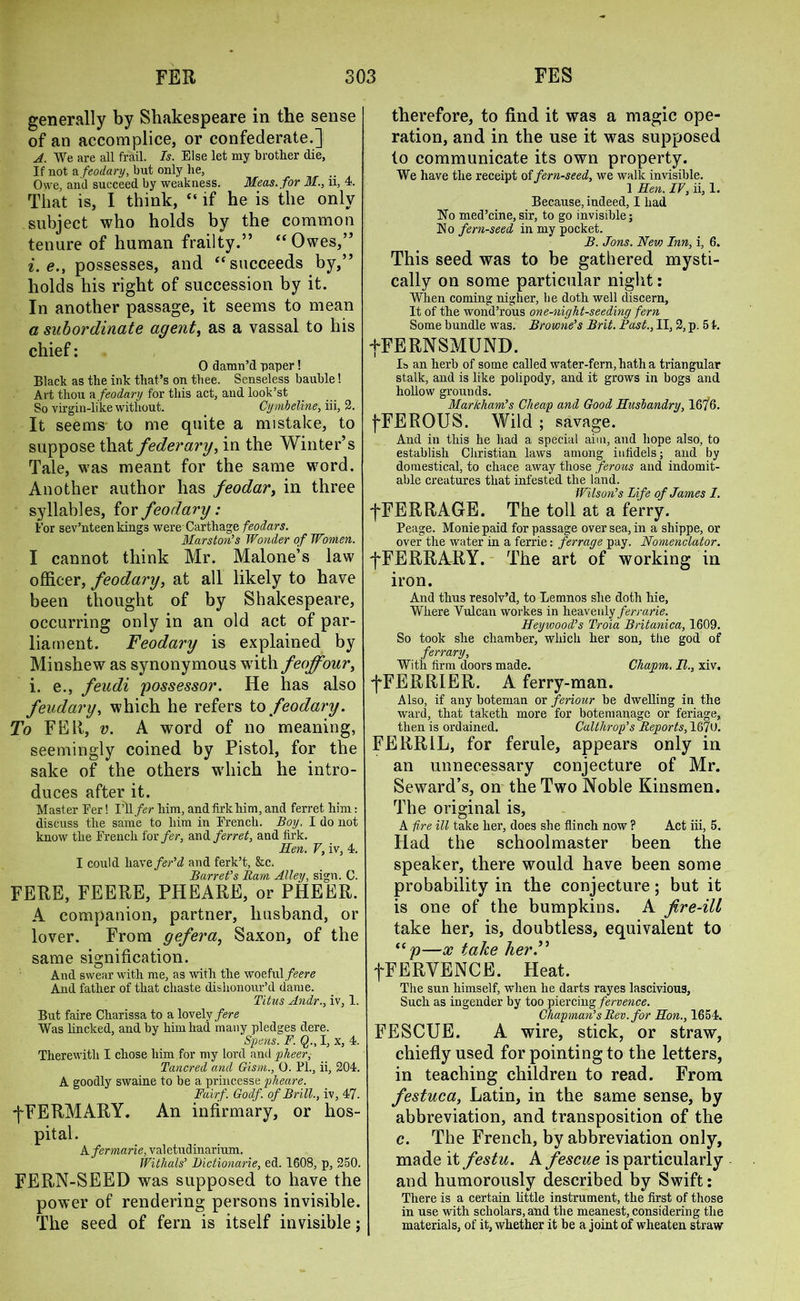 generally by Shakespeare in the sense of an accomplice, or confederate.] A. We are all frail. Is. Else let my brother die, If not a feodary, but only be, Owe, and succeed by weakness. Meas.for M., ii, 4. That is, I think, “ if he is the only subject who holds by the common tenure of human frailty.” “Owes,” i.e., possesses, and “succeeds by,” holds his right of succession by it. In another passage, it seems to mean a subordinate agent, as a vassal to his chief: O damn’d paper! Black as the ink that’s on thee. Senseless bauble! Art thou a feodary for this act, and look’st So virgin-like without. Cymbeline, iii, 2. It seems to me quite a mistake, to suppose that federal']), in the Winter’s Tale, was meant for the same word. Another author has feodar, in three syllables, for feodary: For sev’nteen kings were Carthage feodars. Marston's Wonder of Women. I cannot think Mr. Malone’s law officer, feodary, at all likely to have been thought of by Shakespeare, occurring only in an old act of par- liament. Feodary is explained by Minshew as synonymous with feoff our, i. e., feudi possessor. He has also feudary, which he refers to feodary. To FEE, v. A word of no meaning, seemingly coined by Pistol, for the sake of the others wdiich he intro- duces after it. Master Eer! I’ll fer him, andfirkhim, and ferret him: discuss the same to him in French. Boy. I do not know the French for fer, and ferret, and firk. Hen. V, iv, 4. I could havefer’d and ferk’t, &c. Barret's Ram Alley, sign. C. FERE, FEERE, PHEARE, or PHEER. A companion, partner, husband, or lover. From gefera, Saxon, of the same signification. And swear with me, as with the woeful feere And father of that chaste dishonour’d dame. Titus Andr., iv, 1. But faire Charissa to a lovely fere Was lincked, and by him had many pledges dere. opens. F. Q., I, x, 4. Therewith I chose him for my lord and pheer, Tancred and Gism., 0. FI., ii, 204. A goodly swaine to be a princesse pheare. Fairf. Godf. of Brill., iv, 47. -j~FERMARY. An infirmary, or hos- pital. A fermarie, valetudinarium. Withals' Dictionarie, ed. 1608, p, 250. FERN-SEED was supposed to have the power of rendering persons invisible. The seed of fern is itself invisible; therefore, to find it was a magic ope- ration, and in the use it was supposed to communicate its own property. We have the receipt of fern-seed, we walk invisible. 1 Hen. IV, ii, 1. Because, indeed, I had No med’cine, sir, to go invisible; N o fern-seed in my pocket. B. Jons. New Inn, i, 6. This seed was to be gathered mysti- cally on some particular night: When coming nigher, be doth well discern, It of the wond’rous one-night-seeding fern Some bundle was. Browne's Brit. Fast., II, 2, p. 5 4. fFERNSMUND. Is an herb of some called water-fern, hath a triangular stalk, and is like polipody, and it grows in bogs and hollow grounds. Markham's Cheap and Good Husbandry, 1676. j-FEROUS. Wild ; savage. And in this he had a special aim, and hope also, to establish Christian laws among infidels; and by domestical, to chace away those ferous and indomit- able creatures that infested the land. Wilson's Life of James I. fFERRAGE. The toll at a ferry. Feage. Moniepaid for passage oversea, in a sliippe, or over the water in a ferrie: ferrage pay. Nomenclator. f FERRARY. The art of working in iron. And thus resolv’d, to Lemnos she doth hie, Where Vulcan workes in heavenly ferrarie. Heywood's Troia Britunica, 1609. So took she chamber, which her son, the god of ferrary, With firm doors made. Chapm. II., xiv. fFERRIER. A ferry-man. Also, if any boteman or feriour be dwelling in the ward, that taketh more for botemanagc or feriage, then is ordained. Calthrop's Reports, 1670. FERR1L, for ferule, appears only in an unnecessary conjecture of Mr. Seward’s, on the Two Noble Kinsmen. The original is, A fire ill take her, does she flinch now ? Act iii, 5. Had the schoolmaster been the speaker, there would have been some probability in the conjecture; but it is one of the bumpkins. A fire-ill take her, is, doubtless, equivalent to —x take her.” fFERVENCE. Heat. The sun himself, when he darts rayes lascivious, Such as ingender by too piercing fervence. Chapman's Rev. for Hon., 1654. FESCUE. A wire, stick, or straw, chiefly used for pointing to the letters, in teaching children to read. From festuca, Latin, in the same sense, by abbreviation, and transposition of the c. The French, by abbreviation only, made it festu. A fescue is particularly and humorously described by Swift: There is a certain little instrument, the first of those in use with scholars, and the meanest, considering the materials, of it, whether it be a joint of wheaten straw