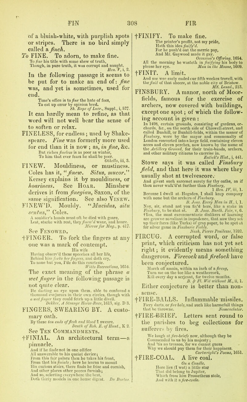 of a bluish-white, with purplish spots or stripes. There is no bird simply called a finch. To FINE. To adorn, to make fine. To fine his title with some shew of truth. Though, in pure truth, it was corrupt and naught. Hen. V, i, 2. In the following passage it seems to be put for to make an end of: fine was, and yet is sometimes, used for end. Time’s office is to fine the hate of foes, To eat up error hy opinion bred. Sh. Rape of Lucr., Suppl., i, 527- It can hardly mean to refine, as that word will not well bear the sense of to soften or relax. FINELESS, for endless ; used by Shake- speare. Fine was formerly more used for end than it is now ; as, in fine, &c. But riches fineless is as poor as winter, To him that ever fears he shall be poor. Othello, iii, 3. FI NEW. Mouldiness, or mustiness. Coles has it, “finew. Situs, mucor.” Kersey explains it by mouldiness, or honriness. See Hoar. Minsliew derives it from finegian, Saxon, of the same signification. See also Vinew. FI NEWT). Mouldy. “Mucidus, situ sentus,” Coles. A souldier’s hands must oft be died with goare, Lest, starke with rest, they finew’d waxe, and lioare. Ulirror for Mag., p. 417. See Fen owed. +FINGER. To fork the fingers at any one was a mark of contempt. His wife Having observ’d these speeches all her life, Behind him forks her fingers, .and doth cry, To none but you, I’de do this courtesie. Witts Recreations, 1654. The exact meaning of the phrase a wet finger in the following passage is not quite clear. lie darting an eye upon them, able to confound a thousand conjurors in their own circles, though with a wet finger they could fetch up a little divell. Dcklcer, A Strange Horse-Race, 1613, sig. D 3. FINGERS, SWEARING BY. A custo- mary oath. By these ten ends of flesh and blood I sweare. Death of Rob. E. of Hunt., K 2. See Ten Commandments. fFINIAL. An architectural term—a pinnacle. And if he findenot in one edifice All answerable to his queint device; Erom this fair palace then he takes his front, From that his finials; here he learns to mount His curious stairs, there finds he frise and cornisli, And other places other peeces furnish; And so, selecting everywhere the best, Doth thirty models in one house digest. Du Bart as fFINIFY. To make fine. The printer’s proffit, not my pride. Hath this i&eafinify’d. For he push’d out themerrie pay, And Mr. Gaywood made it gay. Occasion’s Offering, 1654. All the morning he wastetli in finifying his body to please her eye. Man in the Moone, 1609. fFINIT. A limit. And soe wee early ended cur fifth weekes travell, with theflnit of that slieere, at the noble city of Bristow. MS. Lansd., 213. FINSBURY. A manor, north of Moor- fields, famous for the exercise of archers, now covered with buildings, except one spot; of which the follow- ing account is given : In 1498, certain grounds, consisting of gardens, or- chards, &c., on the north side of Cliiswell-street, and called Bunliill, or Bunhill-fields, within the manor of Finsbury, were by the mayor and commonalty of London converted into a large field, containing eleven acres and eleven perches, now known by the name of the Artillery Ground, for their train-bands, archers, and other military citizens to exercise in. Entick’s Hist., i, 441. Stowe says it was called Finsbury field, and that here it was where they usually shot at twelvescore. And givest such sarcenet surety for thy oaths, as if thou never walk’d’st further than Finsbury, 1 Hen. IV, iii, 1. Because I dwell at Hogsden, I shall keep company with none but the archers of Finsbury. B. Jons. Every Man in II., i, 1. Nay, sir, stand not you fix’d here, like a stake in Finsbury, to be shot at. B. Jons. Barth. Fair, v, 6. tYea, tiie most excerementarie dislikers of learning are growne so valiant in impudence, that now they set up their faces (like Turks) of gray paper, to be spet at for silver game in Finsburie Fields. Nash, Bierce Penilesse, 1592. FIRCUG. A corrupted word, or false print, which criticism has not yet set right; it evidently means something dangerous. Firecock and firelock have been conjectured. March off amain, within an inch of a fircug, Turn me on the toe like a weathercock, Kill every day a serjeant, for twelve months. B. f FI. Wit without M., ii, 1. Either conjecture is better than non- sense. fFIRE-BALLS. Inflammable missiles. Fiery darts, or fire bals, and such like harmefull things that be throwne. Nomenclator. fFIRE-BRIEF. Letters sent round to the parishes to beg collections for sufferers by fires. We laugh at fire-briefs now, although they be Commended to us by his majesty; And ’tis no treason, for we cannot guess Why we should pay them for their happiness. Cartwright’s Poems, 1651. fFIRE-COAL. A live coal. On a Candle. Here lies (I wot) a little star That did belong to Jupiter, Which from him Prometheus stole. And with it a fire-coale.