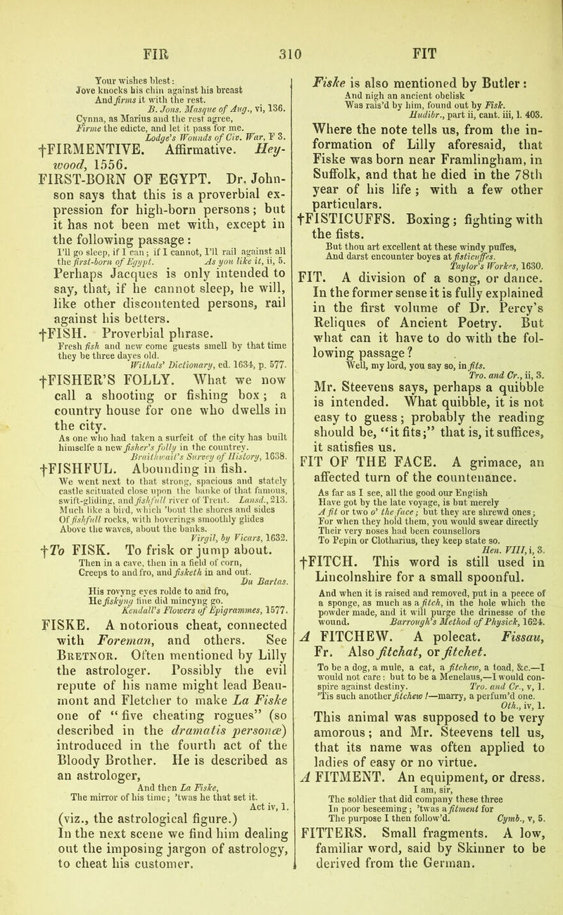 Your wishes blest: Jove knocks bis chin against his breast And firms it with the rest. B. Jons. Masque of Aug., vi, 136. Cynna, as Marius and the rest agree, Firme the edicte, and let it pass for me. Lodge's Wounds of Civ. War, l1’ 3. •fFIRMENTIYE. Affirmative. Lley- wood, 1556. FIRST-BORN OF EGYPT. Dr. John- son says that this is a proverbial ex- pression for high-born persons; but it has not been met with, except in the following passage: I’ll go sleep, if I can; if I cannot, I’ll rail against all the first-born of Egypt. As you like it, ii, 5. Perhaps Jacques is only intended to say, that, if he cannot sleep, he will, like other discontented persons, rail against his betters. fFISH. Proverbial phrase. Fresh fish and new come guests smell by that time they be three dayes old. Witlials' Dictionary, ed. 1634, p. 577. f FISHER’S FOLLY. What we now call a shooting or fishing box; a country house for one who dwells in the city. As one who had taken a surfeit of the city has built liimselfe a nfisher's folly in the countrey. Braithvjait's Survey of History, 1638. fFISHFUL. Abounding in fish. We went next to that strong, spacious and stately castle scituated close upon the banke of that famous, swift-gliding, and fislifull river of Trent. Lansd., 213. Much like a bird, which ’bout the shores and sides Of fislifull rocks, with hoverings smoothly glides Above the waves, about the banks. Virgil, by Vicars, 1632. fTo FISK. To frisk or jump about. Then in a cave, then in a field of corn, Creeps to and fro, And fisketh in and out. Du Bartas. His rovyng eyes rolde to and fro, Hefiskyng fine did mincyng go. Kendall's Flowers of Epigrammes, 1577. FISKE. A notorious cheat, connected with Foreman, and others. See Buetnou. Often mentioned by Lilly the astrologer. Possibly the evil repute of his name might lead Beau- mont and Fletcher to make La Fiske one of “ five cheating rogues” (so described in the dramatis personae) introduced in the fourth act of the Bloody Brother. He is described as an astrologer, And then La Fiske, The mirror of his time; ’twas he that set it. Act iv, 1. (viz., the astrological figure.) In the next scene we find him dealing out the imposing jargon of astrology, to cheat his customer. Fiske is also mentioned by Butler: And nigh an ancient obelisk Was rais’d by him, found out by Fisk. Hudibr., part ii, cant, iii, 1. 403. Where the note tells us, from the in- formation of Lilly aforesaid, that Fiske was born near Framlingham, in Suffolk, and that he died in the 78th year of his life ; with a few other particulars. fFISTICUFFS. Boxing; fighting with the fists. But thou art excellent at these windy puffes, And darst encounter boyes at fisticvjfes. Taylor's Workrs, 1630, FIT. A division of a song, or dance. In the former sense it is fully explained in the first volume of Dr. Percy’s Reliques of Ancient Poetry. But what can it have to do with the fol- lowing passage ? Well, my lord, you say so, in fils. Tro. and Cr., ii, 3. Mr. Steevens says, perhaps a quibble is intended. What quibble, it is not easy to guess; probably the reading should be, ‘‘it fits;” that is, it suffices, it satisfies us. FIT OF THE FACE. A grimace, an affected turn of the countenance. As far as I see, all the good our English Have got by the late voyage, is but merely A fit or two o' the face; but they are shrewd ones; For when they hoid them, you would swear directly Their very noses had been counsellors To Pepin or Clotharius, they keep state so. Hen. VIII, i, 3, fFITCH. This word is still used in Lincolnshire for a small spoonful. And when it is raised and removed, put in a peece of a sponge, as much as a fitch, in the hole which the powder made, and it will purge the drinesse of the wound. Barrougli's Method of Thysick, 1624. A FITCHEW. A polecat. Fissau> Fr. Also Jitchat, or fitchet. To be a dog, a mule, a cat, a fitchew, a toad, &c.—I would not care: but to be a Menelaus,—I would con- spire against destiny. Tro. and Cr., v, 1. ’Tis such another fitchew I—marry, a perfum’d one. Oth., iv, 1. This animal was supposed to be very amorous; and Mr. Steevens tell us, that its name was often applied to ladies of easy or no virtue. A FITMENT. An equipment, or dress. I am, sir, The soldier that did company these three In poor beseeming; ’twas a fitment for The purpose I then follow’d. Cymb., v, 5. FITTERS. Small fragments. A low, familiar word, said by Skinner to be derived from the German.