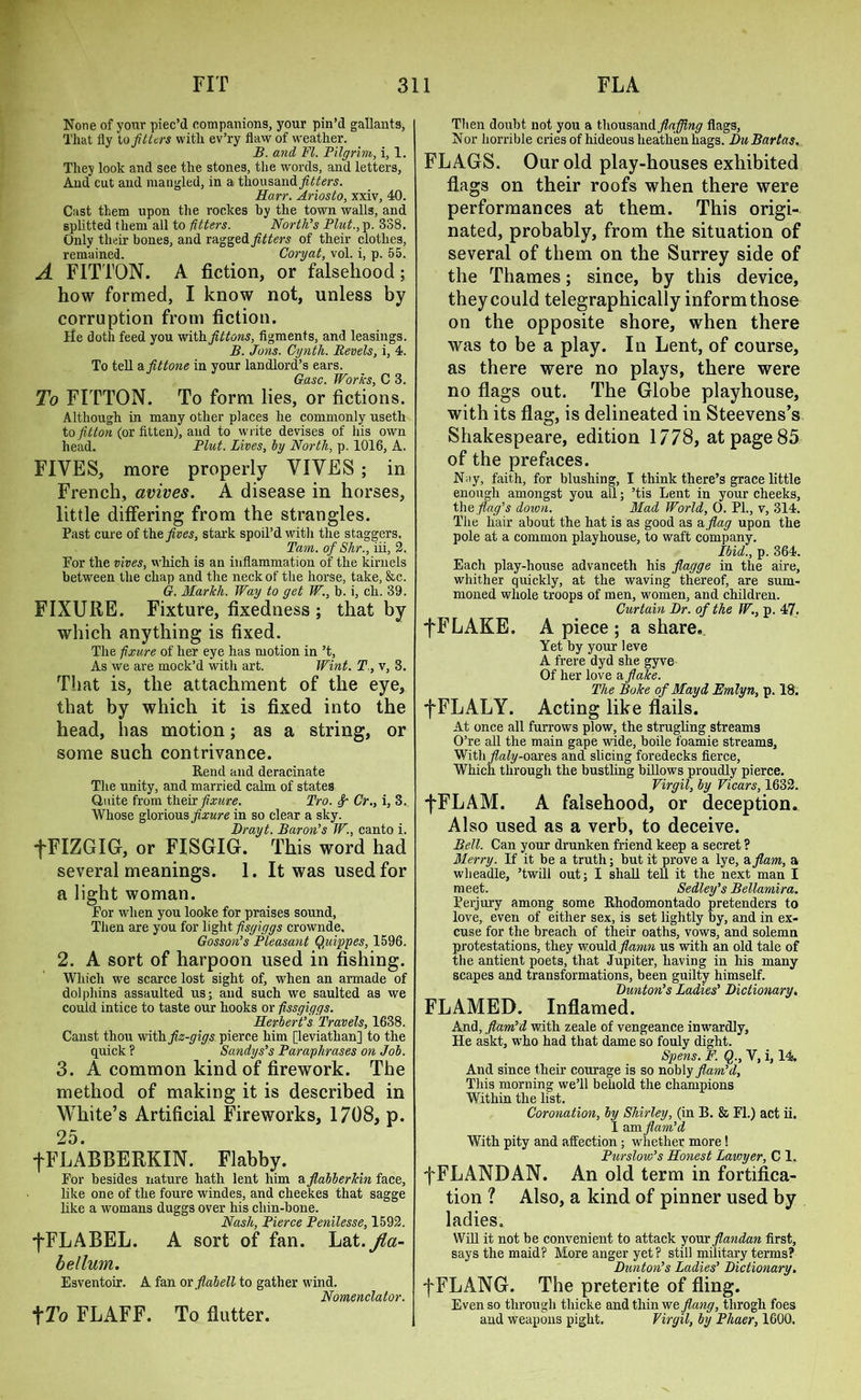 None of your piec’d companions, your pin’d gallants, That lly to fitters with ev’ry flaw of weather. B. and FI. Pilgrim,, i, 1. They look and see the stones, the words, and letters, And cut and mangled, in a thousand fitters. Harr. Ariosto, xxiv, 40. Cast them upon the rockes by the town walls, and splitted them all to fitters. North's Plut., p. 338. Only their bones, and ragged fitters of their clothes, remained. Coryat, vol. i, p. 55. A F1TTON. A fiction, or falsehood; how formed, I know not, unless by corruption from fiction. He doth feed you with fittons, figments, and leasings. B. Jons. Cynth. Revels, i, 4. To tell a fittone in your landlord’s ears. Gasc. Works, C 3. To FFFTON. To form lies, or fictions. Although in many other places he commonly useth to fitton (or fitten), and to write devises of his own head. Plut. Lives, by North, p. 1016, A. FIVES, more properly VIVES ; in French, avives. A disease in horses, little differing from the strangles. Past cure of the fives, stark spoil’d with the staggers. Tam. of Shr., iii, 2. For the vives, which is an inflammation of the kirnels between the chap and the neck of the horse, take, &c. G. Markli. Way to get W., b. i, ch. 39. FIXURE. Fixture, fixedness ; that by which anything is fixed. The fixure of her eye has motion in’t, As we are mock’d with art. Wint. T , v, 3. That is, the attachment of the eye, that by which it is fixed into the head, has motion; as a string, or some such contrivance. Rend and deracinate The unity, and married calm of states Quite from their fixure. Pro. Cr., i, 3.. Whose glorious fixure in so clear a sky. Drayt. Baron’s W., canto i. ■fFIZGIG, or FISGIG. This word had several meanings. 1. It was used for a light woman. For when you looke for praises sound, Then are you for light fisgiggs crownde. Gosson’s Pleasant Qidppes, 1596. 2. A sort of harpoon used in fishing. Which we scarce lost sight of, when an armade of dolphins assaulted us; and such we saulted as we could intice to taste our hooks or fissgiggs. Herbert’s Travels, 1638. Canst thou with fiz-gigs pierce him [leviathan] to the quick ? Sandys’s Paraphrases on Job. 3. A common kind of firework. The method of making it is described in White’s Artificial Fireworks, 1708, p. 25. fFLABBERKIN. Flabby. For besides nature hath lent him a flabberkin face, like one of the foure windes, and cheekes that sagge like a womans duggs over his chin-bone. Nash, Pierce Penilesse, 1592. fFLABEL. A sort of fan. Lat.Jia- bellum. Esventoir. A fan ovflabell to gather wind. Nomenclator. tTo FLAFF. To flutter. Then doubt not you a thousand flafiing flags, Nor horrible cries of hideous heaith'en hags. DuBartas. FLAGS. Our old play-houses exhibited flags on their roofs when there were performances at them. This origi- nated, probably, from the situation of several of them on the Surrey side of the Thames; since, by this device, they could telegraphically inform those on the opposite shore, when there was to be a play. In Lent, of course, as there were no plays, there were no flags out. The Globe playhouse, with its flag, is delineated in Steevens’s Shakespeare, edition 1778, at page 85 of the prefaces. N;iy, faith, for blushing, I think there’s grace little enough amongst you all; ’tis Lent in your cheeks, the flag’s down. Mad World, 0. PL, v, 314. The hair about the hat is as good as a flag upon the pole at a common playhouse, to waft company. Ibid., p. 364. Each play-house advanceth his fiagge in the aire, whither quickly, at the waving thereof, are sum- moned whole troops of men, women, and children. Curtain Dr. of the W., p. 47. fFLAKE. A piece ; a share. Yet by your leve A frere dyd she gyve Of her love a flake. The Bake of Mayd Ernlyn, p. 18. fFLALY. Acting like flails. At once all furrows plow, the strugling streams O’re all the main gape wide, boile foamie streams, With/hriy-oares and slicing foredecks fierce, Which through the bustling billows proudly pierce. Virgil, by Vicars, 1632. fFLAM. A falsehood, or deception. Also used as a verb, to deceive. Bell. Can your drunken friend keep a secret ? Merry. If it be a truth; but it prove a lye, a flam, a wheadle, ’twill out; I shall tell it the next man I meet. Sedley’s Bellamira. Perjury among some Rhodomontado pretenders to love, even of either sex, is set lightly by, and in ex- cuse for the breach of their oaths, vows, and solemn protestations, they would flamn us with an old tale of the antient poets, that Jupiter, having in his many scapes and transformations, been guilty himself. Bunton’s Ladies’ Dictionary, FLAMED. Inflamed. And, flam’d with zeale of vengeance inwardly. He askt, who had that dame so fouly dight. Spens. F. Q., Y, i, 14, And since their courage is so nobly flam’d, This morning we’ll behold the champions Within the list. Coronation, by Shirley, (in B. & FI.) act ii. 1 am flam’d With pity and affection; whether more! Purslow’s Honest Lawyer, C 1. fFLANDAN. An old term in fortifica- tion ? Also, a kind of pinner used by ladies. Will it not be convenient to attack your flandan first, says the maid? More anger yet ? still military terms? Dunton’s Ladies’ Dictionary. f FLANG. The preterite of fling. Even so through thicke and thin we flang, throgh foes and weapons pight. Virgil, by Phaer, 1600.