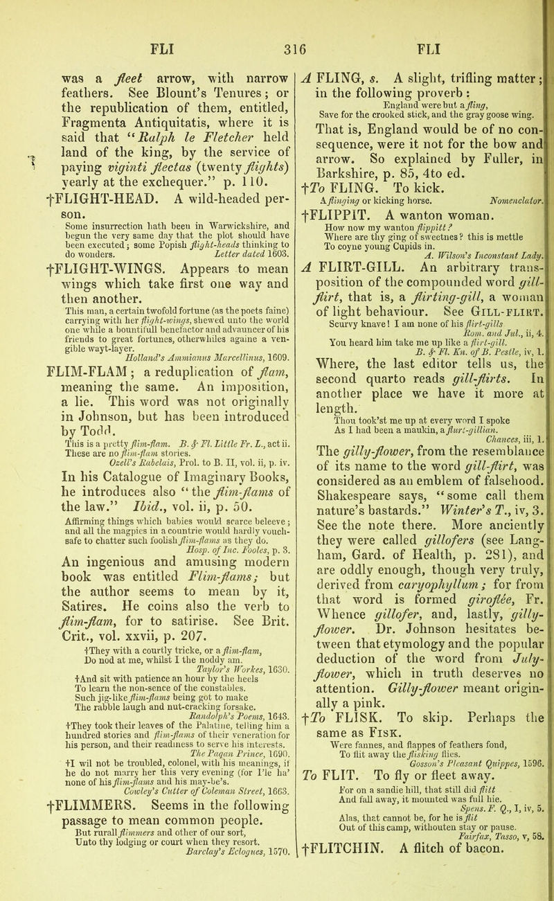 was a fleet arrow, with narrow feathers. See Blount’s Tenures; or the republication of them, entitled, Fragmenta Antiquitatis, where it is said that “ Ralph le Fletcher held land of the king, by the service of paying viginti flectas (twenty flights) yearly at the exchequer.” p. 110. fFLIGHT-IIEAD. A wild-headed per- son. Some insurrection hath been in Warwickshire, and begun the very same day that the plot should have been executed; some Popish flight-heads thinking to do wonders. Letter dated 1603. f FLIGHT-WINGS. Appears to mean wings which take first one way and then another. This man, a certain twofold fortune (as the poets faine) carrying with her -flight-wings, shewed unto the world one while a bountifull benefactor and advauncer of bis friends to great fortunes, otherwhiles againe a ven- gible wayt-layer. Holland’s Ammianus Marcellinus, 1609. FLIM-FLAM ; a reduplication of flam, meaning the same. An imposition, a lie. This word was not originally in Johnson, but has been introduced by Todd. This is a pretty flim-flam. B. Sr FI. Little Fr. L., act ii. These are no flim-flam stories. Ozell’s Rabelais, Prol. to B. II, vol. ii, p. iv. In his Catalogue of Imaginary Books, he introduces also “ the flim-flams of the law.” Ibid., vol. ii, p. 50. Affirming things which babies would scarce beleeve; and all the magpies in acountrie would hardly vouch- safe to chatter such foolish flim-flams as they do. Hosp. of Inc. Fooles, p. 3. An ingenious and amusing modern book was entitled Flim-flams; but the author seems to mean by it. Satires. He coins also the verb to flim-flam, for to satirise. See Brit. Crit., vol. xxvii, p. 207. IThey with a courtly tricke, or a flim-flam, Do nod at me, whilst I the noddy am. Taylor’s Workes, 1630. +And sit with patience an hour by the heels To learn the non-sence of the constables. Such jig- like flim-flams being got to make The rabble laugh and nut-cracking forsake. Randolph’s Poems, 1643. IThey took their leaves of the Palatine, telling him a hundred stories and flim-flams of their veneration for his person, and their readiness to serve his interests. The Pagan Prince, 1690. II wil not be troubled, colonel, with his meanings, if he do not marry her this very evening (for ITe ha’ none of his flim-flams and his may-be’s. Cowley’s Cutter of Coleman Street, 1663. tFLIMMEllS. Seems in the following passage to mean common people. But rvMsSlflimmers and other of our sort, Unto thy lodging or court when they resort. Barclay’s Eclogues, 1570. A FLING, s. A slight, trifling matter; in the following proverb : England were but a fling, Save for the crooked stick, and the gray goose wing. That is, England would be of no con- sequence, were it not for the bow and! arrow. So explained by Fuller, in Barkshire, p. 85, 4to ed. tTo FLING. To kick. A flinging or kicking horse. Nomenclutor.. fFLIPPlT. A wanton woman. How now my wanton flippitt? Where are thy ging of sweetnes ? this is mettle To coyne young Cupids in. A. Wilson’s Inconstant Lady. A FLIRT-GILL. An arbitrary trails- ; position of the compounded word gill- flirt, that is, a flirting-gill, a woman of light behaviour. See Gill-flirt. Scurvy knave! I am none of his flirt-gills Rom. and Jul., ii, 4.! You heard him take me up like a flirt-gill. B. f FI. Kn. of B. Pestle, iv, 1. Where, the last editor tells us, the second quarto reads gill-flirts. In another place we have it more at length. Thou took’st me up at every word I spoke As I had been a maukin, a flurl-gillian. Chances, iii, 1. The gillyflower, from the resemblance of its name to the word gill-flirt, was considered as an emblem of falsehood. Shakespeare says, “ some call them nature’s bastards.” Winter's T., iv, 3. See the note there. More anciently they were called gillofers (see Lang- ham, Gard. of Health, p. 281), and are oddly enough, though very truly, i derived from caryophyllum ; for from j that word is formed giroflee, Fr. : Whence gillofer, and, lastly, gilly- flower. Dr. Johnson hesitates be- c tween that etymology and the popular 1 deduction of the word from July- i flower, which in truth deserves no attention. Gillyflower meant origin- ally a pink. fTo FLISK. To skip. Perhaps the same as Fisk. Were fannes, and flappes of feathers fond, To flit away the flisking flies. Gosson’s Pleasant Quippes, 1596. 1 To FLIT. To fly or fleet away. For on a sandie hill, that still did flitt And fall away, it mounted was full hie. Spens. F. Q., I, iv, 5. I Alas, that cannot be, for he is flit Out of this camp, withouten stay or pause. Fairfax, Tasso, \, 58. f FLITCHIN. A flitch of bacon.