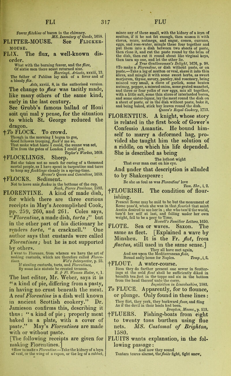 Power flitchins of bacon in tlie chimney. MS. Inventory of Goods, 1658. FLITTER-MOUSE. See Flicker- mouse. FLIX. The flux, a well-known dis- order. What with the burning feaver, and iheflixe, Of sixtie men there scant returned sixe. Harringt. Ariosto, xxxiii, 13. The father of Publius lay sick of a fever and of a bloody flix. Acts, xxviii, 8, in the authorised version. The change to flux was tacitly made, like many others of the same kind, early in the last century. See Grubb’s famous ballad of Honi soit qui mal y pense, for the situation to which St. George reduced the dragon. f To FLOCK. To crowd. Though in the morning I began to goe, Good fellowes trooping,,flock’d me so, That make what haste I could, the sunne was set, E’re from the gates of London I could get. Taylor’s Worses, 1609. fFLOCKLINGS. Sheep. But she takes not so much for curing of a thousand mortal people, as I have spent in turpentine and tarre to keep my flodelings cleanly in a spring-time. Brome’s Queen and Concubine, 1659. -[FLOCKS. Sediment. Not to leave anieflockes in the bottome of the cup. Nash, Pierce Penilesse. 1592. FLORENTINE. A kind of made dish, for which there are three curious receipts in May’s Accomplished Cook, pp. 259, 260, and 261. Coles says, “Florentine, a made dish, torta but in the other part of his dictionary he renders torta, “a cracknell.” One author says that custards were called Florentines; but he is not supported by others. I went to Florence, from whence we have the art of making custards, which are therefore called Floren- tines. Wit’s Interpreter, p. 23. If stealing custards, tarts, and Florentines, By some late statute be created treason. B. Sp FI. Woman Hater, v, 1. The last editor, Mr. Weber, says it is e< a kind of pie, differing from a pasty, in having no crust beneath the meat. A veal Florentine is a dish well known in ancient Scottish cookery.” Dr. Jamieson confirms this, describing it thus: “ a kind of pie ; properly meat baked in a plate, with a cover of paste.” May’s Florentines are made with or without paste. [The following receipts are given for making Florentines.] IHow to make a Florentine.—Take the kidney of a loyn of veal, or the wing of a capon, or the leg of a rabbet, mince any of these small, with the kidney of a loyn of mutton, if it be not fat enough, then season it with cloves, mace, nutmegs, and sugar, cream, currans, eggs, and rose-water, mingle these four together and put them into a dish between two sheets of paste, then close it, and cut the paste round by the brim of the dish, then cut it round about like virginal keys, then turn up one, and let the other lie. A True Gentlewoman’s Delight, 1676, p. 98. tTo make a Florendine, or dish without paste, or on paste.—Take a leg of mutton or veal, shave it into thin slices, and mingle it with some sweet herbs, as sweet marjoram, thyme, savory, parsley, and rosemary, being minced very small, a clove of garlick, some beaten nutmeg, pepper, a minced onion, some grated manchet, and three or four yolks of raw eggs, mix all together, with a little salt, some thin slices of interlarded bacon, and some oister-liquor, lay the meat round the dish on a sheet of paste, or in the dish without paste, bake it, and being baked, stick bay leaves round the dish. Queen’s Royal Cookery, 1713. FLORENTIUS. A knight, whose story is related in the first book of Gower’s Confessio Amantis. He bound him- self to marry a deformed hag, pro- vided she taught him the solution of a riddle, on which his life depended. She is described as being The lothest wight That ever man cast on his eye. And under that description is alluded to by Shakespeare: Be she as foul as was Florentius’ love Tam. Shr., i, 2. fFLOURISH. The condition of flour- ishing. Present Rome may be said to be but the monument of Rome pass’d, when she was in that flourish that saint Austin desired to see her in ; she who tam’d the world, tam’d her self at last, and falling under her own weight, fell to be a prey to Time. Ilowell’s Familiar Letters, 1650. FLOTE. Sea or waves. Saxon. The same as fleet. [Explained a wave by Minsheu. It is the Fr. flot, from fluctus, still used in the same sense.] They all have met again, And are upon the Mediterranean Bound sadly home for Naples. Temp., i, 2. fFLOUT. A water-course. Item they do further present one sewer in Scotter- ings at the ould flout shall be sufficiently diked in breadth ten foot in the toppe and six in the bottom from the head thereof unto the carre. Inquisition in Lincolnshire, 1583. To FLUCE. Apparently, for to flounce, or plunge. Only found in these lines : They flirt, they yerk, they backward fluce, and fling As if the devil in their heels had been. Drayton, Moonc., p. 513. fFLUERS. Fishing-boats from eight to twenty tons burthen using flue nets. MS. Customal of Brighton, 1580. FLUITS wants explanation, in the fol- lowing passage: And now they sound Tantara teares alarme, thefluits fight, fight anew.