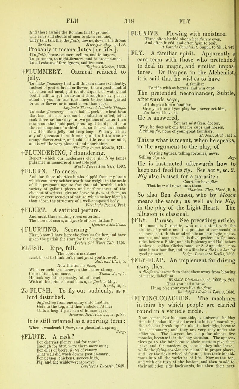 And there awhile the Romans fall to ground, The cries and shouts of men to skies resound. They fall, fall, Hie, the fluits, downe, downe the droms do crie. Mirr.for Mag., p. 169. Probably it means flutes [or fifes]. fTo fluits, horse-coursers, sellers, and to buyers. To prisoners, to night-farmers, and to broome-men, To all estates of forraigners, and freemen. Taylor's Wiorhes, 1630. fFLUMMERY. Oatmeal reduced to jetty. To make flummery that will thicken sauce excellently, instead of grated bread or flower; take a good handful of beaten oat-meal, put it into a quart of water, and boil it half away, then strain it through a sieve; let it stand by you for use, it is much better than grated bread or flower, or in most cases than eggs. Lupton's Thousand Notable Things. To make flummery.—Take half a peck of wheat-bran that lias not been over-much boulted or sifted, let it soak three or four days in two gallons of water, then strain out the liquid part, pressing it hard ; boil it to the consumption of a third part, so that when it cools it will be like a jelly, and keep long. When you heat any of it, season it with sugar, and a little rose or orange-flower-water, and add a little cream or milk, and it will be very pleasant and nourishing. The Way to get Wealth, 1714. fFLUNDERING, ? floundering. Report (which our moderners clepe flundring fame) puts mee in memorie of a notable jest. Nash, Tierce Penilesse, 1592. fFLURN. To sneer. And for those abortive births slipp’d from my brain which can carry neither worth nor weight in the scale of this pregnant age, so fraught and furnish’d with variety of gallant pieces and performances of the choicest of writers, give me leave to flurn at them, as the poor excrescencies of nature, which rather blemish than adorn the structure of a well-composed body. Fletcher's Poems, Pref. f FLURT. A satirical jesture. And must these smiling roses entertain The blows of scorn, amlflurts of base disdain ? Quarles’s Emblems. fFLURTING. Scorning ? First, know I have here theflurting feather, and have given the parish the start for the long stock. Peele’s Old Wives Tale, 1595. FLUSH. Ripe, fall. The borders maritime Lack blood to think on’t; and flush youth revolt. Ant, and CL, i, Now the time is flush. When crouching marrow, in the bearer strong, Cries of itself, no more. Timon A., v, He took my father grossly, full of bread, With all his crimes broad blown, as flush as May. Hand., iii, To FLUSH. To fly out suddenly, as bird disturbed. So flushing from one spray unto another, Gets to the top, and then embolden’d flies Unto a height past ken of human eyes. Browne, Brit. Past., I, iv, p. 83. It is still retained as a sporting term : When a woodcock I flush, or a pheasant I spring. Song. (FLUTE. A cask? For cherries plenty, and for coran’s Enough for fifty, were there more oil’s j For elles of beere, flutes of canary That well did wash downe pasties-mary; For peason, chickens, sawces high, Pig, and the widdow-venson-pye. Lovelace's Lucasta, 1649. FLUXIYE. Flowing with moisture. These often bath’d she in her fluxive eyes. And often kiss’d, and often ’gan to tear. A Lover's Complaint, Suppl. to Sh., i, 743 FLY. A familiar spirit. Apparently a cant term with those who pretended to deal in magic, and similar impos- tures, Of Dapper, in the Alchemist,' it is said that he wishes to have A familiar To rifle with at horses, and win cups. The pretended necromancer, Subtle, afterwards says, If I do give him a familiar, Give you him all you play for; never set him. For he will have it. He is answered, You are mistaken, doctor. Why, he does ask one but for cups and horses, A rifling fly, none of your great familiars. B. Jons. Alch., act i. This is what is meant, when he speaks, in the argument to the play, of Casting figures, telling fortunes, news, Selling of flies. Arg. He is instructed afterwards how to keep and feed his fly. See act v, sc. 2. Fly also is used for a parasite: Courtiers have flies That buzz all news unto them. Massing. Virg. Mart., ii, 2. So also Ben Jonson, who bv Mosca means the same ; as well as his Fly, in the play of the Light Heart. The allusion is classical. fFLY. Phrase. See preceding article. His name is Curiositie, who not content with the studies of profite and the practise of commendable sciences, setteth his mind wliolie on astrologie, negro- mancie, and magicke. This divel prefers an Ephime- rides before a Bible; and his Ptolemey and Hali before 1 Ambrose, golden Chrisostome, or S. Augustine: pro- mise him a familiar, and he will take a flie in a box for good paiment. Lodge, Incarnate Devils, 1596. 4.! fFLY-FLAP. An implement for driving 1 away flies. A flie-flap wherewith to chase them away from blowing i of meate, flabellum. Withals' Dictionarie, ed. 1608, p. 207. I That you had a brow Hung o’re your eyes likeflie flaps. Randolph's Jealous Lovers, 1646. fFLYING-COACHES. The machines i in fairs by which people are carried round in a verticle circle. Now comes Bartholomew-tide, a universal holiday I time in London, if not all over the bills of mortality; the scholars break up for about a fortnight, because it is customary; and they are very easy under the 1 affliction. The lawyers break up for almost five l months, because it is the long vacation. The appren- tices go to the fair because their masters give them leave, and the masters go, because they take leave; while the flying-coaches are planted in proper places, and like the fickle wheel of fortune, toss their inhabi- tants into all the varieties of life. Now at the top, 1 and with one turn at the bottom, and then to add to their affliction ride backwards, but then their next