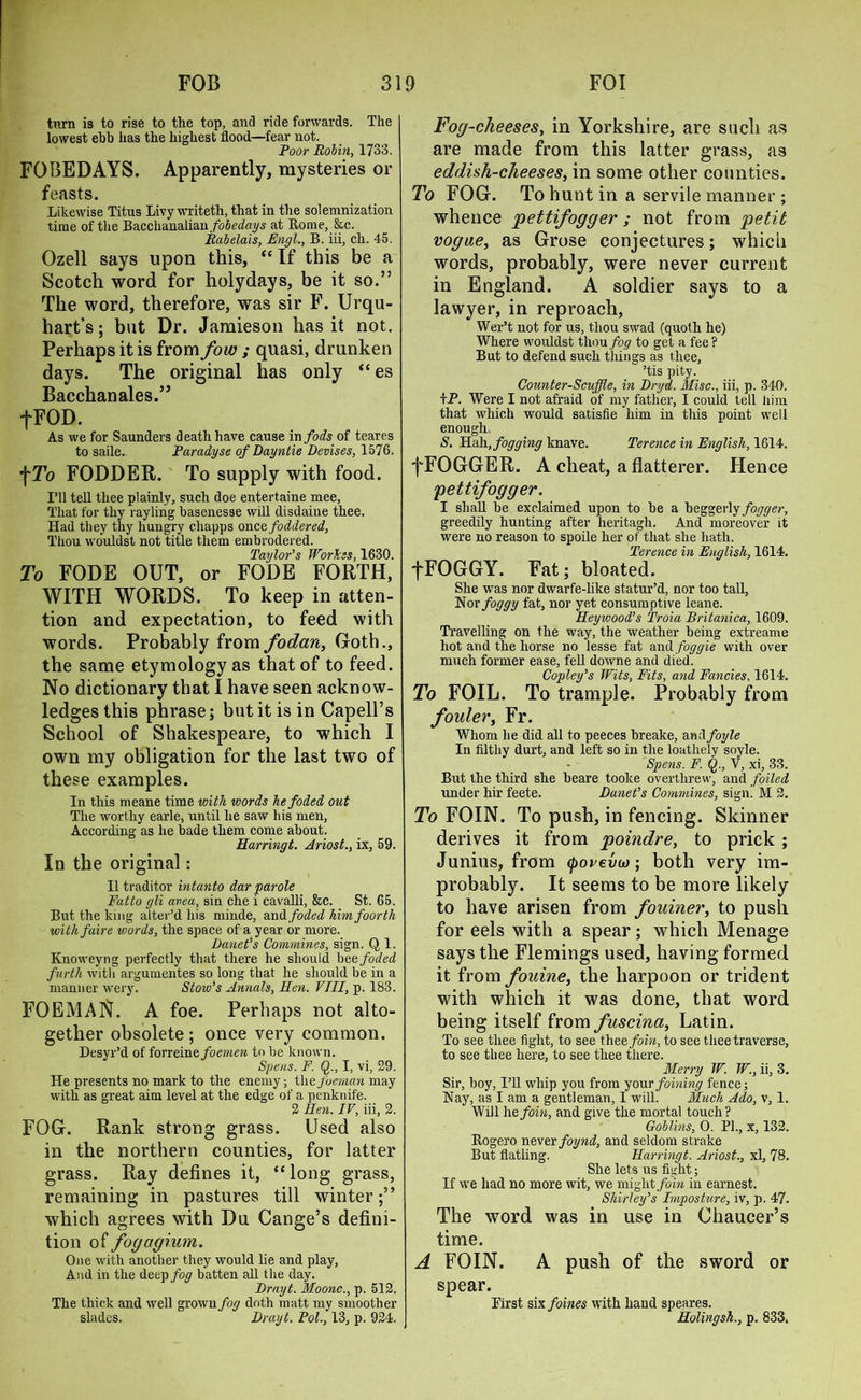 turn is to rise to the top, and ride forwards. The lowest ebb has the highest flood—fear not. Poor Robin, 1733. FOBEDAYS. Apparently, mysteries or feasts. Likewise Titus Livy writeth, that in the solemnization time of the Bacchanalian fobedays at Borne, &c. Rabelais, Engl., B. iii, ch. 45. Ozell says upon this, “ If this be a Scotch word for holy days, be it so.” The word, therefore, was sir F. Urqu- hart’s; but Dr. Jamieson has it not. Perhaps it is from fow ; quasi, drunken days. The original has only “es Bacchanales.” fFOD. As we for Saunders death have cause in fods of teares to saile. Paradyse of Dayntie Devises, 1576. f To FODDER. To supply with food. I’ll tell thee plainly, such doe entertaine mee, That for thy rayling basenesse will disdaine thee. Had they thy hungry cliapps once, foddered, Thou wouldst not title them embrodered. Taylor's Wor'kss, 1630. To FODE OUT, or FODE FORTH, WITH WORDS. To keep in atten- tion and expectation, to feed with words. Probably from fodan, Goth., the same etymology as that of to feed. No dictionary that I have seen acknow- ledges this phrase; but it is in Capell’s School of Shakespeare, to which I own my obligation for the last two of these examples. In this meane time with words kefoded out The worthy earle, until he saw his men, According as he bade them come about. Harringt. Ariost., ix, 59. In the original: II traditor intanto dar 'parole Fatto gli avea, sin che i cavalli, &c. St. 65. But the king alter’d his minde, and foded himfoorth withfaire words, the space of a year or more. Danet’s Commines, sign. Q 1. Knoweyng perfectly that there he should bee foded furth witli argumentes so long that he should be in a manner wery. Stow’s Annals, Hen. VIII, p. 183. FOEMAN. A foe. Perhaps not alto- gether obsolete; once very common. Desyr’d of iorxeme foemen to be known. Spens. F. Q., I, vi, 29. He presents no mark to the enemy; thefoeman may with as great aim level at the edge of a penknife. 2 Hen. IV, iii, 2. FOG. Rank strong grass. Used also in the northern counties, for latter grass. Ray defines it, “long grass, remaining in pastures till winter;” which agrees with Du Cange’s defini- tion of fogagium. One with another they would lie and play, And in the deep fog batten all the day. Drayt. Moonc., p. 512. The thick and well grown fog doth matt my smoother sladcs. Drayt. Pol., 13, p. 924. Fog-cheeses, in Yorkshire, are such as are made from this latter grass, as eddish-cheeses, in some other counties. To FOG. To hunt in a servile manner ; whence pettifogger; not from petit vogue, as Grose conjectures; which words, probably, were never current in England. A soldier says to a lawyer, in reproach, Wer’t not for us, thou swad (quoth he) Where wouldst thou fog to get a fee? But to defend such tilings as thee, ’tis pity. Counter-Scuffle, in Dryd. Misc., iii, p. 340. tP. Were I not afraid of my father, I could tell him that which would satisfie him in this point well enough. S. Hah, fogging knave. Terence in English, 1614, f FOGGER. A cheat, a flatterer. Hence pettifogger. I shall be exclaimed upon to be a beggerly/o%w, greedily hunting after heritagh. And moreover it were no reason to spoile her of that she hath. Terence in English, 1614. fFOGGY. Fat; bloated. She was nor dwarfe-like statur’d, nor too tall, Nor foggy fat, nor yet consumptive leane. Heywood’s Troia Britanica, 1609. Travelling on the way, the weather being extreame hot and the horse no lesse fat and foggie with over much former ease, fell downe and died. Copley’s Wits, Fits, and Fancies, 1614. To FOIL. To trample. Probably from fouler, Fr. Whom lie did all to peeces breake, and foyle In filthy durt, and left so in the loathely soyle. Spens. F. Q., V, xi, 33. But the third she beare tooke overthrew, and foiled under hir feete. Danet’s Commines, sign! M 2. To FOIN. To push, in fencing. Skinner derives it from poindre, to prick; Junius, from (porevw; both very im- probably. It seems to be more likely to have arisen from fouiner, to push for eels with a spear; which Menage says the Flemings used, having formed it from fouine, the harpoon or trident with which it was done, that word being itself from fuscina, Latin. To see thee fight, to see thecfoin, to see thee traverse, to see thee here, to see thee there. Merry W. W., ii, 3. Sir, boy, I’ll whip you from your foining fence; Nay, as I am a gentleman, I will. Much Ado, v, 1. Will hefoin, and give the mortal touch? Goblins, 0. PI., x, 132. Bogero never foynd, and seldom strake But flatting. Harringt. Ariost., xl, 78. She lets us fight; If we had no more wit, we might foin in earnest. Shirley's Imposture, iv, p. 47. The word was in use in Chaucer’s time. A FOIN. A push of the sword or spear. First six foines with hand speares. Holingsh., p. 833,