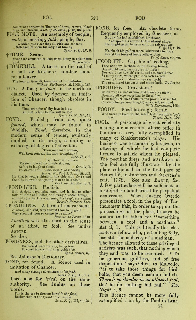 sometimes appeare in likeness of hares, crowes, black dogs, &c. Burton, Anat. of Melanch., p. 48, ubi plura. FOLK-MOTE. An assembly of people ; mote, a meeting, /ol/c, people, Sax. To which folk-mote they all with one consent, Sith each of them his lady had him by. Spens. F. Q., IY, 6. +FOME. Scum. Fome that commeth of lead tried, being in colour like gold. Nomenclator. | FOME RILL. A turret on the roof of a hall or kitchen; another name for a louver. The lovir or fomerill, fumarium et infumibulum. Withals’ Dictionarie, ed. 1608, p. 166. FON. A fool; or fond, in the northern dialect. Used by Spenser, in imita- tion of Chaucer, though obsolete in his time. Thou art a fon of thy love to host. All that is lent to love will be lost. Spens. Sh. K., Fob., 69. FOND. Foolish; from fon, quasi fonned, which may be found in Wicliffe. Fond, therefore, in the modern sense of tender, evidently implied, in its origin, a doting or extravagant degree of affection. Tliou fond mad woman, Wilt thou conceal this dark conspiracy ? Rich. II, v, 2. Tell these sad women 'Tis fond to wail inevitable strokes, As ’tis to laugh at them. Cor., iv, 1. To starve in full barns were fond modesty. Honest W., Part 2, 0, PL, iii, 402. He that is young thinketh the olde man fond; and the olde lcnoweth the young man to be a foole. Euph. and his Eng., p. 9. fFQND-LIKE. Foolish. But streight anon mine uncle and he fell on other talk, of lords and ladies, and many fond-like things, I minded not; for I is weel sure, this keep’t me waking e’re sine. Brome’s Northern Lass. fFONDLINGr. A term of endearment. Fondling, she said, why striv’stthou to be gon? Why shouldst thou so desire to be alone ? Beaumont’s Poems, 1640. Fondling was also used in the sense of an idiot, or fool. See under Aspire. So also, FONDNESS, and the other derivatives. Fondness it were for any, being free, To covet fett ers, tho’ they golden be. Spens. Sonnet, 37. See Johnson’s Dictionary. FOND, for found. A licence used in imitation of Chaucer. And many strange adventures to be fond. Spens. F. Q., Ill, ii, 8. Used also for tried, on the same authority. See Junius on these words. For in the sea to drowne herselfe she fond, Rather then of the tyrant to be caught, Ibid., F. Q., Ill, vii, 26. FONE, for foes. An obsolete form, frequently employed by Spenser; as But ere he had established his throne, And spred his empire to the utmost shore, He fought great batteils with his salvage fone. F. Q., II, x, 10. He shook his golden mace, wherewith he dare Resist the force of his rebellious fone. Fairf. Tasso, viii, 78. fFOOD-FIT. Capable of feeding. I see not how, in those round blazing beams. One should imagine any food-fit limbs; Nor can I see how tli’ earih, and sea should feed So many stars, whose greatnes doth exceed So many times (if star-divines say troth) The greatnes of the earth and ocean both. Du Bartas. fFOODING. Provisions? Ralph reads a line or two, and then crys mew; Deeming all else according to those few; Thou might’st have thought and prov’d a wiser lad, (As Joan her fooding bought) som good, som bad. Witts Recreations, 1654, f FOODY. Food-bearing ; fertile. Who brought them to the sable fleet from Ida’s foody leas. Chapm. II., xi, 104. FOOL. A personage of great celebrity among our ancestors, whose office in families is very fully exemplified in many of Shakespeare’s plays. His business was to amuse by his jests, in uttering of which he had complete licence to attack whom he pleased. The peculiar dress and attributes of the fool are fully illustrated by the plate subjoined to the first part of Henry IV, in Johnson and Steevens’s edit. 1778. See also Bable, &c. A few particulars will be sufficient on a subject so familiarised by perpetual recurrence. When Justice Overdo personates a fool, in the play of Bar- tholomew Fair, in order to spy out the proceedings of the place, he says he wishes to be taken for “ something between a fool and a madman.” Act ii, 1. This is literally the cha- racter, a fellow who, pretending folly, has still the audacity of a madman. The licence allowed to these privileged satirists was such, that nothing which they said was to be resented. “ To be generous, guiltless, and of free disposition,” says Olivia to Malvolio, “is to take those things for bird- bolts, that you deem cannon bullets. There is no slander in an allowed fool, tho’ he do nothing but rail.” Tw. Night, i, 5. This licence cannot be more fully exemplified than by the Fool in Lear, 21