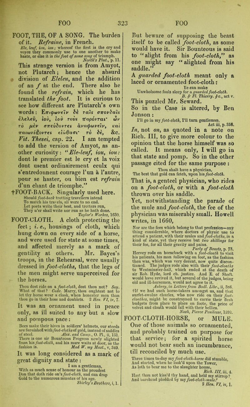 FOOT, THE, OF A SONG, The burden of it. Reframe, in French. Ele, leuf\ iou, iou; whereof the first is the cry and voyce they commonly use to one another to make haste, or else it is the foot of some song of triumph. North’s Plut., p. 11. This strange version is from Amyot, not Plutarch; hence the absurd division of Eleleu, and the addition of an f at the end. There also he found the refrain, which he has translated the foot. It is curious to see how different are Plutarch’s own words: Etncjunveiv be rais cnrovba'is e\e\ev, lov, lov tovs Ttnporras' wr to /uev (nrevboi’Tes kci'i Trcii(ovi£ovTes elivOaai’ to be, &C. Fit. Thesei, cap. 22. I am tempted to add the version of Amyot, as an- other curiosity: “Ele-leuf iou, iou: dont le premier est le cry et la voix dont usent ordinairement ceulx qui s’entredonnent courage Fun a l’autre, pour se haster, ou bien est refrain d’un chant de triomphe.” +FOOT-BACK. Singularly used here. Should foot-lack trotting travellers intend To match his travels, all were to no end. Let poets write their best, and trotters run, They n’er shall write nor run as he hath done. Taylor’s Workes, 1630. FOOT-CLOTH. A cloth protecting the feet; i. e., housings of cloth, which hung down on every side of a horse, and were used for state at some times, and affected merely as a mark of gentility at others. Mr. Bayes’s troops, in the Rehearsal, were usually dressed in foot-cloths, that the legs of the men might serve unperceived for the horses. Thou dost ride on a foot-cloth, dost thou not? Say, What of that ? Cade. Marry, thou oughtest not to let thy horse wear a cloak, when honester men than thou go in their hose and doublets. 2 Ren. VI, iv, 7. It was an ornament used in peace only, as ill suited to any but a slow and pompous pace: Bees make their hives in soldiers’ helmets, our steeds are furnished withfoot-cloths of gold, instead of saddles of steel. Alex, and Camp., 0. PL, ii, 131. There is one sir Bounteous Progress newly alighted from his foot-cloth, and his mare waits at door, as the fashion is. Mad W. my Mast., v, 349. It was long considered as a mark of great dignity and state : I am a gentleman. With as much sense of honour as the proudest Don that doth ride on’s foot-cloth, aud can drop Gold to the numerous minutes of his age. Shirley’s Brothers, i, 1. But beware of supposing the beast itself to be called foot-cloth, as some would have it. Sir Bounteous is said to “ alight from his foot-cloth,” as one might say “ alighted from his saddle.” A guarded foot-cloth meant only a laced or ornamented foot-cloth: Ye can make Unwholsome fools sleep for a guarded foot-cloth. B. f FI. Thierry. Ifc., act v. This puzzled Mr. Seward. So in the Case is altered, by Ben Jonson : I’ll go in my foot-cloth, I’ll turn gentleman. Act iii, p. 358. In, not on, as quoted in a note on Rich. Ill, to give more colour to the opinion that the horse himself was so called. It means only, I will go in that state and pomp. So in the other passage cited for the same purpose : Thou shalt have a physician, The best that gold can fetch, upon his foot-cloth. That is, a genteel physician, who rides on a foot-cloth, or with a foot-cloth thrown over his saddle. Yet, notwithstanding the parade of the mule and foot-cloth, the fee of the physician was miserably small. Howell writes, in 1660, Nor are the fees which belong to that profession—any thing considerable, where doctors of physic use to attend a patient, with their mules and foot-cloths, in a kind of state, yet they receive but two shillings for their fee, for all their gravity and pains. Parly of Beasts, p. 73. Hervey rode on horseback with a foot-cloath to visit his patients, his man following on foot, as the fashion then was, which was very decent, now quite discon- tinued. The judges rode also with their foot-cloatlis to Westminster-hall, which ended at the death of sir Ptoh. Hyde, lord ch. justice. And E. of Shaft, would have revived it, but several of the judges, being old and ill-liorsemen, would not agree to it. Aubrey, in Letters from Bodl. Libr., ii, 386. tlf we had such horse-takers amongst us, and that surfet-swolne churles, who now ride on tlieir foot- cloathes, might be constrayned to carrie their flesh budgets from place to place on foote, the price of velvet and cloath would fall with their bellies. Nash, Pierce Penilesse, 1592. FOOT-CLOTH-HORSE, or MULE. One of those animals so ornamented, and probably trained on purpose for that service; for a spirited horse would not bear such an incumbrance, till reconciled by much use. Three times to-day my foot-cloth-horse did stumble, And started, when he look’d upon the Tower, As loth to hear me to the slaughter house. Rich. Ill, iii; 4, Hast thou not kiss’d thy hand, and held my stirrop ? And barehead plodded by my foot-cloth-mule? 2 Hen. VI, iv, 1.