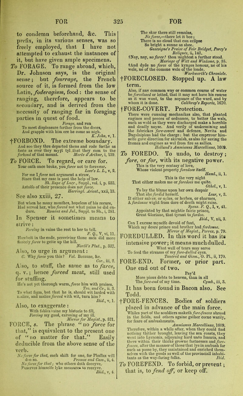 to condemn beforehand, &c. This prefix, in its various senses, was so freely employed, that I have not attempted to exhaust the instances of it, but have given ample specimens. To FORAGE. To range abroad, which, Dr. Johnson says, is the original sense; but fourrage, the French source of it. is formed from the low Latin, foderagium, food : the sense of ranging, therefore, appears to be secondary, and is derived from the necessity of ranging far in foraging parties in quest of food. Forage, and run To meet displeasure farther from the doors, And grapple with him ere he come so nigh. K. John, v, 1. fFORBOND. The extreme boundary. And soo they thre departed tliens and rode forthe as faste as ever they myjt tyl that they cam to the forbond of that mount. Morte d’Arthur, i, 139. To FORCE. To regard, or care for. Your oath once broke, you force not to forswear. Love’s L. L., v, 2. For me 1 force not argument a straw, Since that my case is past the help of law. Sh.Rape of Lucr., Suppl.,vol. i, p. 533. Astolfo of their presence does not force. Harringi. Ariost., xxii, 13. See also xxiii, 27. But when he many monthes, hopeless of his recure, Had served her, who forced not what pains he did en- dure. Romeus and Jul., Suppl. to Sli., i, 281. In Spenser it sometimes means to strive: Forcing in vaine the rest to her to tell. F. Q., Y, vi, 11. Howbeit in the ende, perceiving those men did more hexce\y force to gette up the hill. North’s Flut., p. 327. Also, to urge in argument: C. Why force you this ? Vol. Because, &c. Cor., iii, 2. A'so, to stuff, the same as to farce, q. v.; hence forced meat, still used for stuffing. He’s not yet thorough vfoxm, force him with praises. Tro. and Cr., ii, 3. To what form, but that he is, should wit larded with malice, and malice forced with wit, turn him? Ibid., v, 1. Also, to exaggerate : With fables vaine my historie to fill, Forcing my good, excusing of my ill. Mirror for Magist.,p. 521. FORCE, s. The phrase “no force for that,” is equivalent to the present one of “no matter for that.” Easily Reducible from the above sense of the verb. No force for that, each shift for one, for Pliallax will doo so. Promos and Cass., ii, 4. No force for that; who others doth deceyve, Peserves himselfe lyke measures to receyve. Ibid., v, 4. The skar there still remains, No force,—there let it bee : There is no cloud that can eclipse So bright a sunne as shee. Gascoigne’s Praise of Fair Bridget, Percy’s Reliques, ii, 142. +Nay, nay, no force! thou mightest a further stood. Manage of Witt and Wisdome, p. 35. +And dyde no force of the kynges honour, ne of his wele, ne of the comone wele of the londe. Warkworth’s Chronicle. fFORECLOSED. Stopped up. A law term. Also, if anv common way or common course of water be foreclosed or letted, that it may not have his course as it was wont, to the noyance of the ward, and by whom it is done. Calthrop’s Reports, 1670. fFORE-COVERT. Protection. There were cunning mechanikes also, that planted engines and peeces of ordnance, to batter the wals, such as wold as they were discharged make a horrible and deadly noyse. And verily of undermining and the fabrickes fore-covert and defence, Nevita and Dagalaiplius had the charge: but the emperour him- selfe gave direction for skirmish, as also for saving the frames and engines as wel from fire as sallies. Holland’s Ammianus Marcellinus, 1609. To FOREDO. To undo, to destroy; fore, or for, with its negative power. This is the very ecstasy of love. Whose violent property foredoes itself. Haml., ii, 1. This is the very night That either makes me ox foredoes me quite. Othel., v, 1. To lay the blame upon her own despair That she for did herself. Lear, v, 3. It either salves, or oyles, or herbes, or cliarmes, A fordonne wight from dore of death might raise. Spens. F. Q., I, v, 41. Appointed by that mightie fairie prince, Great Gloriane, that tyrant to fordoo. Ibid., V, xii, 3. Can I excuse myselfe devoid of faut, Which my deare prince and brother hadi fordonne. Mirror of Magist., Porrex, p. 79. FOREDULLED. In this word it has its intensive power; it means muchdulled. What well of tears may serve - To feed the streams of my fore-dulled eyes. Tancred and Gism., 0. PL, ii, 170. FORE-END. Former, or prior part. One end out of two. Pay’d More pious debts to heaven, than in all The fore-end of my time. Cymb., iii, 3. It has been found in Bacon also. See Todd. f FORE-FENCES. Bodies of soldiers placed in advance of the main force. Whiles part of the souldiors rnaketh fore-fences abroad in the fields, and others againe gather corne warily, for feare of ambushments. Ammianus Marcellinus, 1609. Therefore, within a while after, when they could find nothing thither brought, leaving the sea coasts, they went into Lycaonia, adjoyning hard unto Isauria, and there within their thicke growne fastnesses and fore- fences, after the manner of those that lye in ambush for such as passe by, they maintained and enriched them- selves with the goods as well of the provincial! inhabi- tants as the way-faring folke. Ibid. To FOREFEND. To forbid, or prevent; that is, to fend off‘ or keep off.