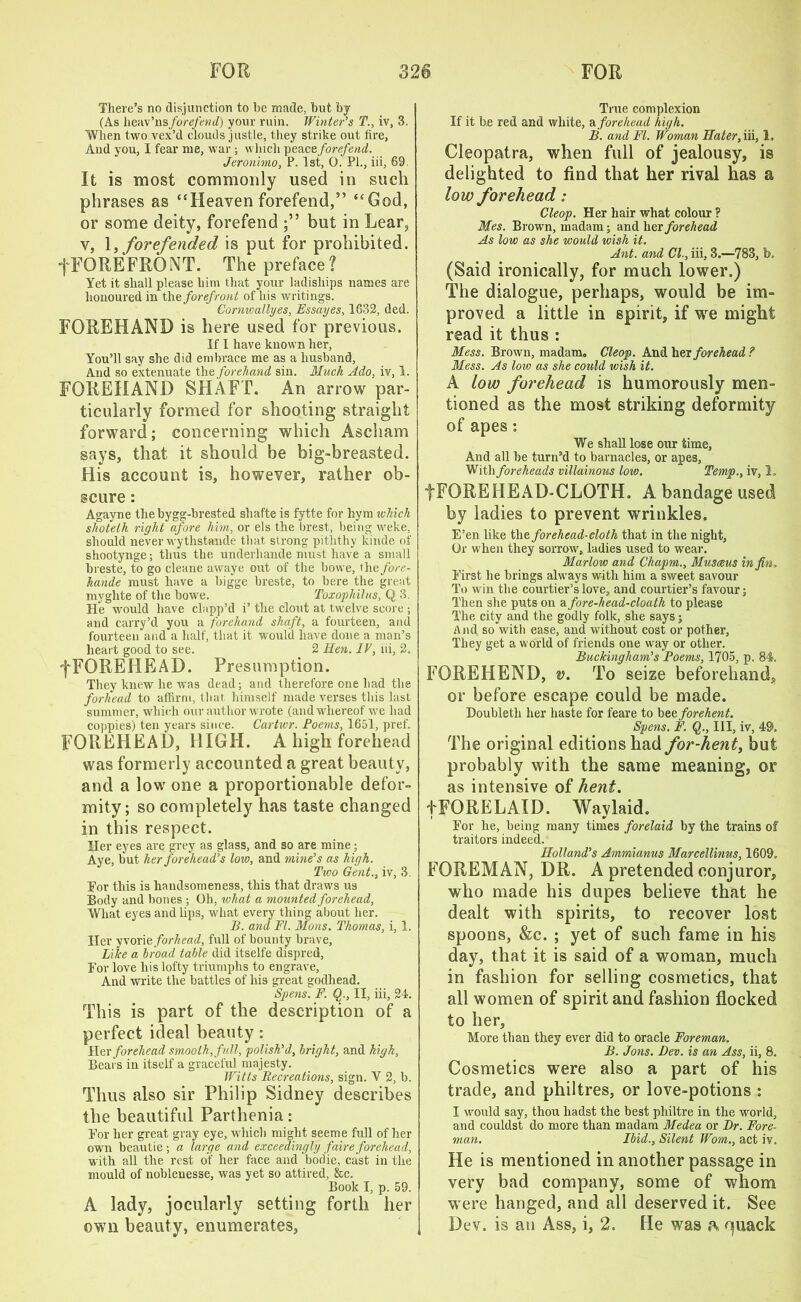 There’s no disjunction to he made, but by (As heav’nsforefend) your ruin. Winter’s T., iv, 3. When two vex’d clouds justle, they strike out lire, And you, I fear me, war ; which peaee forefend. Jeronimo, P. 1st, 0. PI., iii, 69 It is most commonly used in such phrases as “Heaven forefend,” “God, or some deity, forefend but in Lear, v, 1, forefended is put for prohibited, f FOREFRONT. The preface? Yet it shall please him that your ladisliips names are honoured in the forefront of his writings. Cornwallyes, Essayes, 1632, ded. FOREHAND is here used for previous. If I have known her, You’ll say she did embrace me as a husband, And so extenuate the forehand sin. Mack Ado, iv, 1. FOREHAND SHAFT. An arrow par- ticularly formed for shooting straight forward; concerning which Ascham says, that it should be big-breasted. His account is, however, rather ob- scure : Agayne the bygg-brested shafteis fytte for hym which shoteth right afore him, or els the brest, being weke, should never wythstande that strong pitlithy kinde of shootynge; thus the underliande must have a small breste, to go cleane awaye out of the bowe, the fore- Jiande must have a bigge breste, to bere the great myglite of the bowe. Toxophilus, Q 3. He would have clapp’d i’ the clout at twelve score ; and carry’d you a forehand shaft, a fourteen, and fourteen and a half, that it tvould have done a man’s heart good to see. 2 Hen. IV, iii, 2. fFOREIiEAD. Presumption. They knew he was dead; and therefore one had the forhead to affirm, that himself made verses this last summer, which our author wrote (and whereof we had coppies) ten years since. Cartwr. Poems, 1651, pref. FOREHEAD, HIGH. A high forehead was formerly accounted a great beauty, and a low one a proportionable defor- mity; so completely has taste changed in this respect. Her eyes are grey as glass, and so are mine; Aye, but her forehead’s lore, and mine’s as high. Two Gent., iv, 3. For this is handsomeness, this that draws us Body and bones ; Oh, what a mounted forehead, What eyes and lips, what every thing about her. B. and Ft. Moris. Thomas, i, 1. Her yvorie forhead, full of bounty brave, Like a broad table did itselfe dispred, For love his lofty triumphs to engrave, And write the battles of his great godhead. Spens. F. Q., II, iii, 24. This is part of the description of a perfect ideal beauty: Her forehead smooth, full, polish’d, bright, and high, Bears in itself a graceful majesty. Witts Recreations, sign. V 2, b. Thus also sir Philip Sidney describes the beautiful Parthenia: For her great gray eye, which might seeme full of her own beautie ; a large and exceedingly faire forehead, with all the rest of her face and bodie, cast in the mould of noblenesse, was yet so attired, &c. Book I, p. 59. A lady, jocularly setting forth her own beauty, enumerates, True complexion If it be red and white, a forehead high. B. and FI. Woman Hater, iii, 1. Cleopatra, when full of jealousy, is delighted to find that her rival has a low forehead: Cleop. Her hair what colour ? Mes. Brown, madam; and her forehead As low as she would wish it. Ant. and Cl., iii, 3.—783, b. (Said ironically, for much lower.) The dialogue, perhaps, would be im- proved a little in spirit, if wre might read it thus : Mess. Brown, madam, Cleop. And her forehead? Mess. As low as she could wish it. A low forehead is humorously men- tioned as the most striking deformity of apes: We shall lose our time, And all he turn’d to barnacles, or apes. With foreheads villainous low. Temp., iv, 1. fFOREHEAD-CLOTH. A bandage used by ladies to prevent wrinkles. E’en like the forehead-cloth that in the night, Or when they sorrow, ladies used to wear. Marlow and Chapm., Musceus in fin. First he brings always with him a sweet savour To win the courtier’s love, and courtier’s favour; Then she puts on a fore-head-cloath to please The city and the godly folk, she says; And so with ease, and without cost or pother, They get a world of friends one way or other. Buckingham’s Poems, 1705, p. 84. FOREHEND, v. To seize beforehand, or before escape could be made. Doubleth her haste for feare to beeforehent. Spens. F. Q., Ill, iv, 49. The original editions had for-hent, but probably with the same meaning, or as intensive of hent. tFORELAID. Waylaid. For he, being many times forelaid by the trains of traitors indeed. Holland’s Ammianus Marcellinus, 1609. FOREMAN, DR. A pretended conjuror, who made his dupes believe that he dealt with spirits, to recover lost spoons, &c. ; yet of such fame in his day, that it is said of a woman, much in fashion for selling cosmetics, that all women of spirit and fashion flocked to her. More than they ever did to oracle Foreman. B. Jons. Dev. is an Ass, ii, 8. Cosmetics were also a part of his trade, and philtres, or love-potions : I would say, thou hadst the best philtre in the world, and couldst do more than madam Medea or Dr. Fore- man. Ibid., Silent Worn., act iv. He is mentioned in another passage in very bad company, some of whom were hanged, and all deserved it. See Dev. is an Ass, i, 2. He was quack