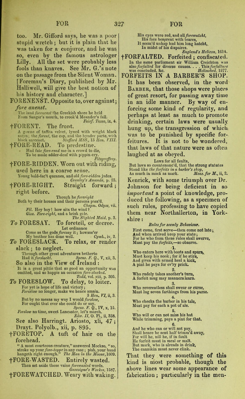 too. Mr. Gifford says, be was a poor stupid wretch ; but it is plain that he was taken for a conjuror, and he was so, even by the famous astrologer Lilly. All the set were probably less fools than knaves. See Mr. G.’s note on the passage from the Silent Woman. [Foreman’s Diary, published by Mr. Halliwell, will give the best notion of his history and character.] FORENENST. Opposite to, over against; fore anenst. The land forenenst the Greekish shore he held From Sangar’s mouth, to crook’d Meander’s fall. Fairf. Tasso, ix, 4. fFORENT. The front. A gowne of taffifn velvet, lyned with wright black satyn; the forent, the cap, and the liynder parte, with black sarcenet. Stafford MSS., 13 lien. VIII. fFORE-READ. To predestine. Had fate fore-read me in a crowd to die, To be made adder-deaf with pippin-cry. Fitzgeoffrey. fFORE-RIDDEN. Worn out with riding, used here in a coarse sense. Young bold-fac’t queanes, d.mlo\(\ fore-ridden jades. Cranley's Amanda, p. 23. fFORE-RIGHT. Straight forward; right before. Though he foreright Both bv their houses and their persons pass’d. Chaprn. Odyss, vii. Fil. Hey boy! how sits the wind ? Gios. Fore-right., and a brisk gale. The Slighted Maid, p. 3, To FORESAY. To foretell, or decree. Let ordinance Come as the godsforesay it; howsoe’er My brother has done well. Cymh., iv, 2. To FORESLACK. To relax, or render slack; to neglect. Through other great adventures hetherto Had it forslucht. Spens. F. Q., V, xii, 3. So also in the View of Ireland : It is a great pittie that so good an opportunity was omitted, and so happie an occasion fore-slacked. Todd, vol. .viii, p. 305. To FORESLOW. To delay, to loiter. For yet is hope of life and victory; Foreslow no longer, make we hence amain. 3 Ren. VI, ii, 3. But by no means my way I would forslow. For ought that ever she could do or say. Spens. F. Q., IV, x, 15. Forslow no time, sweet Lancaster, let’s march. Edw. II, 0. PL, ii, 358. See also Harringt. Ariosto, xli, 47 ; Drayt. Polyolb., xii, p. 895. fFORETOP. A tuft of hair on the forehead. “ A most courteous creature,” answered Mockso, “ so, stroke up your fore-toppe in any case ; pish, your band liangeth right enough.” The Man in the Moone, 1609. -fFORE-WASTED. Entirely wasted. Then set aside these vain e forewasted words. Gascoigne's Workes, 1587. fFOREWATCHED. Weary with waiting. His eyes were red, and rMforewatcht, His face besprent with teares, It seem’d unhap had him long hatcht,. In midst of his dispaires. England's Helicon, 16T4. fFORFALTED. Forfeited; confiscated. In the same parliament sir William Creichton was also forfaited for diverse causes. . . . This forfalture was concluded, &c. Holinshed, 1577. FORFEITS IN A BARBER’S SHOP. It has been observed, in the word Barber, that those shops were places of great resort, for passing away time in an idle manner. By way of en- forcing some kind of regularity, and perhaps at least as much to promote drinking, certain laws were usually hung up, the transgression of which was to be punished by specific for- feitures. It is not to be wondered, that laws of that nature were as often laughed at as obeyed. Laws for all faults, But laws so countenanc’d, that the strong statutes Stand like the forfeits in a barber's shop. As much in mock as mark. Meas.for M., ii, 2. Kenrick, with some triumph over Dr. Johnson for being deficient in so important a point of knowledge, pro- duced the following, as a specimen of such rules, professing to have copied them near Northallerton, in York- shire : Rules for seemly Behaviour. First come, first serve—then come not late;. And when arrived keep your state; For he who from these rules shall swerve, Must pay the forfeits,—so observe. 1. Who enters here with boots and spurs, Must keep his nook; for if he stirs. And gives with armed heel a kick, A pint he pays for ev’ry prick. 2. Who rudely takes another’s turn, A forfeit mug may manners learn. 3. Who reverentless shall swear or curse, Must lug seven farthings from his purse. 4. Who checks the barber in his tale. Must pay for each a pot of ale. 5. Who will or can not miss his hat While trimming, pays a pint for that. 6. And he who can or will not pay, Shall hence be sent half trimm’d away, For will he, nill he, if in fault He forfeit must in meal or malt. But mark, who is alreads in drink, The cannikin must never clink. That they were something of this kind is most probable, though the above lines wear some appearance of fabrication; particularly in the men-