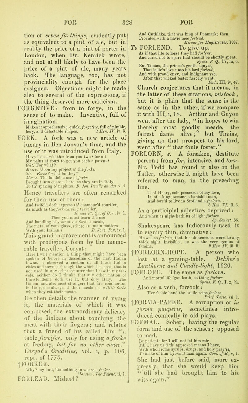 lion of seven farthings, evidently put as equivalent to a pint of ale, but in reality the price of a pint of porter in London, when Dr. Kenrick wrote, and not at all likely to have been the price of a pint of ale, many years back. The language, too, has not provinciality enough for the place assigned. Objections might be made also to several of the expressions, if the thing deserved more criticism. FORGE i iVe ; from to forge, in the sense of to make. Inventive, full of imagination. Makes it apprehensive, quick, forge tive, full of nimble, fiery, and delectable shapes. 2 Hen. IV, iv, 3. FORK. A fork was a new article of luxury in Ben Jonson’s time, and the use of it was introduced from Italy. Have I deserv’d this from you two? for all My pains at court to get you each a patent? Gilt. For what ? Meerc. Upon my project o’ the/oris. Sle. Forks ? what he they ? Meerc. The laudable use of forks Brought into custom here, as they are in Italy, To th’ sparing o’ napkins. B. Jon. Devil’s an Ass, v, 4. Hence travellers are often remarked for their use of them : And twifold doth express th’ enamour’d courtier, As much as W\e fork-curving traveller. B. and FI. Qu. of Cor., iv, 1. Then you must learn the use And handling of your silver/orF at meals, The metal of your glass; (these are main matters With your Italian.) B. Jons. Fox, iv, 1. This grand improvement is announced with prodigious form by the memo- rable traveller, Coryat: Here 1 will mention a thing that might have been spoken of before in discourse of the first Italian towns. I observed a custom in all those Italian cities and townes through the which I passed, that is not used in any other country that I saw in my tra- vels, neither do I thinke that any other nation of Christendome doth use it, hut only Italy. The Italian, and also most strangers that are commorant in Italy, doe always at their meals use a little forke when they eat their meate. He then details the manner of using it, the materials of which it was composed, the extraordinary delicacy of the Italians about touching the meat with their fingers; and relates that a friend of his called him “ a table furcifer, only for using a forke at feeding, but for no other cause” Coryafs Crudities, vol. i, p. 106, repr. of 1775. fFORKER. Why ? my lord, ’tis nothing to weare a forker. Mars ton, The Fawne, ii, I. FOIUjEAD. Mislead? And Guthlake, that was king of Denmarke then, Provided with a navie meeforlead. Mirour for Magistrates, 1587. To FORLEND. To give up. As if that life to losse they had/orient, And cared not to spare that should be shortly spent. Spens. F. Q., IV, iii, 6. But Timias, the prince’s gentle squyre, That ladie’s love unto his lordforient, And with proud envy, and indignant yre, After that wicked foster fiercely went. Ibid., Ill, iv, 47. Church conjectures that it means, in the latter of these citations, mistook ; but it is plain that the sense is the same as in the other, if we compare it with III, i, 18. Arthur and Guyon went after the lady, ‘‘in hopes to win thereby most goodly rneade, the fairest dame alivebut Timias, giving up that prospect to his lord, went after “ that foule foster.” FORLORN, s. A forsaken, destitute person ; from for, intensive, and lorn „ Mr. Todd has found it also in the Tatler, otherwise it might have been referred to man, in the preceding line. That Henry, sole possessor of my love, Is, of a king, become a banish’d man, And forc’d to live in Scotland a forlorn. ' 3 Hen. VI, iii, 3. As a participial adjective, deprived : And when as night hath us of light forlorn. Sp. Sonnet, 86. Shakespeare has ludicrously used it to signify thin, diminutive: He was so forlorn, that his dimensions were, to any thick sight, invisible; he was the very genius of famine. 2 Hen IV, iii, 2. fFORLORN-HOPE. A person who lost at a gaming-table. Dekker's Lanthorne and Candle-light, 1620. FORLORE. The same as forlorn. And mortal life ’gan loath, as f\\mg forlore. Spens. F. Q., I, x, 21, Also as a verb, forsook: Her feeble hand the bridle reins forlore. Fairf. Tasso, vii, 1. f FORMA-PAPER. A corruption of in forma pauperis, sometimes intro- duced comically in old plays. FORMAL. Sober ; having the regular form and use of the senses; opposed to mad. Be patient; for I will not let him stir Till I have us’d th’ approved means I have, With wholesome syrups, drugs, and holy pray’rs, To make of him a formal man again. Com. of E., v, 1. She had just before said, more ex- pressly, that she would keep him “ ’till she had brought him to his wits again.”