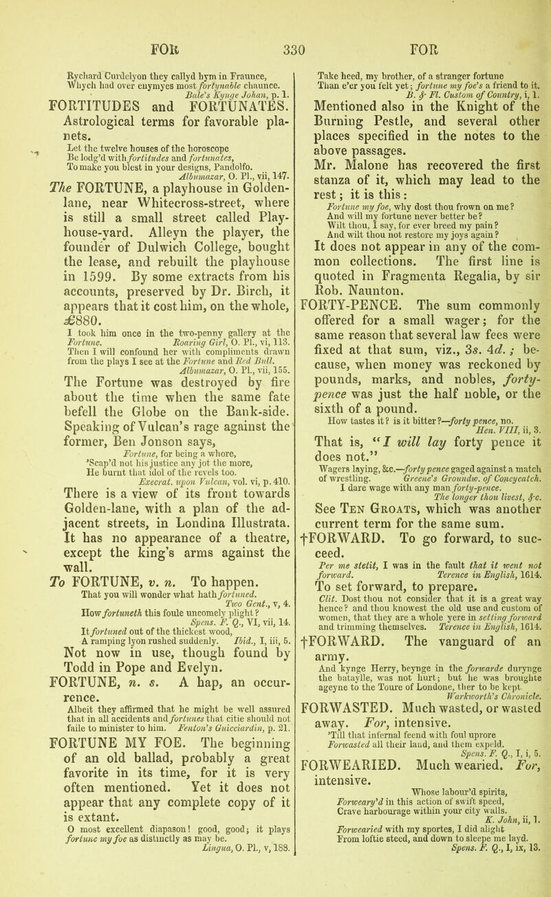 Rychard Curdelyon they callyd hym in Fraunce, Whych had over enymyes most jbrtynable chaunce. Bale’s Kynge Johan, p. 1. FORTITUDES and FORTUNATES. Astrological terms for favorable pla- nets. Let the twelve houses of the horoscope Be lodg’d with fortitudes and fortunates, To make you blest in your designs, Pandolfo. Albumazar, 0. PL, vii, 147. The FORTUNE, a playhouse in Golden- lane, near Whitecross-street, where is still a small street called Play- house-yard. Alleyn the player, the founder of Dulwich College, bought the lease, and rebuilt the playhouse in 1599. By some extracts from his accounts, preserved by Dr. Birch, it appears that it cost him, on the whole, ^880. I took him once in the two-penny gallery at the Fortune. Roaring Girl, 0. PL, vi, 113. Then I will confound her with compliments drawn from the plays I see at the Fortune and Red Bull. Albumazar, 0. Pl., vii, 155. The Fortune was destroyed by fire about the time when the same fate befell the Globe on the Bank-side. Speaking of Vulcan’s rage against the former, Ben Jon son says, Fortune, for being a whore, ’Scap’d not his justice any jot the more, He burnt that idol of the revels too. Execrat. upon Vulcan, vol. vi, p. 410. There is a view of its front towards Golden-lane, with a plan of the ad- jacent streets, in Londina Illustrata. It has no appearance of a theatre, except the king’s arms against the wall. To FORTUNE, v. n. To happen. That you will wonder what hath fortuned. Two Gent., v, 4. How fortuneth this foule uncomely plight ? Spens. F. Q., VI, vii, 14. It fortuned out of the thickest wood, A ramping lyon rushed suddenly. Ibid., I, iii, 5. Not now in use, though found by Todd in Pope and Evelyn. FORTUNE, n. s. A hap, an occur- rence. Albeit they affirmed that he might be well assured that in all accidents andfortunes that citie should not faile to minister to him. Fenton’s Guicciardin, p. 21. FORTUNE MY FOE. The beginning of an old ballad, probably a great favorite in its time, for it is very often mentioned. Yet it does not appear that any complete copy of it is extant. O most excellent diapason! good, good; it plays fortune my foe as distinctly as may be. Lingua, 0. PL, v, 188. Take heed, my brother, of a stranger fortune Than e’er you felt yet; fortune my foe’s a friend to it. B. f - FI. Custom of Country, i, 1. Mentioned also in the Knight of the Burning Pestle, and several other places specified in the notes to the above passages. Mr. Malone has recovered the first stanza of it, which may lead to the rest; it is this : Fortune my foe, why dost thou frown on me? And will my fortune never better be? Wilt thou, I say, for ever breed my pain ? And wilt thou not restore my joys again? It does not appear in any of the com- mon collections. The first line is quoted in Fragmenta Regalia, by sir Rob. Naunton. FORTY-PENCE. The sum commonly offered for a small wager; for the same reason that several law fees were fixed at that sum, viz., 3s. 4d. ; be- cause, when money was reckoned by pounds, marks, and nobles, forty- pence was just the half noble, or the sixth of a pound. How tastes it ? is it bitter t—forty pence, no. Hen. VIII, ii, 3. That is, “ I will lay forty pence it does not.” Wagers laying, he.—forty pence gaged against a match of wrestling. Greene’s Groundw. of Coney catch. I dare wage with any man forty-pence. The longer thou livest, fc. See Ten Groats, which was another current term for the same sum. fFORWARD. To go forward, to suc- ceed. Per me stetit, I was in the fault that it went not forward. Terence in English, 1614. To set forward, to prepare. Clit. Dost thou not consider that it is a great way hence? and thou knowest the old use and custom of women, that they are a whole yere in setting forward and trimming themselves. Terence in English, 1614. fFORWARD. The vanguard of an army. And kynge Herry, beynge in the forwarde durynge the bataylle, was not hurt; but lie was broughte ageyne to the Toure of Londone, tlier to be kept Warkworth’s Chronicle. FORWASTED. Much wasted, or wasted away. For, intensive. ’Till that infernal feend with foul upvore Forwasted all their laud, and them expeld. Spens. F. Q., I, i, 5. FORWEARIED. Much wearied. For, intensive. Whose labour’d spirits, Forweary’d in this action of swift speed, Crave harbourage within your city walls. K. John, ii, 1. Forwearied with my sportes, I did alight From loftie steed, and down to sleepe me layd. Spens. F. I, ix, 13.