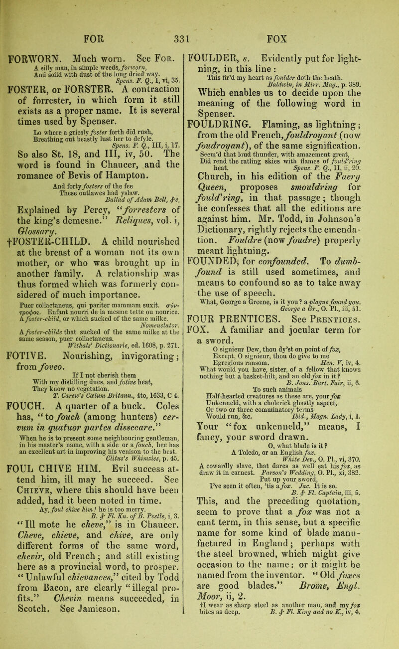 FORWORN. Much worn. See For. A silly man, in simple weeds, forworn, And soild with dust of the long dried way. Spens. F. Q., I, vi, 35. FOSTER, or FORSTER. A contraction of forrester, in which form it still exists as a proper name. It is several times used by Spenser. Lo where a griesly foster forth did rash. Breathing out beastly lust her to defyle. Spens. F. Q., Ill, i, 17. So also St. 18, and III, iv, 50. The word is found in Chaucer, and the romance of Bevis of Hampton. And forty fosters of the fee These outlawes had yslaw. Ballad, of Adam Bell, 8pc. Explained by Percy, “forresters of the king’s demesne.” Reliques, vol. i, Glossary. fFOSTER-CHILD. A child nourished at the breast of a woman not its own mother, or who was brought up in another family. A relationship was thus formed which was formerly con- sidered of much importance. Puer collactaneus, qui pariter mammam suxit. avv- Tpo^o?. Enfant nourri de la mesme tette ou nourice. A foster-child, or which sucked of the same milke. Nomenclator. A foster-childe that sucked of the same milke at the same season, puer collactaneus. Withals’ Dictionarie, ed. 1608, p. 271. FOTIYE. Nourishing, invigorating; from foveo. If I not cherish them With my distilling dues, scadfotive heat, They know no vegetation. T. Carew’s Coelum Britann., 4to, 1633, C 4. FOUCH. A quarter of a buck. Coles has, “tofouch (among hunters) cer- vum in quatuor partes dissecare.” When he is to present some neighbouring gentleman, in his master’s name, with a side or a fouch, liee lias an excellent art in improving his venison to the best. Clitus’s Wkimzies, p. 45. FOUL CHIVE HIM. Evil success at- tend him, ill may he succeed. See Chieve, where this should have been added, had it been noted in time. Ay, foul chive him! he is too merry. B. 8g FI. Kn. of B. Pestle, i, 3. “ 111 mote he cheve,” is in Chaucer. Cheve, chieve, and chive, are only different forms of the same word, chevir, old French ; and still existing here as a provincial word, to prosper. “ Unlawful chievances,” cited by Todd from Bacon, are clearly “illegal pro- fits.” Chevin means succeeded, in Scotch. See Jamieson. FOULDER, s. Evidently put for light- ning, in this line: This fir’d my heart as foulder doth the heath. Baldwin, in Mirr. Mag., p. 389. Which enables us to decide upon the meaning of the following word in Spenser. FOULDRING. Flaming, as lightning; from the old French,fouldroyant (now foudroyant), of the same signification. Seem’d that loud thunder, with amazement great, Did rend the ratling skies with flames of fould’ring heat. Spens. F. §., II, ii, 20. Church, in his edition of the Faery Queen, proposes smouldring for fould’ring, in that passage; though he confesses that all the editions are against him. Mr. Todd, in Johnson’s Dictionary, rightly rejects the emenda- tion. Fouldre (now foudre) properly meant lightning. FOUNDED, for confounded. To dumb- found is still used sometimes, and means to confound so as to take away the use of speech. What, George a Greene, is it you? a plague found you. George a Gr., 0. PI., iii, 51. FOUR PRENTICES. See Prentices. FOX. A familiar and jocular term for a sword. O signieur Dew, thou dy’st on point of fox, Except, 0 signieur, thou do give to me Egregious ransom. Hen. V, iv, 4. What would you have, sister, of a fellow that knows nothing but a basket-hilt, and an old fox in it? B. Jons. Bart. Fair, ii, 6. To such animals Half-hearted creatures as these are, your fox Unkenneld, with a cliolerick ghastly aspect, Or two or three comminatory terms Would run, &c. Ibid., Magn. Lady, i, 1. Your “fox unkenneld,” means, I fancy, your sword drawn. O, what blade is it ? A Toledo, or an English fox. White Dev., 0. PL, vi, 370. A cowardly slave, that dares as well eat his/or, as draw it in earnest. Parson’s Wedding, 0. PL, xi, 382. Put up your sword, I’ve seen it often, ’tis a fox. Jac. It is so. B. Sg FI. Captain, iii, 5. This, and the preceding quotation, seem to prove that a fox was not a cant term, in this sense, but a specific name for some kind of blade manu- factured in England; perhaps with the steel browned, which might give occasion to the name: or it might be named from the inventor. “Old foxes are good blades.” Brome} Engl, Moor, ii, 2. +1 wear as sharp steel as another man, and my fox bites as deep. B. f FI. King and no K., iv, 4,