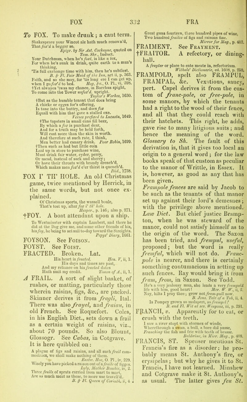 To FOX. To make drunk ; a cant term. Shakespeare your Wincot ale hath much renown’d, That fox'd a beggar so. Epigr. by Sir Ast. Cockayne, quoted on Tam. Skr., Induct. Your Dutchman, when lie’s foxt, is like a fox, For when lie’s sunk in drink, quite earth to a man’s thinking, ’Tis full exchange time with him, then lie’s siibtlest. B. f FI. Fair Maid of Ike Inn, act ii, p. 363. Faith, and so she may, for ’tis long ere I can get up, when I go fox'd to bed. Hog, Spc., O. PL, vi, 398. IYet alwayes ’twas my chance, in Bacchus spight, To come into the Tower unfox’d, upright. Taylor’s Workes, 1630. fBut as the humble tenant that does bring A chicke or egges for’s offering, Is tane into the buttry, and does fox Equall with him that gave a stalled oxe. Verses prefixed to Lucasta, 1649. +The tapsters in small cans till beer, By which a fox is purchast dear, And for a truth may be held forth, Will cost more than the skin is worth. And therefore at such rate, I think, Men better had canary drink. Boor Robin, 1699. fTlien such as had but little coin Laid up in store to purchase wine, Must drink fair water, cyder, perry, Or mead, instead of sack and sherry; Or have their throats with brandy drench’d, Which makes men fox’d e’er thirst is quench’d. Ibid., 1738. FOX r TIP HOLE. An old Christmas game, twice mentioned by Herrick, in the same words, but not once ex- plained. Of Christmas sports, the wassell boule, That’s tost up, after fox i’ th’ hole. ‘ Hesper., p. 146; also p. 271. ■fFOY. A boat attendant upon a ship. To Westminster with captain Lambert, and there he did at the Dog give me, and some other friends of his, his foy, he being to set sail to-day toward the Sfreights. Pepys’ Diary, 1661. FOYSON. See Foison. FOYST. See Foist. FRACTED. Broken. Lat. His heart in fracted. Hen. V, ii, 1. His days and times are past. And my reliance on his fr acted dates Hath smit my credit. Titnon of A., ii, 1. A FRAIL. A sort of slight basket, of rushes, or matting, particularly those wherein raisins, figs, &c., are packed. Skinner derives it from frayli, Ital. There was also fray el, and fraiau, in old French. See Roquefort. Coles, in his English Diet., sets down a frail as a certain weight of raisins, viz., about 70 pounds. So also Blount, Glossogr. See Cabas, in Cotgrave. It is here quibbled on : A plague of figs and raisins, and all such frail com- modities, we shall make nothing of them. Eastw. Hoe, 0. Pi, iv, 229. Wisely you have picked araison out of a fraile of figges. Lyly, Mother Bornbie, iv, 2. Three frails of sprats carried from mart to mart, Are as much meat as these, to more use travell’d.. B. f FI. Queen of Corinth, ii, 4- . Great guns fourteen, three hundred pipes of wine, Two hundred frailes of figs and raisons fine. Mirror for Mag., p. 482. FRAIMENT. See Frayment. fFEAITOR. A refectory, or dining- hall. A fray ter or place to eate meate in, refectorium. Withals’ Dictionarie, ed. 1608, p. 250. FRAMPOLD, spelt also FRAMPUL, FRAMPAL, &c. Vexatious, saucy, pert. Capel derives it from the cus- tom of franc-pole, or free-pole, in some manors, by which the tenants had a right to the wood of their fence, and all that they could reach with their hatchets. This right, he adds, gave rise to many litigious suits ; and hence the meaning of the word. Glossary to Sh. The fault of this derivation is, that it gives too local an origin to a general word; for the law books speak of that custom as peculiar to the manor of Writtle, in Essex. It is, however, as good as any that has been given. Frampole fences are said by Jacob to be such as the tenants of that manor set up against their lord’s demesnes; with the privilege above mentioned. Law Diet. But chief justice Bramp- ton, when he was steward of the manor, could not satisfy himself as to the origin of the word. The Saxon has been tried, and frempul, useful, proposed; but the word is really fremful, which will not do. Franc- pole is nearer, and there is certainly something contumacious in setting up such fences. Ray would bring it from fram, from, in Saxon. See Todd. He’s a very jealousy man, slie leads a very frampold life with him, good heart! Mer. IV, IV., ii, 2. Nay, hilts I pray thee; grow not fram-pull now. B. Jons. Tale of a Tub, ii, 4. Is Pompey grown so malapert, so frampel? B. and FI. Wit at sev. Weapons, iii, p. 291. FRANCH, v. Apparently for to eat, or crush with the teeth. I saw a river stopt with stormes of winde, Wherethrough a swan, a bull, a bore did passe, Franching the fish and frie with teeth of brasse. Baldvhne, hi Mirr. Mag., p. 408. FRANCIS, ST. Spenser mentions St. Francis’s fire as a disorder: he pro- bably means St. Anthony’s fire, or erysipelas ; but why he gives it to St. Francis, I have not learned. Minshew and Cotgrave make it St. Anthony’s, as usual. The latter gives feu St.