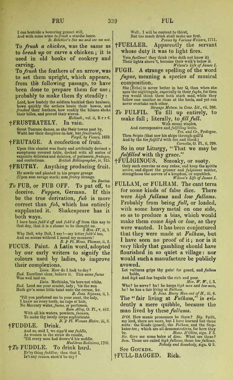 I can bestride a bouncing gennet still, And with mine arme to-frush a sturdie lance. B. Belchier’s See me and see me not. To frush a chicken, was the same as to break up or carve a chicken ; it is used in old books of cookery and carving. To frush the feathers of an arrow, was to set them upright, which appears, from the following passage, to have been done to prepare them for use; probably to make them fly steadily: Lord, how hastely the soldiers buckled their healmes, howe quickly the archers bente their bowes, and frushed their feathers, how readily the bilmeu shoke their billes, and proved their staves. Holinsh., vol. ii, R r r 6. fFRUSTRATELY. In vain. Great Tuscane dames, as she their towns past by, Wisht her their daughter-in-law, but frustrately. Virgil, by Vicars, 1632. fFRUTAGE. A confection of fruit. Upon this chariot was finely and artificially devised a sumptuous covered table, decked with all sortes of exquisite delicates and dainties, of patisserie,frutages, and confections. British Bibliographer, iv, 315. fFRUTRY. Anything producing fruit. He sowde and planted in his proper grange (Upon som savage stock) som frutry strange. Bu Bartas. To FUB, or FUB OFF. To put off, to deceive. Fuppen, German. If this be the true derivation, fub is more correct than fob, which has entirely supplanted it. Shakespeare has it both ways. I have been fubb’d off and fubb’d off from this uay to that day, that it is a shame to be thought on. 2 Hen. IV, ii, 1. Why Doll, why Doll, I say!—my letter fubb’d too. And no access without I mend my manners! B. fy- FI. Mons. Thomas, ii, 2. FUCUS. Paint. A Latin word, adopted by our early writers to signify the colours used by ladies, to improve their complexions. Livia. How do I look to-day ? End. Excellent clear, believe it. This same, fucus Was well laid on. Livia. Methinks, ’tis here not white. End. Lend me your scarlet, lady; ’tis the sun Hath giv’n some little taint unto the ceruse, &c. B. Jons. Sejanus, ii, 1. ’Till you preferred me to your aunt, the lady, I knew no ivory teeth, no caps of hair, No Mercury water, fucus, or perfumes. Ram Alley, 0. PI., v, 412. With all his waters, powders, fucuses. To make thy lovely corps sophisticate. B. f FI. Woman Hater, iii, 3. fFUDDLE. Drink. And so, said I, we sipp’d over fuddle, As women in the straw do caudle, ’Till every man had drown’d his noddle. Hudibras Redivivvs, 1705. *j'To FUDDLE. To drink hard. Ev’ry thing fuddles; then that I, Is’t any reason shou’d be dry ? Well; I will be content to thirst, But too much drink shall make me first. Poems by Various Writers, 1711. fFUELLER. Apparently the servant whose duty it was to light fires. Yam fuellers! they think (who doth not know it) Their lights above’t, because their walk’s below it. Wilson’s Life of James 7. FUGH. A strange spelling of the word fugue, meaning a species of musical composition. She [Echo] is never better in her Q, than when she apes the nightingale, especially in their fughs, for then you would think them both stark mad, while they follow one another so close at the heels, and yet can never overtake each other. Strange Metam. in Gens. Lit., vii, 286. To FULFIL. To fill up entirely, to make full; literally, to fill full. With massy staples, And corresponsive and. fulfilling bolts. Tro. and Cr., Prologue. Then Scipio (that saw his ships through-gall’d And by the foe fulfill’d with fire and blood.) Cornelia, 0. PL, ii, 298. So in our Liturgy, “That we may be fulfilled with thy grace.” fFULIGINOUS. Smoaky, or sooty. Only such exercise as may refine, and keep the spirits active, and digest the grosser and fulginous matter, strengthens the nerves of a kingdom, or republick. Wilson’s Life of James 7. FULLAM, or FULHAM. The cant term for some kinds of false dice. There were high fullams and low fullams. Probably from being full, or loaded, with some heavy metal on one side, so as to produce a bias, which would make them come high or low, as they were wanted. It has been conjectured that they were made at Fulham, but I have seen no proof of it; nor is it very likely that gambling should have flourished in so quiet a village: nor would such a manufacture be publicly avowed. Let vultures gripe thy guts! for gourd, and fullam holds, And high and low beguile the rich and poor. Mer. W. W., i, 3. Who? he serve? ha! he keeps high men and low men, he ! he has a fair living at Fulham. B. Jons. Every Man out of H., iii, 6. The “ fair living at Fulham,” is evi- dently a mere quibble, because the man lived by these fullams. D’Ol. How manie pronouues be there? Big. Faith, my lord, there are more, but I have learned but three sorts: the Goade (gourd), the Fulham, and the Stop, kater-tre; which are all demonstratives, for here they be. - Mons. B’Olive, sign. F 3. Sic. Give me some bales of dice. What are these? Som. Those are called highfulloms, those low fulloms. Nobody and Somebody, sign. G 3, See Gourds. f FULL-BAGGED. Rich.