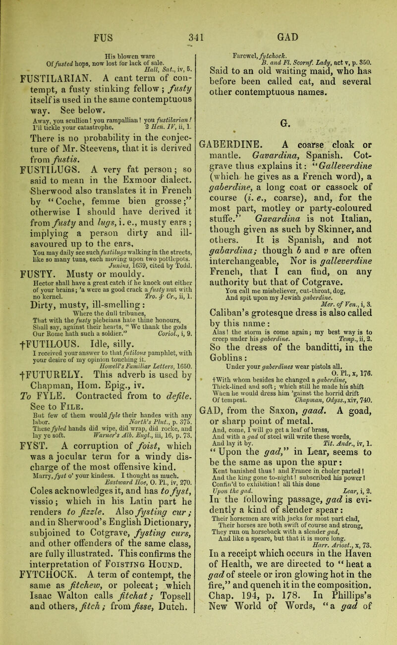 His blowen ware Of fus ted bops, now lost for lack of sale. Hall, Sat., iv, 5. FUSTILARIAN. A cant term of con- tempt, a fusty stinking fellow ; fusty itself is used in the same contemptuous way. See below. Away, you scullion! you rampallian! you fustilarian! I’ll tickle your catastrophe. 2 Hen. IV, ii, 1. There is no probability in the conjec- ture of Mr. Steevens, that it is derived from fustis. FUSTILUGS. A very fat person; so said to mean in the Exmoor dialect. Sherwood also translates it in French by “ Coche, femme bien grosse otherwise I should have derived it from fusty and lugs, i. e., musty ears ; implying a person dirty and ill- savoured up to the ears. You may daily see suchfustilugs walking in tlie streets, like so many tuns, each moving upon two pottlepots. Junius, 1639, cited by Todd. FUSTY. Musty or mouldy. Hector shall have a great catch if he knock out either of your brains; ’a were as good crack a fusty nut with no kernel. Tro. f Cr., ii, 1. Dirty, musty, ill-smelling: Where the dull tribunes. That with the fusty plebeians hate thine honours, Shall say, against their hearts, “ We thank the gods Our Rome hath such a soldier.” Coriol., i, 9. fFUTILOUS. Idle, silly. I received your answer to that futilous pamphlet, with your desire of my opinion touching it. HowelVs Familiar Letters, 1650. •fFUTURELY. This adverb is used by Chapman, Horn. Epig., iv. To FYLE. Contracted from to defile. See to File. But few of them would fyle their handes with any labor. North’s Plut., p. 375. These fyl-ed hands did wipe, did wrap, did rocke, and lay ye soft. Warner’s Alb. Engl., iii, 16, p. 73. FYST. A corruption of foist, which was a jocular term for a windy dis- charge of the most offensive kind. Marry, fyst o’ your kindess. I thought as much. Eastward Hoe, 0. PL, iv, 270. Coles acknowledges it, and has to fyst, vissio; which in his Latin part he renders to fizzle. Also fysting cur ; and in Sherwood’s English Dictionary, subjoined to Cotgrave, fy sting curs, and other offenders of the same class, are fully illustrated. This confirms the interpretation of Foisting Hound. FYTCHOCK. A term of contempt, the same as fitchew, or polecat; which Isaac Walton calls fitchat; Topsell and others, fitch ; from fisse, Dutch. Far e wel, fy tchock. B. and FI. Scornf. Lady, act v, p. 850. Said to an old waiting maid, who has before been called cat, and several other contemptuous names. G. • . GABERDINE. A coarse cloak or mantle. Gavardina, Spanish. Cot- grave thus explains it: “Galleverdine (which he gives as a French word), a gaberdine, a long coat or cassock of course (i. <?., coarse), and, for the most part, motley or party-coloured stuffe.” Gavardina is not Italian, though given as such by Skinner, and others. It is Spanish, and not gabardina; though b and v are often interchangeable. Nor is galleverdine French, that I can find, on any authority but that of Cotgrave. You call me misbeliever, cut-throat, dog, And spit upon my Jewish gaberdine. Mer. of Fen., i, 3. Caliban’s grotesque dress is also called by this name: Alas! the storm is come again; my best way is to creep under his gaberdine. Temp., ii, 2. So the dress of the banditti, in the Goblins: Under your qaberdines wear pistols all. 0. PL, x, 176. fWith whom besides he changed a gaberdine, Thick-lined and soft; which still he made his shift When he would dress him ’gainst the horrid drift Of tempest. Chapman, Odyss., xiv, 740. GAD, from the Saxon, gaad. A goad, or sharp point of metal. And, come, I will go get a leaf of brass, And with a gad of steel will write these words, And lay it by. Tit. Andr., iv, 1. “ Upon the gad,” in Lear, seems to be the same as upon the spur: Kent banished thus! and France in choler parted! And the king gone to-night! subscribed his power! Confin’d to exhibition! all this done Upon the gad. Lear, i, 2. In the following passage, gad is evi- dently a kind of slender spear: Their horsemen are with jacks for most part clad, Their horses are both swift of course and strong, They run on horseback with a slender gad, And like a speare, but that it is more long. Harr. Ariost., x, 73. In a receipt which occurs in the Haven of Health, we are directed to  heat a gad of steele or iron glowing hot in the fire,” and quench it in the composition. Chap. 194, p. 178. In Phillips’s New World of Words, “a gad of