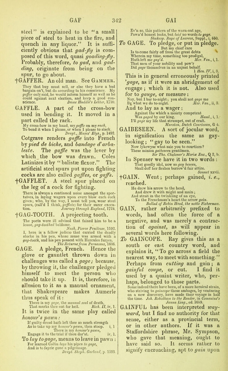 steel” is explained to be “a small piece of steel to heat in the fire, and quench in any liquor.” It is suffi- ciently obvious that gad-fly is com- posed of this word, quasi goading-fly. Probably, therefore, to gad, and gad- ding> originate from being on the spur, to go about. fGAFFER. An old man. See Gammer. They that buy must sell, or else they have a had bargain on’t, but do according to his conscience. My gaffer only said, he would inform himself as well as he could against next election, and keep a good con- science. Dame Huddle’s Letter, 1710. GAFFLE. A part of the cross-bow used in bending it. It moved in a part called the rack. My cross-bow in my hand, my gaffe on my rack, To bend it when I please, or when I please to slack. Drayt., Muses’ Elys., p. 1492. Cotgrave renders gaffle into French by pied de biche, and bandage d’ arba- leste. The gaffle was the lever by which the bow was drawn. Coles Latinizes it by “ balistse flexor.” The artificial steel spurs put upon fighting cocks are also called gafflesi or gaffs. •fGAFFLET. A steel spur placed on the leg of a cock for fighting. There is always a continued noise amongst the spec- tators, in laying wagers upon every blow each cock gives; who, by the way, I must tell you, wear steel spurs, (call’d I think, gaffets) for their surer execu- tion. Journey through England, 1724. •f GAG-TOOTH. A projecting tooth. The poets were ill advised that fained him to be a leane, gag-toothed beldame. Nash, Tierce Penilesse, 1592. I, here is a fellow judicio that carried the deadly stocke in his pen, whose muse was armed with a gag-tooth, and his pen possest with Hercules furyes. The Returnefrom Pernassus, 1606. GAGE. A pledge, French. Hence the glove or gauntlet thrown down in challenges was called a gage; because, by throwing it, the challenger pledged himself to meet the person who should take it up. It is, therefore, in allusion to it as a manual ornament, that Shakespeare makes Aumerle thus speak of it: There is my gage, the manual seal of death, That marks thee out for hell. Rich. II, iv, 1. It is twice in the same play called honour’s pawn: If guilty dread hath left thee so much strength As to take up my honour’s yawn, then stoop. i, 1 There is my honour’s yawn, Engage it to the trial if thou dar’st. iv, 1. To lay to gage, means to leave in pawn : For learned Collin lays his pipes to gage. And is tofayrie gone a pilgrimage. Drayt. Shepli. Garland, p, 1393. Ev’n so, this pattern of the worn-out age, Pawn’d honest looks, but laid no words to gage. Shakesy. Rape of Lucrece, Suppl., i, 550. To GAGE. To pledge, or put in pledge. But my chief care Is to come fairly oft’ from the great debts Wherein my time, something too prodigal, Hath left me gag’d. Mer. Fen., i, 1. That men of your nobility and pow’r Did gage themselves in an unjust behalf. 1 Hen. IV, i, 3. This is in general erroneously printed *gage, as if it were an abridgement of engage ; which it is not. Also used for to gauge, or measure : Nay, but I bar to-night; you shall not gage me By, what we do to-night. Mer. Ven., ii, 3. And to lay as a wager: Against the which a moiety competent Was gaged by our king. Haml., i, I. I’ll gage my life that strumpet, out of craft. Marston, Dutch Courtezan, G 4. GAIBESEEN. A sort of jocular word, in signification the same as gay- looking; “gay to be seen.” Now lykewyse what saie you to courtiers? These minion gaibeseen gentilmen. Sir Tho. Chaloner’s Moritz Enc., Q 2, b. In Spenser we have it in two words : That goodly idol, now so gay beseen, Shall doff her fleshes borrow’d fair attire. Sonnet xxviL fGAIN. Went; perhaps gained, i. e.t reached. He drew his arrow to the head, And drew it with might and main; And strait in the twinkling of an eye, To the Frenchman’s heart the arrow gain. Ballad of Robin Hood, the noble Fisherman. GAIN, rather arbitrarily prefixed to words, had often the force of a negative, and was merely a contrac- tion of against, as will appear in several words here following. To GAINCOPE. Ray gives this as a south or east country word, and explains it, “To go across a field the nearest way, to meet with something.” Perhaps from cutting and gain; a gainful coupe, or cut. I find it used by a quaint writer, who, per- haps, belonged to those parts. Some indeed there have been, of a more heroical strain, who striving to gaincope these ambages, by venturing on a new discovery, have made their voyage in half the time. Joh. Robotham to the Reader, in Comenius’s Janua Ling., ed. 1659. GAINFUL has been interpreted way- ward, but I find no authority for that sense, either as a provincial term, or in other authors. If it was a Staffordshire phrase, Mr. Sympson, who gave that meaning, ought to have said so. It seems rather to signify encroaching, apt to gain upon