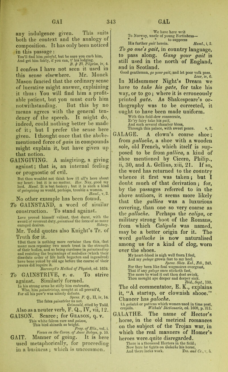 any indulgence given. This suits both the context and the analogy of composition. It has only been noticed in this passage: You’ll find him gainful, but be sure you curb him, And get him fairly, if you can, t’ bis lodging. B. 8/' FI. Pilgrim, iv, 4. I confess I have not seen it used in this sense elsewhere. Mr. Monck Mason fancied that the ordinary sense of lucrative might answer, explaining it thus: You will find him a profit- able patient, but you must curb him notwithstanding. But this by no means agrees with the general ten- dency of the speech. It might do, indeed, could nothing better be made of it; but I prefer the sense here given. I thought once that the above- mentioned force of gain in compounds might explain it, but have given up that notion. GAINGIYING. A misgiving, a giving against; that is, an internal feeling or prognostic of evil. But thou wouldst not think bow ill all’s here about my heart: but it is no matter. Hor. Nay, good my lord. Kami. It is but foolery; but it is such a kind of gaingiving as would, perhaps, trouble a woman. Kami., v, 2. No other example has been found. To GAINSTAND, a word of similar construction. To stand against. Love proved himself valiant, that durst, with the sword of reverent duty, gainst and the force of so many enraged desires. Sidney. Mr. Todd quotes also Knight’s Tr. of Truth for it. tBut there is nothing more certaine then this, that many men reposing two much trust in the strength of their bodies, and so being carelesse in gainstanding and resisting the beginnings of maladies (which their dissolute order of life hath begotten and ingendred) have bene yoked by old age before the course of their yeares did require it. Barrough's Method of Physick, ed. 1624. To GAINSTRIVE, v. a. To strive against. Similarly formed. In his strong arms he stifly him embraste. Who, him gamstriving, nought at all prevail’d, For all his pow’r was utterly defaste. Spens. F. Q., II, iv, 14. The fates gainstrive us not. Grimould, cited by Todd. Also as a neuter verb, F. Q., IV, vii, 12. GAISON. Scarce; for Geason, q. v. This white falcon rare and gaison. This bird sliineth so bright. Prog, of Eliz., vol. i. Verses on the Cor on. of Anne Boleyn, p. 10. GAIT. Manner of going. It is here used metaphorically, for proceeding- in a business ; which is uncommon. We have here writ To Norway, uncle of young Fortinbras— * * to suppress His further gait herein. Kami., i, 2. To go ones gaity in country language, to pass along. Gang your gait is still used in the north of England, and in Scotland. Good gentleman, go your gait, and let poor volk pass. Lear, iv, 6. In Midsummer Night’s Dream we have to take his gate, for take his way, or to go ; where it is erroneously printed gate. As Shakespeare’s or- thography was to be corrected, it ought to have been made uniform. With this field-dew consecrate, Ev’ry fairy take his gait. And each several chamber bless, Through this palace, with sweet peace. v, 2.. GALAGE. A clown’s coarse shoe; from galloche, a shoe with a wooden sole, old French, which itself is sup- posed to be from gallica, a kind of shoe mentioned by Cicero, Philip., ii, 30, and A. Gellius, xiii, 21. If so, the word has returned to the country whence it first was taken; but I doubt much of that derivation; for, by the passages referred to in the above authors, it seems more likely that the gallica was a luxurious covering, than one so very coarse as the galloche. Perhaps the caliga, or military strong boot of the Romans, from which Caligula was named, may be a better origin for it. The word galloche is now naturalised among us for a kind of clog, worn over the shoes. My heart-blood is nigh well from I feel, And my galage grown fast to my heel. Spens. Shep. Kal., Feb., 243. For they been like foul wagmoires overgrast, That if any galage once sticketh fast, The more to wind it out thou dost swink, Thou mought aye deeper and deeper sink. Ibid., Sept., 130., The old commentator, E. K., explains it, “A startup, or clownish shooe.” Chaucer has galoche. tA galatch or pattens which women used in time past, crepida. Withals’ Dictionarie, ed. 1608, p. 211. GA LATHE. The name of Hector’s horse, in the old metrical romances on the subject of the Trojan war, in which the real manners of Homer’s heroes were quite disregarded. There is a thousand Hectors in the field; Now here he fights on Galatlie his horse. And there lacks work. Tro. and Cr., v, 5.