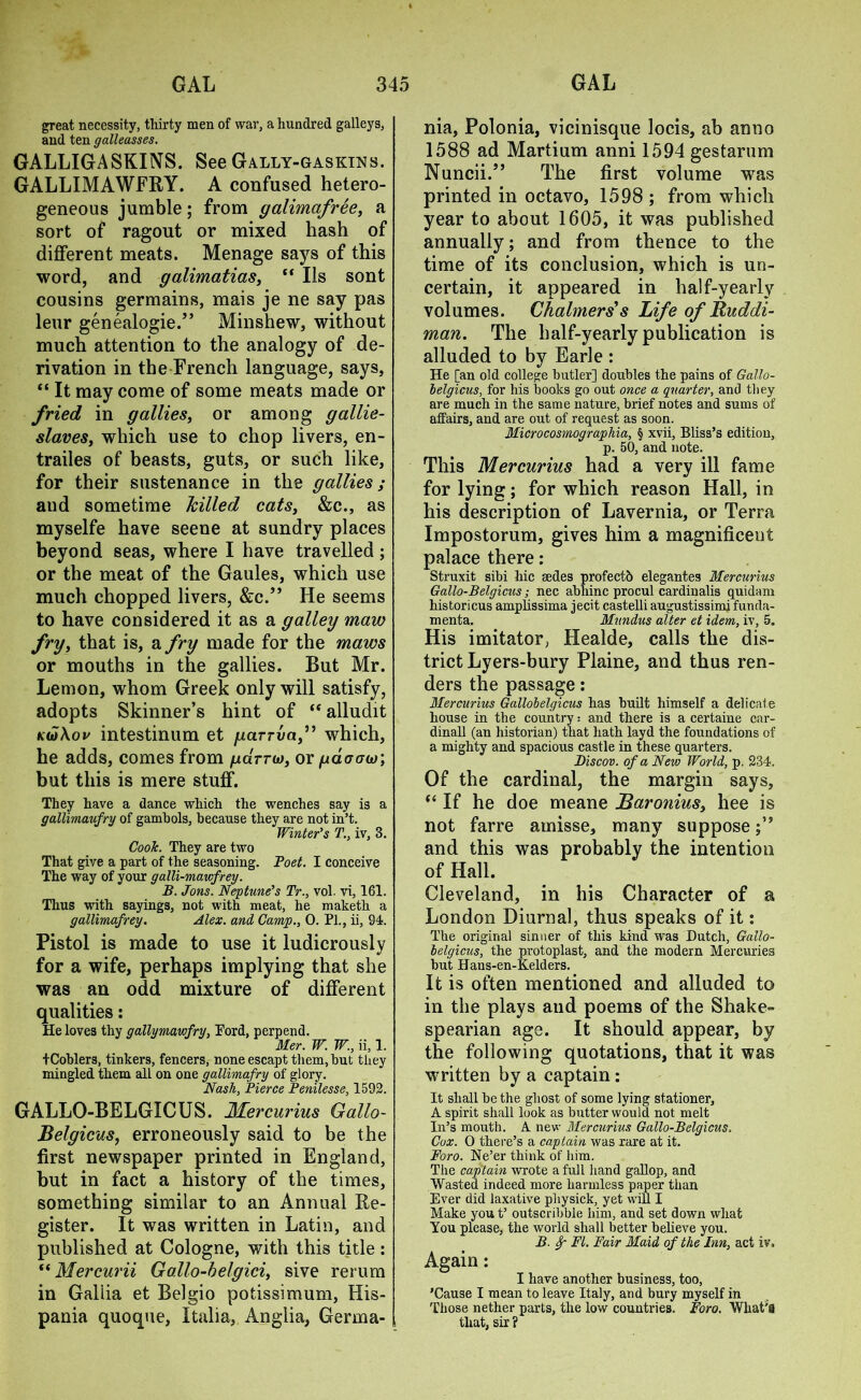 great necessity, thirty men of war, a hundred galleys, and ten galleasses. GALLIGASKINS. See G ally-gas kins. GALLIMAWFRY. A confused hetero- geneous jumble; from galimafree, a sort of ragout or mixed hash of different meats. Menage says of this word, and galimatias, “ Ils sont cousins germains, mais je ne say pas leur genealogie.” Minshew, without much attention to the analogy of de- rivation in the French language, says, “ It may come of some meats made or fried in gallies, or among gallie- slaves, which use to chop livers, en- trailes of beasts, guts, or such like, for their sustenance in the gallies; and sometime killed cats, &c., as myselfe have seene at sundry places beyond seas, where I have travelled; or the meat of the Gaules, which use much chopped livers, &c.” He seems to have considered it as a galley maw fry, that is, a fry made for the maws or mouths in the gallies. But Mr. Lemon, whom Greek only will satisfy, adopts Skinner’s hint of “ alludit k(o\ov intestinum et garrvaf which, he adds, comes from /ud-rw, or /udaour, but this is mere stuff. They have a dance which the wenches say is a gallimaufry of gambols, because they are not in’t. Winter’s T., iv, 3. CooJc. They are two That give a part of the seasoning. Poet. I conceive The way of your galli-mawfrey. B. Jons. Neptune’s Tr., vol. vi, 161. Thus with sayings, not with meat, he maketh a gallimafrey. Alex, and Camp., 0. PL, ii, 94. Pistol is made to use it ludicrously for a wife, perhaps implying that she was an odd mixture of different qualities: He loves thy gallymawfry, Ford, perpend. Mer. W. W., ii, 1. tCoblers, tinkers, fencers, noneescapt them, but they mingled them all on one gallimafry of glory. Nash, Pierce Penilesse, 1592. GALLO-BELGICUS. Mercurius Gallo- Belgicus, erroneously said to be the first newspaper printed in England, but in fact a history of the times, something similar to an Annual Re- gister. It was written in Latin, and published at Cologne, with this title: “ Mer cur ii Gallo-helgici, si ve rerum in Gallia et Belgio potissimum, His- pania quoque, Italia, Anglia, Germa- nia, Polonia, vicinisque locis, ab anno 1588 ad Martium anni 1594 gestarum Nuncii.” The first volume was printed in octavo, 1598 ; from which year to about 1605, it was published annually; and from thence to the time of its conclusion, which is un- certain, it appeared in half-yearly volumes. Chalmers's Life of Ruddi- man. The half-yearly publication is alluded to by Earle : He [an old college butler] doubles the pains of Gallo- helgicus, for his books go out once a quarter, and they are much in the same nature, brief notes and sums of affairs, and are out of request as soon. Microcosmographia, § xvii, Bliss’s edition, p. 50, and note. This Mercurius had a very ill fame for lying; for which reason Hall, in his description of Lavernia, or Terra Impostorum, gives him a magnificent palace there : Struxit sibi hie sedes profectb elegantes Mercurius Gallo-Belgicus; nec abhinc procul cardinalis quidam historicus amphssima jecit castelli augustissimi funda- menta. Mundus alter et idem, iv, 5. His imitator, Healde, calls the dis- trict Lyers-bury Plaine, and thus ren- ders the passage: Mercurius Gallobelgicus has built himself a delicate house in the country: and there is a certaine car- dinall (an historian) that hath layd the foundations of a mighty and spacious castle in these quarters. Biscov. of a New World, p. 234, Of the cardinal, the margin says, “ If he doe meane Baronius, hee is not farre amisse, many suppose and this was probably the intention of Hall. Cleveland, in his Character of a London Diurnal, thus speaks of it: The original sinner of this kind was Dutch, Gallo- belgicus, the protoplast, and the modern Mercuries but Hans-en-Kelders. It is often mentioned and alluded to in the plays and poems of the Shake- spearian age. It should appear, by the following quotations, that it was written by a captain: It shall be the ghost of some lying stationer, A spirit shall look as butter would not melt In’s mouth. A new Mercurius Gallo-Belgicus, Cox. 0 there’s a captain was rare at it. Foro. Ne’er think of him. The captain wrote a full hand gallop, and Wasted indeed more harmless paper than Ever did laxative pliysick, yet will I Make you t’ outscribble him, and set down what You please, the world shall better believe you. B. 8p FI. Fair Maid of the Inn, act iv. Again: I have another business, too, ’Cause I mean to leave Italy, and bury myself in Those nether parts, the low countries. Foro. What'S that, sir ?