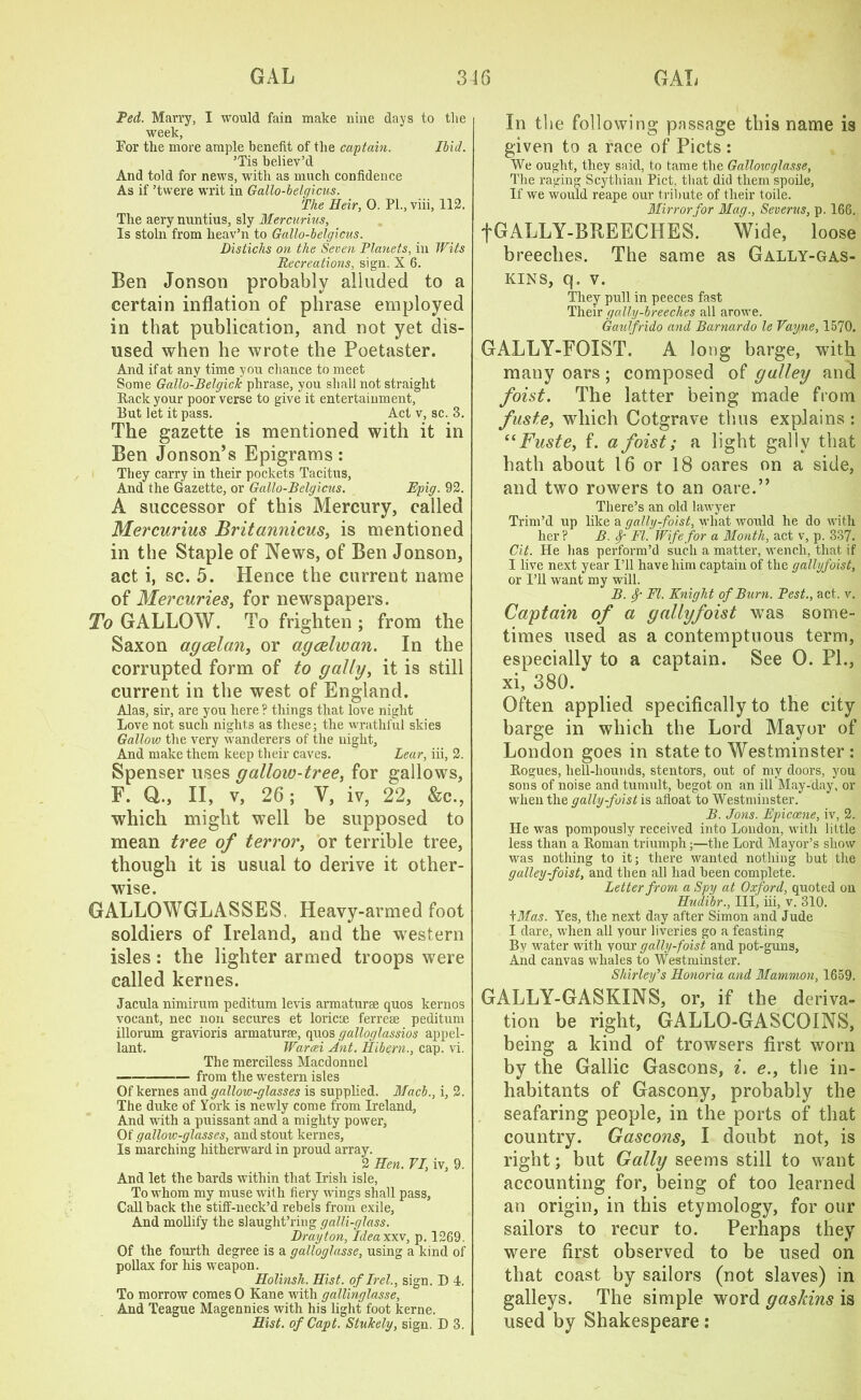 Ted. Marry, I would fain make nine days to the week, For the more ample benefit of the captain. Ibid. ’Tis believ’d And told for news, with as much confidence As if ’twere writ in Gallo-belcjicus. The Heir, 0. PL, viii, 112, The aery nuntius, sly Mercurius, Is stoln from lieav’n to Gallo-belgicus. Distichs on the Seven Planets, in Wits Recreations, sign. X 6. Ben Jonson probably alluded to a certain inflation of phrase employed in that publication, and not yet dis- used when he wrote the Poetaster. And if at any time you chance to meet Some Gallo-Belgick phrase, you shall not straight Rack your poor verse to give it entertainment, But let it pass. Act v, sc. 3. The gazette is mentioned with it in Ben Jonson’s Epigrams: They carry in their pockets Tacitus, And the Gazette, or Gallo-Belgicus. Epig. 92. A successor of this Mercury, called Mercurius Britannicus, is mentioned in the Staple of News, of Ben Jonson, act i, sc. 5. Hence the current name of Mercuries, for newspapers. To GALLOW. To frighten ; from the Saxon agcelan, or agcelwan. In the corrupted form of to gaily, it is still current in the west of England. Alas, sir, are you here ? things that love night Love not such nights as these; the wrathful skies Gallow the very wanderers of the night. And make them keep their caves. Lear, iii, 2. Spenser uses gallow-tree, for gallows, F. Q,., II, v, 26; Y, iv, 22, &c., which might well be supposed to mean tree of terror, or terrible tree, though it is usual to derive it other- wise. GALLOWGLASSES. Heavy-armed foot soldiers of Ireland, and the western isles: the lighter armed troops were called kernes. Jacula nimirum peditum levis armaturse quos kernos vocant, nec non secures et loricse ferreee peditum illorum gravioris armaturse, quos galloglassios appel- lant. Wareei Ant. Hilern., cap. vi. The merciless Macdonnel — from the western isles Of kernes and gallow-glasses is supplied. Mach., i, 2. The duke of York is newly come from Ireland, And with a puissant and a mighty power, Of gallon;-glasses, and stout kernes, Is marching hitherward in proud array. 2 Hen. VI, iv, 9. And let the bards within that Irish isle, To whom my muse with fiery wings shall pass. Call back the stiff-ueck’d rebels from exile. And mollify the slaught’ring galli-glass. Drayton, Ideaxxv, p. 1269. Of the fourth degree is a galloglasse, using a kind of pollax for his weapon. Holinsh. Hist, oflrel., sign. D 4. To morrow comes 0 Kane with gallinglasse, And Teague Magennies with his light foot kerne. Hist, of Capt. Stukely, sign. D 3. In the following passage this name is given to a race of Piets : We ought, they said, to tame the Galloivglasse, The raging Scythian Piet, that did them spoile, If we would reape our tribute of their toile. Mirror for Mag., Severus, p. 166. fGALLY-BREECHES. Wide, loose breeches. The same as Gally-gas- kins, q. v. They pull in peeces fast Their gaily-breeches all arowe. Gauffrido and Barnardo le Vayne, 1570. GALLY-FOIST. A long barge, with many oars ; composed of galley and foist. The latter being made from fuste, which Cotgrave thus explains : “Fuste, f. a foist; a light gaily that hath about 16 or 18 oares on a side, and two rowers to an oare.” There’s an old lawyer Trim’d up like a gally-foist, what would he do with her ? B. Sf FI. Wife for a Month, act v, p. 337. Cit. He has perform’d such a matter, wench, that if I live next year I’ll have him captain of the gallyfoist, or I’ll want my will. B. FI. Knight of Burn. Pest., act. v. Captain of a gallyfoist was some- times used as a contemptuous term, especially to a captain. See 0. PL, xi, 380. Often applied specifically to the city barge in which the Lord Mayor of London goes in state to Westminster : Rogues, hell-hounds, stentors, out of my doors, you sons of noise and tumult, begot on an ill May-day, or when the gally-foist is afloat to Westminster. B. Jons. Epicocne, iv, 2. He was pompously received into London, with little less than a Roman triumph;—the Lord Mayor’s show was nothing to it; there wanted nothing but the galley-foist, and then all had been complete. Letter from a Spy at Oxford, quoted on Hudibr., Ill, iii, v. 310. tMas. Yes, the next day after Simon and Jude I dare, when all your liveries go a feasting By water with your gally-foist and pot-guns, And canvas whales to Westminster. Shirley’s Honoria and Mammon, 1659. GALLY-GASKINS, or, if the deriva- tion be right, GALLO-GASCOINS, being a kind of trowsers first worn by the Gallic Gascons, i. e., the in- habitants of Gascony, probably the seafaring people, in the ports of that country. Gascons, I doubt not, is right; but Gaily seems still to want accounting for, being of too learned an origin, in this etymology, for our sailors to recur to. Perhaps they were first observed to be used on that coast by sailors (not slaves) in galleys. The simple word gaskins is used by Shakespeare: