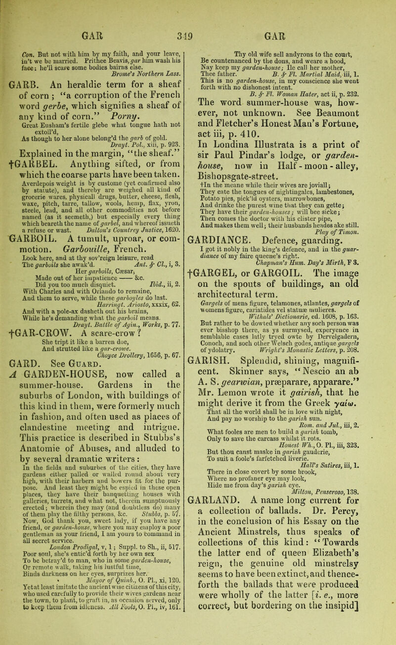 Con. But not witli liim by my faith, and your leave, in’t we be married. Prithee Beavis^ar him wash his face: he’ll scare some bodies bairns else. Brome’s Northern Lass. GARB. An heraldic term for a sheaf of corn ; “a corruption of the French word gerbe, which signifies a sheaf of any kind of corn.” Porny. Great Eli sham’s fertile glebe what tongue hath not extoll’d, As though to her alone belong’d the garb of gold. Drayt. Pol., xiii, p. 923. Explained in the margin, “the sheaf.” fGARBEL. Anything sifted, or from which the coarse parts have been taken. Averdepois weight is by custome (yet confirmed also by statute), and thereby are weighed all kind of grocerie wares, physical! drugs, butter, cheese, flesh, waxe, pitch, tarre, tallow, wools, hemp, fiax, yron, steele, lead, and all other commodities not before named (as it seemeth,) but especially every thing which beareth the name of garbel, and whereof issueth a refuse or wast. Dalton’s Countrey Justice, 1620. GARBOIL. A tumult, uproar, or com- motion. Garbouille, French. Look here, and at thy sov’reign leisure, read The garboils she awak’d. Ant. Sp Cl., i, 3. Her garboils, Ceesar, Made out of her impatience &c. Did you too much disquiet. Ibid., ii, 2. With Charles and with Orlando to remaine. And them to serve, while these garboyles do last. Harringt. Ariosto, xxxix, 62. And with a pole-ax dasheth out his brains, While he’s demanding what the garboil means. Drayt. Battle of Agin., Works, p. 77. ■fGAR-CROW. A scare-crow ? She tript it like a barren doe. And strutted like a gar-crowe. Choyce Drollery, 1656, p. 67. GARD. See Guard. A GARDEN-HOUSE, now called a summer-house. Gardens in the suburbs of London, with buildings of this kind in them, were formerly much in fashion, and often used as places of clandestine meeting and intrigue. This practice is described in Stubbs’s Anatomie of Abuses, and alluded to by several dramatic writers : In the fields and suburbes of the cities, they have gardens either palled or walled round about very high, with their harbers and bowers fit for the pur- pose. And least they might be espied in these open places, they have their banquetting houses with galleries, turrets, and what not, therein sumptuously erected; wherein they may (and doubtless do) many of them play the filthy persons, &c. Stubbs, p. 57. Now, God thank you, sweet lady, if you have any friend, or garden-house, where you may employ a poor gentleman as your friend, I am yours to command in all secret service. London Prodigal, v, 1; Suppl. to Sh., ii, 517. Poor soul, she’s entic’d forth by her own sex To be betray’d to man, who in some garden-house, Or remote walk, taking his lustful time. Binds darkness on her eyes, surprizes her. • Mayor of Quinb., 0. PL, xi, 120. Yetat least imitate the ancient wise citizens of this city, who used carefully to provide their wives gardens near the town, to plant, to graft in, as occasion served, only to keep them from idleness. All Fouls, 0. Pi., iv, 161. Thy old wife sell andyrons to the court, Be countenanced by the dons, and weare a hood. Nay keep my garden-house; lie call her mother, Thee father. B. f FI. Martial Maid, iii, 1. This is no garden-house, in my conscience she went forth with no dishonest intent. B. fy- FI. Woman Hater, act ii, p. 232. The word summer-house was, how- ever, not unknown. See Beaumont and Fletcher’s Honest Man’s Fortune, act iii, p. 410. In Londina IUustrata is a print of sir Paul Pindar’s lodge, or garden- house, now in Half - moon - alley, Bishopsgate-street. tin the meane while their wives are joviall; They eate the tongues of nightingales, lambestones, Potato pies, pick’ld oysters, marrowbones, And drinke the purest wine that they can gette; They have their garden-houses; will bee sicke; ' Then comes the doctor with his clister pipe. And makes them well; their husbands heades ake still. Play of Timon. GARDIANCE. Defence, guarding. I got it nobly in the king’s defence, and in the guar- diance of my faire queene’s right. Chapman’s Hum. Day’s Mirth, P 3. fGARGEL, or GARGOIL. The image on the spouts of buildings, an old architectural term. Gargels of mens figure, telamones, atlantes, gargets of womens figure, cariatides vel statuse mulieres. Withals’ Dictionarie, ed. 1608, p. 163. But rather to be dowted whether any soch person was ever bisshop there, as ys surmysed, experyence in semblable cases latly tryed owte by Dervelgadern, Conocli, and soch other Welsch godes, antique gargets of ydolatry. Wright’s Monastic Letters, p. 208. GARISH. Splendid, shining, magnifi- cent. Skinner says, “Nescio an ab A. S. gearwian, prseparare, apparare.’* Mr. Lemon wrote it gairish, that he might derive it from the Greek yaiio. That all the world shall be in love with night. And pay no worship to the garish sun. Bom. and Jut., iii, 2. What fooles are men to build a garish tomb. Only to save the carcass whilst it rots. Honest Wh., 0. PL, iii, 323. But thou canst maske in garish gauderie. To suit a foole’s farfetched liverie. Hall’s Satires, iii, 1. There in close covert by some brook. Where no profaner eye may look, Hide me from day’s garish eye. Milton, Penseroso, 138. GARLAND. A name long current for a collection of ballads. Dr. Percy, in the conclusion of his Essay on the Ancient Minstrels, thus speaks of collections of this kind: “Towards the latter end of queen Elizabeth’s reign, the genuine old minstrelsy seems to have been extinct, and thence- forth the ballads that were produced were wholly of the latter [i. e., more correct, but bordering on the insipid]