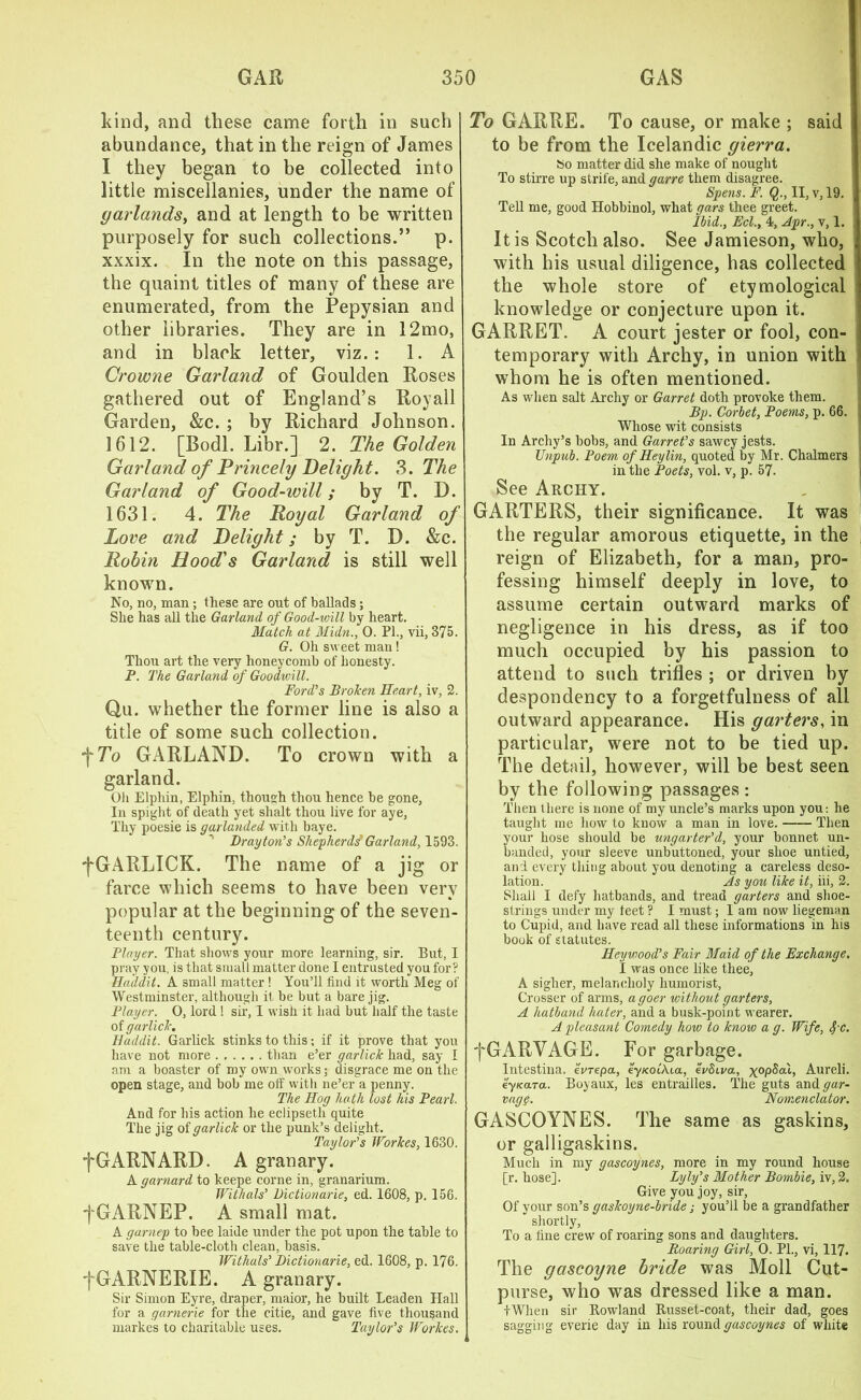 kind, and these came forth in such abundance, that in the reign of James I they began to be collected into little miscellanies, under the name of garlands, and at length to be written purposely for such collections.” p. xxxix. In the note on this passage, the quaint titles of many of these are enumerated, from the Pepysian and other libraries. They are in 12mo, and in black letter, viz.: 1. A Crowne Garland of Goulden Roses gathered out of England’s Royall Garden, &c. ; by Richard Johnson. 1612. [Bodl. Libr.] 2. The Golden Garland of Princely Delight. 3. The Garland of Good-will; by T. D. 1631. 4. The Royal Garland of Love and Delight; by T. D. &c. Robin Hood's Garland is still well known. No, no, man; these are out of ballads; She has all the Garland of Good-will by heart. Match at Midn., 0. PI., vii, 375. G. Oh sweet man ! Thou art the very honeycomb of honesty. P. The Garland of Goodwill. Ford’s Broken Heart, iv, 2. Qu. whether the former line is also a title of some such collection, f To GARLAND. To crown with a garland. Oh Elphin, Elphin, though thou hence be gone, In spiglit of death yet shalt thou live for aye, Thy poesie is garlanded with baye. ' Drayton’s Shepherds’ Garland, 1593. fGARLICK. The name of a jig or farce which seems to have been very popular at the beginning of the seven- teenth century. Player. That shows your more learning, sir. But, I pray you, is that small matter done I entrusted you for? Haddit. A small matter ! You’ll find it worth Meg of Westminster, although it be but a bare jig. Player. 0, lord 1 sir, I wish it had but half the taste of garlick. Haddit. Garlick stinks to this; if it prove that you have not more than e’er garlick had, say I am a boaster of my own works; disgrace me on the open stage, and bob me off with ne’er a penny. The Hog hath lost his Pearl. And for his action he eclipseth quite The jig of garlick or the punk’s delight. Taylor's Workes, 1630. fGARNARD. A granary. A garnard to keepe corne in, granarium. Withals’ Dictionarie, ed. 1608, p. 156. j'GARNEP. A small mat. A garnep to bee laide under the pot upon the table to save the table-cloth clean, basis. Withals' Dictionarie, ed. 1608, p. 176. fGARNERIE. A granary. Sir Simon Eyre, draper, maior, he built Leaden Hall for a garnerie for the citie, and gave five thousand markes to charitable uses. Taylor's Workes. To GARRE. To cause, or make ; said to be from the Icelandic gierra. So matter did she make of nought To stirre up strife, and garre them disagree. Spens. F. Q., II, v, 19. Tell me, good Hobbinol, what gars thee greet. Ibid., Eel., 4, Apr., v, 1. It is Scotch also. See Jamieson, who, with his usual diligence, has collected the whole store of etymological knowledge or conjecture upon it. GARRET. A court jester or fool, con- temporary with Archy, in union with whom he is often mentioned. As when salt Archy or Garret doth provoke them. Bp. Corbet, Poems, p. 66. Whose wit consists In Archy’s bobs, and Garret's sawey jests. Unpub. Poem of Heylin, quoted by Mr. Chalmers in the Poets, vol. v, p. 57. See Archy. GARTERS, their significance. It was the regular amorous etiquette, in the reign of Elizabeth, for a man, pro- fessing himself deeply in love, to assume certain outward marks of negligence in his dress, as if too much occupied by his passion to attend to such trifles ; or driven hy despondency to a forgetfulness of all outward appearance. His garters, in particular, were not to be tied up. The detail, however, will be best seen by the following passages : Then there is none of my uncle’s marks upon you: he taught me how to know a man in love. Then your hose should be ungarter'd, your bonnet un- banded, your sleeve unbuttoned, your shoe untied, and every thing about you denoting a careless deso- lation. As you like it, iii, 2. Shall I defy hatbands, and tread garters and shoe- strings under my feet ? I must; 1 am now liegeman to Cupid, and have read all these informations in his book of statutes. Heywood's Fair Maid of the Exchange. I was once like thee, A sigher, melancholy humorist, Crosser of arms, a goer without garters, A hatband hater, and a busk-point wearer. A pleasant Comedy how to know a g. Wife, fc. fGARVAGE. For garbage. Intestina. evrepa, ey/coi'Aia, evScva, ^opSai, Aureli. eyfeara. Boyaux, les entrailles. The guts and gar- vag§. Nomenclator. GASCOYNES. The same as gaskins, or galligaskins. Much in my gascoynes, more in my round house [r. hose]. Lyly's Mother Bombie, iv, 2. Give you joy, sir, Of your son’s gaskoyne-brideyou’ll be a grandfather shortly, To a fine crew of roaring sons and daughters. Roaring Girl, 0. PL, vi, 117. The gascoyne bride was Moll Cut- purse, who was dressed like a man. IWhen sir Rowland Russet-coat, their dad, goes sagging everie day in his round gascoynes of white