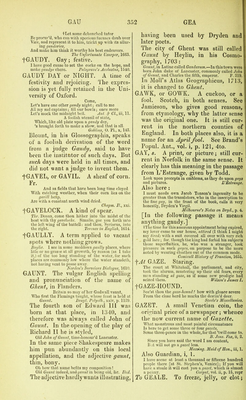 fLet some debauched tutor Be procur'd, who can with specious fucuses daub over Vice, and represent it to him, trickt up with its allur- ing gauderies. And make him think it worthy his best endeavors. The Unfortunate Usurper, 1663. fGAUDY. Gay; festive. I have good cause to set the cocke on the hope, and make gaudye chere. Palsgrave’s Acolastus, 1540. GAUDY DAY or NIGHT. A time of festivity and rejoicing. The expres- sion is yet fully retained in the Uni- versity of Oxford. Come, Let’s have one other gaudy night; call to me All my sad captains; till our bowls; once more Let’s mock the midnight bell. Ant. Sp Cl., iii, 11. A foolish utensil of state, Which, like old plate upon a gaudy day, ’s brought forth to make a show, and that is all. Goblins, O. PL, x, 143. Blount, in his Glossographia, speaks of a foolish derivation of the word from a judge Gaudy, said to have been the institutor of such days. But such days were held in all times, and did not want a judge to invent them. •fGAVEL, or GAYIL. A sheaf of corn. Fr. And as fields that have been long time cloyed With catching weather, when their corn lies on the gavill heap, Are with a constant north wind dried. Chapm. II., xxi. fGAVELOCK. A kind of spear. Thr. Donax, come thou hither into the midst of the host with thy gaveloclce. Simalio, goe you forth into the left wing of the battell: and thou, Syriscus, into the right. Terence in English, 1614. '[GAULLY. A term applied to vacant spots where nothing grows. Baylie. I see in some meddows gaully places, where litle or no grasse at till groweth, by reason (as I take it,) of the too long standing of the water, for such places are commonly low where the water standeth, not having vent to passe away. Norden’s Surveiors Dialogue, 1610. GAUNT. The vulgar English spelling and pronunciation of the name of Ghent, in Flanders. Britain so may of her Gudwall vaunt, Who first the Flemings taught, whose feast is held at Gaunt, Drayt. Polyolb., xxiv, p. 1129. The fourth son of Edward III was born at that place, in 1340, and therefore was alwrays called John of Gaunt. In the opening of the play of Richard II he is styled, Old John of Gaunt, time-honour’d Lancaster. In the same piece Shakespeare makes him pun abundantly on this local appellation, and the adjective gaunt, thin, bony. Oh bow that name befits my composition! Old Gaunt indeed, and gaunt in being old, &c. Ibid. The adjective hardly wants illustrating, having been used by Dryden and later poets. The city of Ghent was still called Gaunt by Heylin, in his Cosmo- graphy, 1703: Gaunt, in Latine called Gandavum.—In this town were born John duke of Lancaster, commonly called John of Gaunt, and Charles the fifth, emperor. P. 319. i In Moll’s Atlas Geographicus, 1713, it is changed to Ghent. GAWK, or GOWK. A cuckoo, or a fool. Scotch, in both senses. See Jamieson, who gives good reasons, i from etymology, why the latter sense was the original one. It is still cur- i rent in the northern counties of England. In both places also, it is a name for an April fool. See Brand’s Popul. Ant., vol. i, p. 121, 4to. GAY, s. A print, or picture; still cur- rent in Norfolk in the same sense. It clearly has this meaning in the passage from L’Estrange, given by Todd. Look upon precepts in emblems, as they do upon gays and pictures. L’Estrange, Also here : I must needs own Jacob Tonson’s ingenuity to be greater than the translators, who in the inscription to the fine gay, in the front of the book, calls it very honestly, Dryden’s Virgil. Mill our ne’s Notes on Dryd., p. 4. [In the following passage it means anything gaudy.] +The time for this amorous appointment being expired, my lover came to our house, attired (I think I might say tiredj with a suit covered all over with very rich gold lace; for, though the king had forbid his subjects those superfluities, he, who was a stranger, took pleasure in such gayes, on purpose to be the more noted by wearing cloathes out of the common mode. Comicall History of Francion, 1655. fAt GAZE. Staring. The court at Whitehall, the parliament, and city, took the alarum, mustering up their old fears, every man standing at gaze, as if some new prodigie had seized them. Wilson’s James I, fGAZE-HOUND. See’st thou the gaze-hound! how with glance severe From the close herd he marks the destin’d deer. Steele’s Miscellanies. GAZET. A small Venetian coin, the original price of a newspaper; whence the now current name of Gazette. What monstrous and most painful circumstance Is here to get some three or four gazets, Some three-pence in the whole, for that ’twill come to. B. Jons. Fox, ii, 2. Since you have said the word I am content. But will not go agazet less. Massing. Maid of Hon., iii, 1. Also Guardian, i, 1. I have seene at least a thousand or fifteene hundred people there [at St. Stephen’s, Venice]; If you will have a stoole it will cost you a gazet, which is almost a penny. Coryat, vol. ii, p. 15, repr To GEALE. To freeze, jelly, or clot;