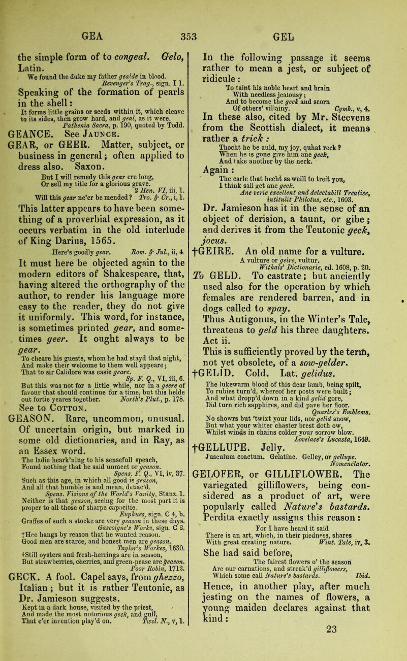 the simple form of to congeal. Gelo, Latin. We found the duke my father gealde in blood. Revenger’s Trag., sign. 11. Speaking of the formation of pearls in the shell: It forms little grains or seeds within it, which cleave to its sides, then grow hard, and geal, as it were. Pathenia Sacra, p. 190, quoted by Todd. GEANCE. See Jaunce. GEAR, or GEER. Matter, subject, or business in general; often applied to dress also. Saxon. But I will remedy this gear ere long, Or sell my title for a glorious grave. 2 Hen. VI, iii, 1. Will this gear ne’er be mended ? Tro. Sp Cr., i, 1. This latter appears to have been some- thing of a proverbial expression, as it occurs verbatim in the old interlude of King Darius, 1565. Here’s goodly gear. Rom. fy- Jul., ii, 4 It must here be objected again to the modern editors of Shakespeare, that, having altered the orthography of the author, to render his language more easy to the reader, they do not give it uniformly. This word, for instance, is sometimes printed gear, and some- times geer. It ought always to be gear. To cheare his guests, whom he had stayd that night, And make their welcome to them well appeare; That to sir Calidore was easie geare. Sp. F. Q., VI, iii, 6. But this was not for a little while, nor in a geere of favour that should continue for a time, but this helde out fortie yeares together. North’s Pint., p. 178. See to Cotton. GEASON. Rare, uncommon, unusual. Of uncertain origin, but marked in some old dictionaries, and in Ray, as an Essex word. The ladie heark’ning to his sensefull speach, Found nothing that he said unmeet or geason. Spens. F. Q., VI, iv, 3?. Such as this age, in which all good is geason, And all that humble is and mean, debac’d. Spens. Visions of the World’s Vanity, Stanz. 1. Neither is that geason, seeing for the must part it is proper to all those of sliarpe capacitie. Euphues, sign. C 4, b. Graffes of such a stocke are very geason in these days. Gascoigne’s Works, sign C 2. |Hee hangs by reason that he wanted reason. Good men are scarce, and honest men are geason. Taylor’s Workes, 1630. tStill oysters and fresh-herrings are in season, But strawberries, cherries, and green-pease are geason. Poor Robin, 1712. GECK. A fool. Capel says, from ghezzo, Italian; but it is rather Teutonic, as Dr. Jamieson suggests. Kept in a dark house, visited by the priest, And made the most notorious geek, and gull, That e’er invention play’d on. Tivel. N., v, 1. In the following passage it seems rather to mean a jest, or subject of ridicule: To taint his noble heart and brain With needless jealousy; And to become the geek and scorn Of others’ villainy. Cymb., v, 4. In these also, cited by Mr. Steevens from the Scottish dialect, it means rather a trick : Tliocht. he be auld, my joy, quhat reck ? When he is gone give him ane geek. And take another by the neck. Again : The carle that hecht saweill to treit you, I think sail get ane geek. Ane verie excellent and delectabill Treatise, intitulit Philotus, etc., 1603. Dr. Jamieson has it in the sense of an object of derision, a taunt, or gibe; and derives it from the Teutonic geek, jocus. fGEIRE. An old name for a vulture. A vulture or geire, vultur. Withals’ Dictionarie, ed. 1608, p. 20. To GELD. To castrate ; but anciently used also for the operation by which females are rendered barren, and in dogs called to spay. Thus Antigonus, in the Winter’s Tale, threatens to geld his three daughters. Act ii. This is sufficiently proved by the terifi, not yet obsolete, of a sow-gelder. fGELID. Cold. Lat. gelidus. The lukewarm blood of this dear lamb, being spilt, To rubies turn’d, whereof her posts were built; And what dropp’d down in a kind gelid gore, Did turn rich sapphires, and did pave her floor. Quarles’s Emblems. No showrs but ’twixt your lids, nor gelid snow, But what your whiter chaster brest doth ow. Whilst winds in chains colder your sorrow blow. Lovelace’s Lucasta, 1649. fGELLUPE. Jelly. Jusculum coactum. Gelatine. Gelley, or gellupe. Nomenclator. GELOFER, or GILLIFLOWER. The variegated gilliflowers, being con- sidered as a product of art, were popularly called Nature's bastards. Perdita exactly assigns this reason: For I have heard it said There is an art, which, in their piedness, shares With great creating nature. Wint. Tale, iv, 3. She had said before. The fairest flowers o’ the season Are our carnations, and streak’d gilliflowers, Which some call Nature’s bastards. Ibid. Hence, in another play, after much jesting on the names of flowers, a young maiden declares against that kind: 23