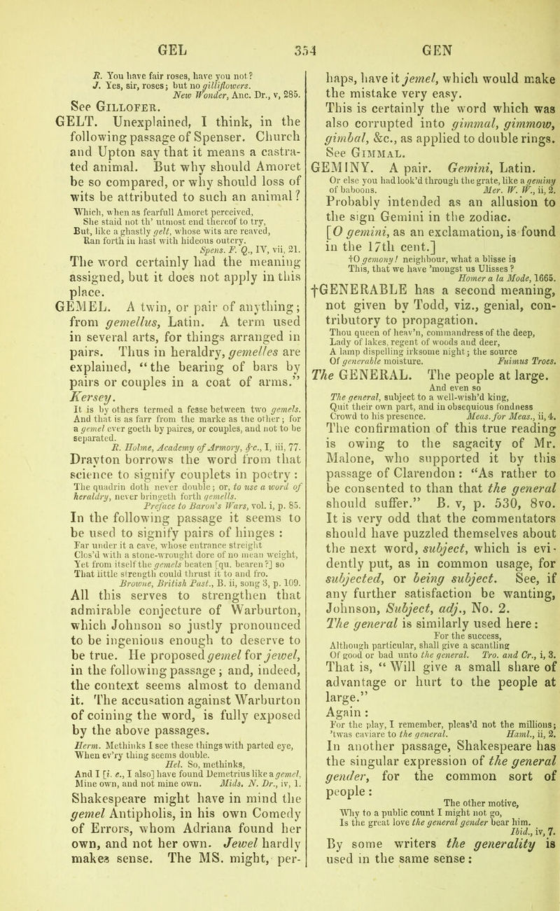 R. You have fair roses, have you not? J. Yes, sir, roses; but no giliiflowers. New Wonder, Anc. Dr., v, 285. See Gillofer. GELT. Unexplained, I think, in the following passage of Spenser. Church and Upton say that it means a castra- ted animal. But why should Amoret be so compared, or why should loss of wits be attributed to such an animal ? Which, when as fearfull Amoret perceived, She staid not th’ utmost end thereof to try, But, like a ghastly gelt, whose wits are reaved, Ran forth iu hast with hideous outcry. Spens. F. Q., IY, vii, 21. The word certainly had the meaning assigned, but it does not apply in this place. GEMEL. A twin, or pair of anything; from gemellus, Latin. A term used in several arts, for things arranged in pairs. Thus in heraldry, gemelles are explained, “ the bearing of bars by pairs or couples in a coat of arms.” Kersey. It is by others termed a fesse between two gemels. And that is as farr from tire marke as the other; for a gemel ever goeth by paires, or couples, and not to be separated. R. Holme, Academy of Armory, Spc., I, iii, 77. Drayton borrows the word from that science to signify couplets in poetry : The quadrin doth never double; or, to use a word of heraldry, never bringeth forth gemells. Preface to Baron's Wars, vol. i, p. 85. In the following passage it seems to be used to signify pairs of hinges : Far under it a cave, whose entrance streight Clos’d with a stone-wrought dore of no mean weight, Yet from itself the gemels beaten [qu. bearen ?] so That little strength could thrust it to and fro. Browne, British Past., B. ii, song 3, p. 109. All this serves to strengthen that admirable conjecture of Warburton, which Johnson so justly pronounced to be ingenious enough to deserve to be true. He proposed gemel for jewel, in the following passage ; and, indeed, the context seems almost to demand it. The accusation against Warburton of coining the word, is fully exposed by the above passages. Herm. Metliinks I see these things with parted eye, When ev’ry thing seems double. Hel. So, metliinks, And I [i. e., I also] have found Demetrius like a gemel, Mine own, and not mine own. Mids, N. Dr., iv, 1. Shakespeare might have in mind the gemel Antipholis, in his own Comedy of Errors, whom Adriana found her own, and not her own. Jewel hardly makes sense. The MS. might, per- haps, have it jemel, which would make the mistake very easy. This is certainly the word which was also corrupted into gimmal, gimmow, gimbal, &c., as applied to double rings. See Gimmal. GEM I NY. A pair. Gemini, Latin. Or else you had look’d through the grate, like Ageminy of baboons. Mer. W. W., ii, 2. Probably intended as an allusion to the sign Gemini in the zodiac. [O gemini, as an exclamation, is found in the 17th cent.] +0 gemony! neighbour, what a blisse is This, that we have ’mongst. us Ulisses ? Homer a la Mode, 1665. •fGENERABLE has a second meaning, not given by Todd, viz., genial, con- tributory to propagation. Thou queen of heav’n, commandress of the deep, Lady of lakes, regent of woods and deer, A lamp dispelling irksome night; the source Of generable moisture. Fuimus Troes. The GENERAL. The people at large. And even so The general, subject to a well-wish’d king, Quit their own part, and in obsequious fondness Crowd to his presence. Meas.for Meas., ii, 4. The confirmation of this true reading is owing to the sagacity of Mr. Malone, who supported it by this passage of Clarendon : ‘‘As rather to be consented to than that the general should suffer.” B. v, p. 530, 8vo. It is very odd that the commentators should have puzzled themselves about the next word, subject, which is evi- dently put, as in common usage, for subjected, or being subject. See, if any further satisfaction be wanting, Johnson, Subject, adj., No. 2. The general is similarly used here: For the success, Although particular, shall give a scantling Of good or bad unto the general. Pro. and Cr., i, 3. That is, “ Will give a small share of advantage or hurt to the people at large.” Again : For the play, I remember, pleas’d not the millions; ’twas caviare to the general. Haml., ii, 2. In another passage, Shakespeare has the singular expression of the general gender, for the common sort of people : The other motive. Why to a public count I might not go, Is the great love the general gender bear him. Ibid., iv, 7. By some writers the generality is used in the same sense: