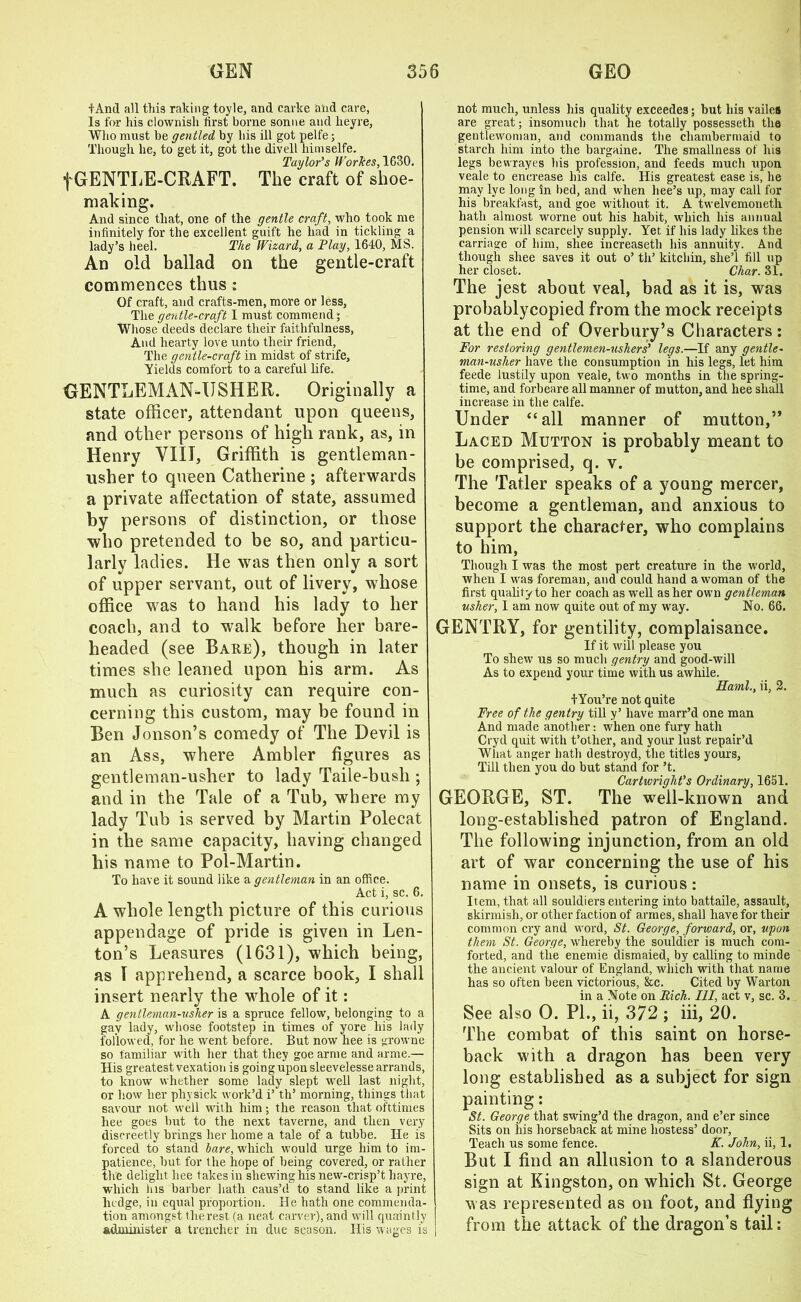 iAnd all this raking toyle, and carke and care, Is for his clownish first borne sonue and heyre, Who must be gentled by his ill got pelfe; Though lie, to get it, got the divell himselfe. Taylor’s Workes, 1G30. fGENTIiE-CKAFT. The craft of shoe- malring. And since that, one of the gentle craft, who took me infinitely for the excellent guift he had in tickling a lady’s heel. The Wizard, a Flay, 1640, MS. An old ballad on the gentle-craft commences thus : Of craft, and crafts-men, more or less, The gentle-craft I must commend; Whose deeds declare their faithfulness, And hearty love unto their friend, The gentle-craft in midst of strife. Yields comfort to a careful life. GENTLEMAN-USHER. Originally a state officer, attendant upon queens, and other persons of high rank, as, in Henry VIII, Griffith is gentleman- usher to queen Catherine ; afterwards a private affectation of state, assumed by persons of distinction, or those who pretended to be so, and particu- larly ladies. He was then only a sort of upper servant, out of livery, whose office was to hand his lady to her coach, and to walk before her bare- headed (see Bare), though in later times she leaned upon his arm. As much as curiosity can require con- cerning this custom, may be found in Ben Jonson’s comedy of The Devil is an Ass, where Ambler figures as gentleman-usher to lady Taile-bush ; and in the Tale of a Tub, where my lady Tub is served by Martin Polecat in the same capacity, having changed his name to Pol-Martin. To have it sound like a gentleman in an office. Act i, sc. 6. A whole length picture of this curious appendage of pride is given in Ben- ton’s Leasures (1631), which being, as I apprehend, a scarce book, I shall insert nearly the whole of it: A gentleman-nsher is a spruce fellow, belonging to a gay lady, whose footstep in times of yore his lady followed, for he went before. But now hee is growne so familiar with her that they goe arme and arme.— His greatest vexation is going upon sleevelessearrands, to know whether some lady slept well last night, or how her physick work’d i’ th’ morning, things that savour not well with him; the reason that ofttimes hee goes but to the next taverne, and then very discreetly brings her home a tale of a tubbe. He is forced to stand bare, which would urge him to im- patience, hut for the hope of being covered, or rather the delight hee takes in shewing his new-crisp’t hayre, which his barber hath caus’d to stand like a print hedge, in equal proportion. He hath one commenda- tion amongst the rest (a neat carver), and will quaintly administer a trencher in due season. His wages is not much, unless his quality exceedes; but his vailes are great; insomuch that he totally possesseth the gentlewoman, and commands the chambermaid to starch him into the bargaine. The smallness of his legs bewrayes his profession, and feeds much upon veale to encrease his calfe. His greatest ease is, he may lye long in bed, and when hee’s up, may call for his breakfast, and goe without it. A twelvemoneth hath almost worne out his habit, which his annual pension will scarcely supply. Yet if his lady likes the carriage of him, sliee increaseth his annuity. And though shee saves it out o’ th’ kitcliin, slre’l fill up her closet. Char. 31. The jest about veal, bad as it is, was probablycopied from the mock receipts at the end of Overbury’s Characters: For restoring gentlemen-ushers’ legs.—If any gentle- man-usher have the consumption in his legs, let him feede lustily upon veale, two months in the spring- time, and forbeare all manner of mutton, and hee shall increase in the calfe. Under “all manner of mutton,” Laced Mutton is probably meant to be comprised, q. v. The Tatler speaks of a young mercer, become a gentleman, and anxious to support the character, who complains to him, Though I was the most pert creature in the world, when I was foreman, and could hand a woman of the first qualify to her coach as well as her own gentleman usher, I am now quite out of my way. No. 66. GENTRY, for gentility, complaisance. If it will please you To shew us so much gentry and good-will As to expend your time with us awhile. Kami., ii, 2. fYou’re not quite Free of the gentry till y’ have marr’d one man And made another: when one fury hath Cryd quit with t’other, and your lust repair’d What anger hath destroyd, the titles yours, Till then you do but stand for’t. Cartwright’s Ordinary, 1651. GEORGE, ST. The well-known and long-established patron of England. The following injunction, from an old art of war concerning the use of his name in onsets, is curious : Item, that all souldiers entering into battaile, assault, skirmish, or other faction of armes, shall have for their common cry and word, St. George, forward, or, upon them St. George, whereby the souldier is much com- forted, and the enemie dismaied, by calling to minde the ancient valour of England, which with that name has so often been victorious, &c. Cited by Warton in a Note on Rich. Ill, act v, sc. 3. See also 0. PL, ii, 372 ; iii, 20. The combat of this saint on horse- back with a dragon has been very long established as a subject for sign painting: St. George that swing’d the dragon, and e’er since Sits on his horseback at mine hostess’ door, Teacli us some fence. K. John, ii, 1. But I find an allusion to a slanderous sign at Kingston, on which St. George was represented as on foot, and flying from the attack of the dragon’s tail:
