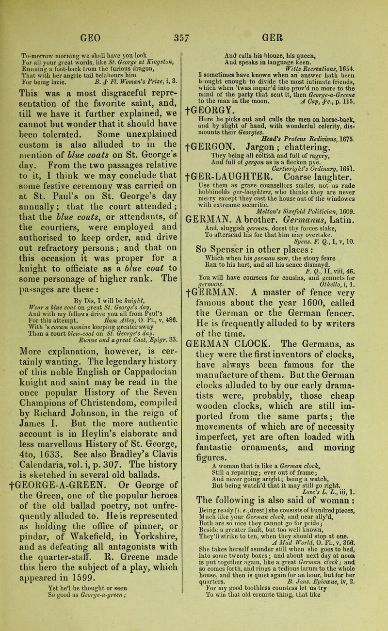 To-morrow morning we shall have you look Tor all your great words, like St. George at Kingston, Running a foot-back from the furious dragon, That with her angrie tail belabours him Tor being lazie. B. Sr FI. Woman’s Prize, i, 3. This was a most disgraceful repre- sentation of the favorite saint, and, till we have it further explained, we cannot but wonder that it should have been tolerated. Some unexplained custom is also alluded to in the mention of blue coats on St. George’s day. From the two passages relative to it, I think we may conclude that some festive ceremony was carried on at St. Paul’s on St. George’s day annually; that the court attended ; that the blue coats, or attendants, of the courtiers, were employed and authorised to keep order, and drive out refractory persons ; and that on this occasion it was proper for a knight to officiate as a blue coat to some personage of higher rank. The passages are these: By Bis, I will be knight, Wear a blue coat on great St. George’s day, And with my fellows drive you all from Paul’s Tor this attempt. Ram Alley, 0. PL, v, 486. With’s coram nomine keeping greater sway Than a court blew-coat on St. George’s day. Runne and a great Cast, Epigr. 33. More explanation, however, is cer- tainly wanting. The legendary history of this noble English or Cappadocian knight and saint may be read in the once popular History of the Seven Champions of Christendom, compiled by Richard Johnson, in the reign of James I. But the more authentic account is in Heylin’s elaborate and less marvellous History of St. George, 4to, 1633. See also Bradley’s Clavis Calendaria, vol. i, p. 307. The history is sketched in several old ballads. fGEORGE-A-GREEN. Or George of the Green, one of the popular heroes of the old ballad poetry, not unfre- quently alluded to. He is represented as holding the office of pinner, or pindar, of Wakefield, in Yorkshire, and as defeating all antagonists with the quarter-staff. R. Greene made this hero the subject of a play, which appeared in 1599. Yet. he’l be thought or seen So good as George-a-green j And calls his blouze, his queen, And speaks in language keen. Witts Recreations, 1654. I sometimes have known when an answer hath been brought enough to divide the most intimate friends, which when ’twas inquir’d into prov’d no more to the mind of the party that sent it, then George-a-Greene to the man in the moon. A Cap, #~c., p. 115. fGEORGY. Here he picks out and culls the men on horse-back, and by slight of hand, with wonderful celerity, dis- mounts their Georgies. Head’s Proteus Redivivus, 1675, fGERGON. Jargon; chattering. They being all coltish and full of ragery. And full of gergon as is a flecken pye. Cartwright’s Ordinary, 1651. f GER-LAUGHTER. Coarse laughter. Use them as grave counsellors smiles, not as rude liobbinolds ger-laughters, who thinke they are never merry except they cast the house out of the windowes with extreame securitie. Melton’s Sixefold Politician, 1609. GERMAN. A brother. Germanus, Latin. And, sluggish german, doest tby forces slake, To aftersend his foe that him may overtake. Spens. F. Q., I, v, 10. So Spenser in other places : Which when his german saw, the stony feare Ran to his hart, and all his sence dismayd. F. Q., II, viii, 46. You will have coursers for cousins, and gennets for germans. Othello, i, 1. fGERMAN. A master of fence very famous about the year 1600, called the German or the German fencer. He is frequently alluded to by writers of the time. GERMAN CLOCK. The Germans, as they were the first inventors of clocks, have always been famous for the manufacture of them. But the German clocks alluded to by our early drama- tists were, probably, those cheap wooden clocks, which are still im- ported from the same parts; the movements of which are of necessity imperfect, yet are often loaded with fantastic ornaments, and moving figures. A woman that is like a German clock. Still a repairing; ever out of frame; And never going aright; being a watch, But being watch’d that it may still go right. Love’s L. L., iii, 1. The following is also said of woman : Being ready [i. e.,drest] she consists of hundred pieces, Much like your German clock, and near ally’d, Both are so nice they cannot go for pride; Beside a greater fault, but too well known, They’ll strike to ten, when they should stop at one. A Mad World, 0. PL, v, 366. She takes herself asunder still when she goes to bed, into some twenty boxes; and about next day at noon is put together again, like a great German clock; and so comes forth, and rings a tedious larum to the whole house, and then is quiet again for an hour, but for her quarters. B. Jans. Epiccene, iv, 2. Tor my good toothless countess let us try To win that old eremite thing, tliat like