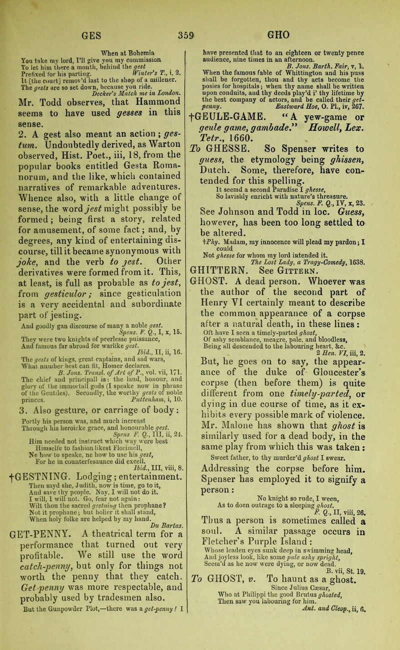 When at Bohemia You take my lord, I’ll give you my commission To let liim there a mouth, behind the gest Prefixed for his parting. Winter's T., i, 2. It [the court] remov’d last to the shop of a millener. The gests are so set down, because you ride. Decker’s Match me in London. Mr. Todd observes, that Hammond seems to have used gesses in this sense. 2. A gest also meant an action ; ges- tum. Undoubtedly derived, as Warton observed, Hist. Poet., iii, 18, from the popular books entitled Gesta Boma- norum, and the like, which contained narratives of remarkable adventures. Whence also, with a little change of sense, the word jest might possibly be formed; being first a story, related for amusement, of some fact; and, by degrees, any kind of entertaining dis- course, till it became synonymous with joke, and the verb to jest. Other derivatives were formed from it. This, at least, is full as probable as to jest, from gesticulor; since gesticulation is a very accidental and subordinate part of jesting. And goodly gan discourse of many a noble gest. Spens. F. Q., I, x, 15. They were two knights of peerlesse puissance, And famous far abroad for warlike gest. Ibid., II, ii, 16. The gests of kings, great captains, and sad wars, What number best can fit, Homer declares. B. Jons. Transl. of Art of P., vol. vii, 1?1. The chief and principall is: the laud, honour, and glory of the immortall gods (I speake now in phrase of the Gentiles). Secondly, the worthy gests of noble princes. Puttenham, i, 10. 3. Also gesture, or carriage of body: Portly his person was, and much increast Through his heroicke grace, and honourable gest. Spens. F. Q., Ill, ii, 24. Him needed not instruct which way were best Himselfe to fashion likest Florimell, Ne how to speake, ne how to use his gest, For he in counterfesaunce did excell. Ibid., Ill, viii, 8. fGESTNING. Lodging; entertainment. Then sayd she, Judith, now is time, go to it. And save thy people. Nay, I will not do it. I will, 1 will not. Go, fear not again: Wilt thou the sacred gestning then prophane ? Not it prophane; but holier it shall stand, When holy folke are helped by my hand. Du Bartas. GET-PENNY. A theatrical term for a performance that turned out very profitable. We still use the word catch-penny, but only for things not worth the penny that they catch. Get-penny was more respectable, and probably used by tradesmen also. But the Gunpowder Plot,—there was a get-penny! 1 have presented that to an eighteen or twenty pence audience, nine times in an afternoon. B. Jons. Barth. Fair, v, 1. When the famous fable of Whittington and his puss shall be forgotten, thou and thy acts become the posies for hospitals; when thy name shall be written upon conduits, and thy deeds play’d i’ thy lifetime by the best company of actors, and be called their get- penny. Eastward Roe, 0. PL, iv, 267. fGEULE-GAME. “ A yew-game or geule game, gambadeHowell, Lex. Tetr., 1660. To GHESSE. So Spenser writes to guess, the etymology being ghissen, Dutch. Some, therefore, have con- tended for this spelling. It seemd a second Paradise I ghesse. So lavishly enricht with nature’s threasure. Spens. F. Q., IY, x, 23. See Johnson and Todd in loc. Guess, however, has been too long settled to be altered. tPhy. Madam, my innocence will plead my pardon; I could Not ghesse for whom my lord intended it. The Lost Lady, a Tragy-Comedy, 1638. GHITTERN. See Gittern. GHOST. A dead person. Whoever was the author of the second part of Henry VI certainly meant to describe the common appearance of a corpse after a natural death, in these lines: Oft have I seen a timely-parted ghost, Of ashy semblance, meagre, pale, and bloodless, Being all descended to the labouring heart, &c. 2 Ren. VI, iii, 2. But, he goes on to say, the appear- ance of the duke of Gloucester’s corpse (then before them) is quite different from one timely-parted, or dying in due course of time, as it ex- hibits every possible mark of violence. Mr. Malone has shown that ghost is similarly used for a dead body, in the same play from which this was taken : Sweet father, to thy murder’d ghost I swear. Addressing the corpse before him. Spenser has employed it to signify a person: No knight so rude, I ween, As to doen outrage to a sleeping qhost. F. Q., II, viii, 26. Thus a person is sometimes called a soul. A similar passage occurs in Fletcher’s Purple Island : Whose leaden eyes sunk deep in swimming head. And joyless look, like some pale ashy spright. Seem’d as he now were dying, or now dead. B. vii, St. 19. To GHOST, v. To haunt as a ghost. Since Julius Csesar, Who at Philippi the good Brutus ghosted. Then saw you labouring for him. Ant. and Cleop., ii, 6.