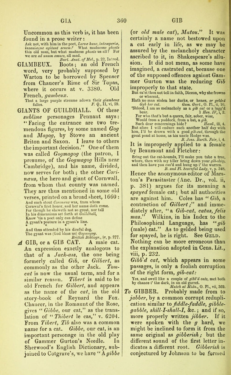 Uncommon as this verb is, it has been found in a prose writer: Ask not, with him in the poet, Larvae hunc, intemperice, insaniceque agitant senem? What madnesse ghosts this old man, but what madness ghosts us all? Tor wTe are ad unum omnes, all mad. Burt. Anat. of Mel., p. 22, In trod. GIAMBEUX. Boots; an old French word, very probably supposed by Warton to be borrowed by Spenser from Chaucer’s Rime of Sir Topas, where it occurs at v. 3380. Old French, gambeux. That a large purple streame adown their gxambeux falles. F. Q., II, vi, 29. GIANTS OF GUILDHALL. Of these sublime personages Pennant says: “ Facing the entrance are two tre- mendous figures, by some named Gog and Magog, by Stowe an ancient Briton and Saxon. I leave to others the important decision.” One of them was called Gogmagog (the patron, I presume, of the Gogmagog Hills near Cambridge), and his name, divided, now serves for both ; the other Cori- nceus, the hero and giant of Cornwall, from whom that county was named. They are thus mentioned in some old verses, printed on a broad sheet, 1660: And such stout Coronceus was, from whom Cormval’s first honor, and her name doth come. For though he sheweth not so great, nor tall In his dimensions set forth at Guildhall, Enow ’tis a poet only can define A gyant’s posture in a gyant’s line. And thus attended by his direful dog, The gyant was (God bless us) Gogmagog. British Bibliogr., iv, p. 277. A GIB, or a GIB CAT. A male cat. An expression exactly analogous to that of a Jack-ass, the one being formerly called Gib, or Gilbert, as commonly as the other Jack. Tom- cat is now the usual term, and for a similar reason. Tibert is said to be old French for Gilbert, and appears as the name of the cat, in the old story-book of Reynard the Fox. Chaucer, in the Romauntof the Rose, gives “ Gibbe, our cat,” as the trans- lation of “ Thibert le cas,” v. 6204. From Tibert, Tib also was a common name for a cat. Gibbe, our cat, is an important personage in the old play of Gammer Gurton’s Needle. In Sherwood’s English Dictionary, sub- joined to Cotgrave’s, we have “ A gibbe (or old male cat), Matou.” It wai certainly a name not bestowed upon a cat early in life, as we may be assured by the melancholy character ascribed to it, in Shakespeare’s allu- sion. It did not mean, as some have imagined, a castrated cat, because one of the supposed offences against Gam- mer Gurton was the reducing Gib improperly to that state. But ca’st thou not tell in faith, Diccon, why she frowns or whereat, Hath no man stolen her ducks, or henes, or gelded Gyb her cat. Gam. Gurt., 0. PI., ii, 10. 'Sblood, I am as melancholy as a gib cat or a lugg’d bear. 1 Hen. IV, i, 2. For who that’s but a queen, fair, sober, wise, Would from a paddock, from a bat, a gib, Such dear concernings hide ? Haml., iii, 4. But afore I will endure such another half day with him, I’ll be drawn with a good gib-cat, through the great pond at home, as his uncle Hodge was. B. Jons. Barth. Fair, i, 4. It is improperly applied to a female by Beaumont and Fletcher: Bring out the cat-liounds, I’ll make you take a tree, whore, then with my tiller bring down your p'iJ-sliip, and then have you cas’d and hung up i’ the warren. B. and FI. Scornful Lady, v, p. 348. Hence the anonymous editor of Mars- ton’s Parasitaster (Anc. Dr., vol. ii, p. 381) argues for its meaning a spayed female cat; but all authorities are against him. Coles has “ Gib, a contraction of Gilbertand imme- diately after, “a Gib-cat, catus,felis mas” Wilkins, in his Index to the Philosophical Language, has (tgib (male) cat.” As to gelded being used for spayed, he is right. See Geld. Nothing can be more erroneous than the explanation adopted in Cens. Lit., viii, p. 232. Gibb’d cat, which appears in some passages, is only a foolish corruption of the right form, gib-cat: Yes, and swell like a couple of gibb’d cats, met both by chance i’ the dark, in an old garret. Match at Midn., O. PI., vii, 369. To GIBBER. Probably made from to jabber, by a common corrupt redupli- cation similar to fiddle-faddle, gibble- gabble, shill-I-shalUI, &c.; and if so, more properly written jibber. If it were spoken with the g hard, we might be inclined to form it from the same original as gibberish; but the different sound of the first letter in- dicates a different root. Gibberish is conjectured by Johnson to be formed