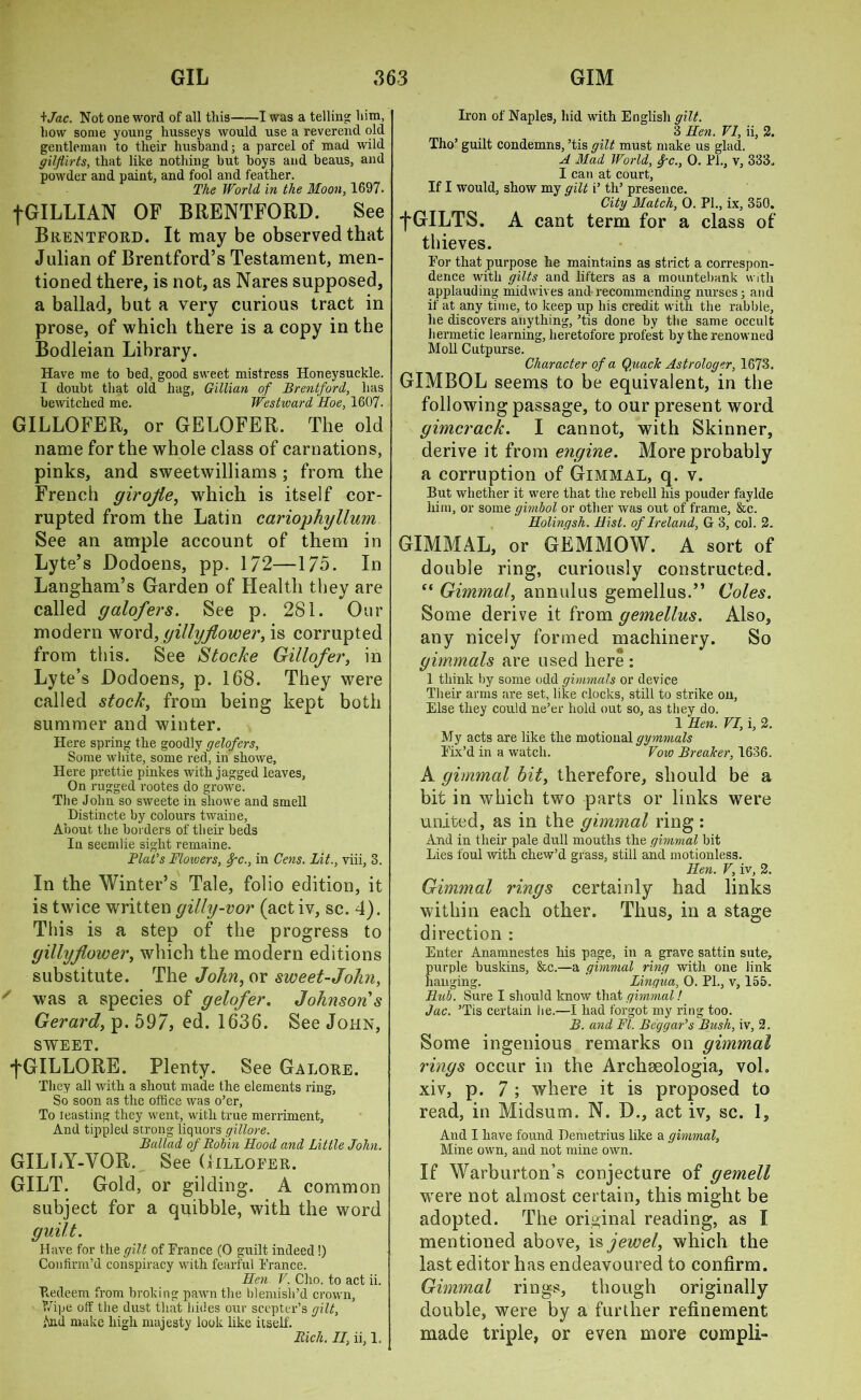 ijac. Not one word of all this 1 was a telling him, how some young liusseys would use a reverend old gentleman to their husband; a parcel of mad wild gilflirts, that like nothing but boys and beaus, and powder and paint, and fool and feather. The World in the Moon, 1697. fGILLIAN OF BRENTFORD. See Brentford. It may be observed that Julian of Brentford’s Testament, men- tioned there, is not, as Nares supposed, a ballad, but a very curious tract in prose, of which there is a copy in the Bodleian Library. Have me to bed, good sweet mistress Honeysuckle. I doubt that old hag, Gillian of Brentford, has bewitched me. Westward Hoe, 1607. GILLOFER, or GELOFER. The old name for the whole class of carnations, pinks, and sweetwilliams ; from the French girojie, which is itself cor- rupted from the Latin cariophyllum See an ample account of them in Lyte’s Dodoens, pp. 1/2—175. In Langham’s Garden of Health they are called galofers. See p. 2S1. Our modern word, gillyflower, is corrupted from this. See Stocke Gillofer, in Lyte’s Dodoens, p. 168. They were called stock, from being kept both summer and winter. Here spring the goodly gelofers. Some white, some red, in showe. Here prettie pinkes with jagged leaves. On rugged rootes do growe. The John so sweete in showe and smell Distincte by colours twaine, About the borders of their beds In seemlie sight remaine. Plat’s Flowers, 8gc., in Cens. Lit., viii, 3. In the Winter’s Tale, folio edition, it is twice written gilly-vor (act iv, sc. 4). This is a step of the progress to gillyflower, which the modern editions substitute. The John, or sweet-John, ' was a species of gelofer. Johnson s Gerard, p. 597, ed. 1636. See John, SWEET. fGILLORE. Plenty. See Galore. They all with a shout made the elements ring. So soon as the office was o’er, To teasting they went, with true merriment, And tippled strong liquors gillore. Ballad of Robin Hood and Little John. GILLY-VOR. See Gillofer. GILT. Gold, or gilding. A common subject for a quibble, with the word guilt. Have for the gilt of France (0 guilt indeed !) Confirm’d conspiracy with fearful France. Hen V. Cho. to act ii. Redeem from broking pawn the blemish’d crown, Wipe off the dust that bides our scepter’s gilt, And make high majesty look like itself. Rich. II, ii, 1. Iron of Naples, hid with English gilt. 3 Hen. VI, ii, 2. Tho’ guilt condemns, ’tis gilt must make us glad. A Mad World, frc., 0. PL, v, 333. I can at court. If I would, show my gilt i’ th’ presence. City Match, 0. PL, ix, 350. f GILTS. A cant term for a class of thieves. For that purpose he maintains as strict a correspon- dence with gilts and lifters as a mountebank with applauding midwives and recommending nurses; and if at any time, to keep up his credit with the rabble, he discovers anything, ’tis done by the same occult hermetic learning, heretofore profest by the renowned Moll Cutpurse. Character of a Q,uacJc Astrologer, 1673. GIMBOL seems to be equivalent, in the following passage, to our present word gimcrack. I cannot, with Skinner, derive it from engine. More probably a corruption of Gimmal, q. v. But whether it were that the rebell his pouder faylde him, or some gimbol or other was out of frame, &c. Holinqsh. Hist, of Ireland, G 3, col. 2. GIMMAL, or GEMMOW. A sort of doable ring, curiously constructed. “ Gimmal, annulus gemellus.” Coles. Some derive it from gemellus. Also, any nicely formed machinery. So gimmals are used here : 1 think by some odd gimmals or device Their arms are set, like clocks, still to strike on, Else they could ne’er hold out so, as they do. 1 Hen. VI, i, 2. My acts are like the motional gymmals Fix’d in a watch. Vow Breaker, 1636. A gimmal bit, therefore, should be a bit in which two parts or links were united, as in the gimmal ring : And in their pale dull mouths the gimmal bit Lies foul with chew’d grass, still and motionless. Hen. V, iv, 2. Gimmal rings certainly had links within each other. Thus, in a stage direction : Enter Anamnestes his page, in a grave sattin sute, purple buskins, &c.—a gimmal ring with one link hanging. Lingua, O. PL, v, 155, Ilub. Sure I should know that gimmal! Jac. ’Tis certain lie.—I had forgot my ring too. B. and FI. Beggar’s Bush, iv, 2. Some ingenious remarks on gimmal rings occur in the Archseologia, vol. xiv, p. 7 ; where it is proposed to read, in Midsum. N. D., act iv, sc. 1, And I have found Demetrius like a gimmal, Mine own, and not mine own. If Warburton’s conjecture of gemell were not almost certain, this might be adopted. The original reading, as I mentioned above, is jewel, which the last editor has endeavoured to confirm. Gimmal rings, though originally double, were by a further refinement made triple, or even more compli-