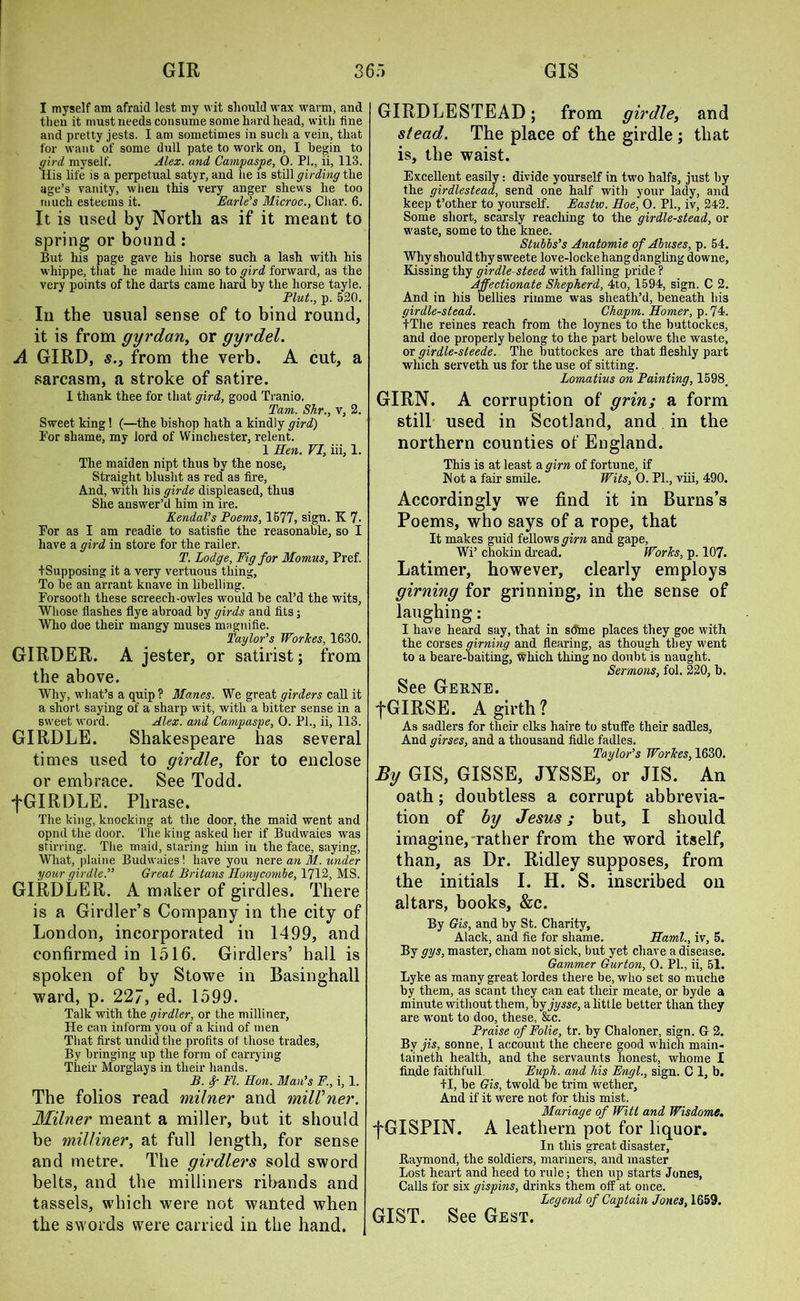 I myself am afraid lest my wit should wax warm, and then it must needs consume some hardhead, with fine and pretty jests. I am sometimes in such a vein, that for want of some dull pate to work on, I begin to gird myself. Alex, and Campaspe, 0. PI., ii, 113. His life is a perpetual satyr, and lie is still girding the age’s vanity, when this very anger shews he too much esteems it. Earle’s Microc., Char. 6. It is used by Nortli as if it meant to spring or bound : But his page gave his horse such a lash with his whippe, that he made him so to gird forward, as the very points of the darts came hard by the horse tayle. Plut., p. 520. In the usual sense of to bind round, it is from gyrdan, or gyrdel. A GIRD, s.3 from the verb. A cut, a sarcasm, a stroke of satire. I thank thee for that gird, good Tranio. Tam. Shr., v, 2. Sweet king! (—the bishop hath a kindly gird) 1’or shame, my lord of Winchester, relent. 1 Hen. VI, iii, 1. The maiden nipt thus by the nose. Straight blusht as red as fire, And, with his girde displeased, thus She answer’d him in ire. Kendal’s Poems, 1677, sign. K 7. For as I am readie to satisfie the reasonable, so I have a gird in store for the railer. T. Lodge, Fig for Momus, Pref. ^Supposing it a very vertuous thing, To be an arrant knave in libelling. Forsooth these screech-owles would be cal’d the wits, Whose flashes flye abroad by girds and fits; Who doe their mangy muses magnifie. Taylor’s WorTces, 1630. GIRDER. A jester, or satirist; from the above. Why, what’s a quip ? Manes. We great girders call it a short saying of a sharp wit, with a bitter sense in a sweet word. Alex, and Campaspe, 0. PI., ii, 113. GIRDLE. Shakespeare has several times used to girdle, for to enclose or embrace. See Todd. 'j'GIRDLE. Phrase. The king, knocking at the door, the maid went and opnd the door. The king asked her if Budwaies was stirring. The maid, staring him in the face, saying, What, plaine Budwaies! have you nere an M. under your girdle.” Great Britans Honycombe, 1712, MS. GIRDLER. A maker of girdles. There is a Girdler’s Company in the city of London, incorporated in 1499, and confirmed in 1516. Girdlers’ hall is spoken of by Stowe in Basinghall ward, p. 227, ed. 1599. Talk with the girdler, or the milliner, He can inform you of a kind of men That first undid the profits of those trades, By bringing up the form of carrying Their Morglays in their hands. B. fy- FI. Hon. Man’s F., i, 1. The folios read milner and milVner. Milner meant a miller, but it should be milliner, at full length, for sense and metre. The girdlers sold sword belts, and the milliners ribands and tassels, which were not wanted when the swords were carried in the hand. | GIRDLE STEAD ; from girdle, and stead. The place of the girdle ; that is, the waist. Excellent easily: divide yourself in two halfs, just by the girdlestead, send one half with your lady, and keep t’other to yourself. Eastw. Hoe, 0. PL, iv, 242. Some short, scarsly reaching to the girdle-stead, or waste, some to the knee. Stubbs’s Anatomie of Abuses, p. 54. Why should thy sweete love-locke hang dangling downe. Kissing thy girdle- steed with falling pride P Affectionate Shepherd, 4to, 1594, sign. C 2. And in his bellies rimme was sheath’d, beneath his girdle-stead. Chapm. Homer, p.74. LTlie reines reach from the loynes to the buttockes, and doe properly belong to the part belowe the waste, or girdle-steede. The buttockes are that fleshly part which serveth us for the use of sitting. Lomatius on Painting, 1598, GIRN. A corruption of grin; a form still used in Scotland, and in the northern counties of England. This is at least a girn of fortune, if Wot a fair smile. Wits, 0. PL, viii, 490. Accordingly we find it in Burns’s Poems, who says of a rope, that It makes guid fellows girn and gape, Wi’ chokin dread. Works, p. 107. Latimer, however, clearly employs girning for grinning, in the sense of laughing: I have heard say, that in shine places they goe with the corses girning and Hearing, as though they went to a beare-baiting, which thing no doubt is naught. Sermons, fol. 220, b. See Gekne. tGIRSE. A girth? As sadlers for their elks haire to stuffe their sadles, And girses, and a thousand fidle fadles. Taylor’s Workes, 1630. By GIS, GISSE, JYSSE, or JIS. An oath; doubtless a corrupt abbrevia- tion of by Jesus; but, I should imagine, rather from the word itself, than, as Dr. Ridley supposes, from the initials I. H. S. inscribed on altars, books, &c. By Gis, and by St. Charity, Alack, and fie for shame. Haml., iv, 5. By gys, master, cham not sick, but yet cliave a disease. Gammer Gurton, 0. Pl., ii, 51. Lyke as many great lordes there be, who set so muche by them, as scant they can eat their meate, or byde a minute without them, by jysse, a little better than they are wont to doo, these, &c. Praise ofFolie, tr. by Chaloner, sign. G 2. By jis, sonne, I account the clieere good which main- taineth health, and the servaunts honest, whome I finde faithfull. Euph. and his Engl., sign. C 1, b. +1, be Gis, twold be trim wether. And if it were not for this mist. Manage of Witt and Wisdome. fGISPIN. A leathern pot for liquor. In this great disaster, Kaymond, the soldiers, mariners, and master Lost heart and heed to rule; then up starts Jones, Calls for six gispins, drinks them off at once. Legend of Captain Jones, 1659. GIST. See Gest.
