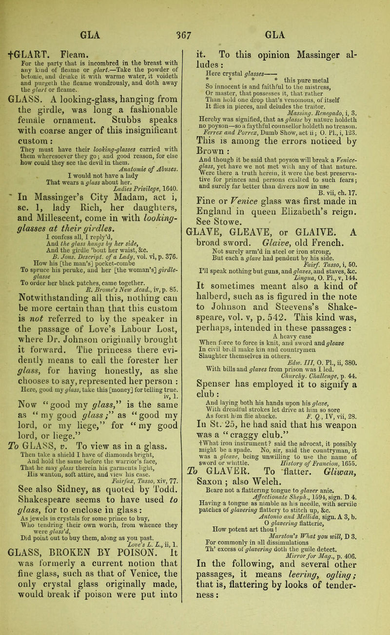 fGLART. Fleam. For the party that is incombred in the breast with any kind of fleame or glart.—Take the powder of betonie, and drinke it with warme water, it voideth and purgeth the fleame wondrously, and doth away the glart or fleame. GLASS. A looking-glass, hanging from the girdle, was long a fashionable female ornament. Stubbs speaks with coarse anger of this insignificant custom: They must have their looking-glasses carried with them wheresoever they go; and good reason, for else how could they see the devil in them. Anatomie of Abuses. I would not have a lady That wears a glass about her. Ladies Privilege, 1640. In Massinger’s City Madam, act i, sc. 1, lady Rich, her daughters, and Millescent, come in with looking- glasses at their girdles. I confess all, I reply’d, And the glass hangs by her side, And the girdle ’bout her waist, &c. B. Jons. Descript, of a Lady, vol. vi, p. 376. How his [the man’s] pocket-combe To spruce his peruke, and her [the woman’s] girdle- glass e To order her black patches, came together. R. Brome's New Acad., iv, p. 85. Notwithstanding all this, nothing can be more certain than that this custom is not referred to by the speaker in the passage of Love’s Labour Lost, where Dr. Johnson originally brought it forward. The princess there evi- dently means to call the forester her glass, for having honestly, as she chooses to say, represented her person : Here, good my glass, take this [money] for telling true. iv, 1. Now “good my glass,” is the same as “ my good glass;” as “good my lord, or my liege,” for “ my good lord, or liege.” To GLASS, v. To view as in a glass. Then take a shield I have of diamonds bright. And hold the same before the warrior’s face, That he may glass therein his garments light, His wanton, soft attire, and view his case. Fairfax, Tasso, xiv, 77. See also Sidney, as quoted by Todd. Shakespeare seems to have used to glass, for to enclose in glass: As jewels in crystals for some prince to buy, Who tendring their own worth, from whence they were glass'd, Did point out to buy them, along as you past. Love's L. L., ii, 1. GLASS, BROKEN BY POISON. It was formerly a current notion that fine glass, such as that of Venice, the only crystal glass originally made, would break if poison were put into it. To this opinion Massinger al- ludes : Here crystal glasses * * * * this pure metal So innocent is and faithful to the mistress. Or master, that possesses it, that rather Than hold one drop that’s venomous, of itself It flies in pieces, and deludes the traitor. Massing. Renegado, i, 3. Hereby was signified, that as glasse by nature holdeth no poyson—so a faytliful counsellor holdeth no treason. Ferrex and Porrex, Dumb Show, act ii; 0. PI., i, 123. This is among the errors noticed by Brown : And though it be said that poyson will break a Venice- glass, yet have we not met with any of that nature. Were there a truth herein, it were the best preserva- tive for princes and persons exalted to such fears; and surely far better than divers now in use B. vii, ch. 17. Fine or Venice glass was first made in England in queen Elizabeth’s reign. See Stowe. GLAVE, GLEAVE, or GLAIVE. A broad sword. Glaive, old French. Not surely arm’d in steel or iron strong, But each a glave had pendent by his side. Fairf. Tasso, i, 50. I’ll speak nothing but guns, and glares, and staves, &c. Lingua, 0. PI., v, 144. It sometimes meant also a kind of halberd, such as is figured in the note to Johnson and Steevens’s Shake- speare, vol. v, p. 542. This kind was, perhaps, intended in these passages : A heavy case When force to force is knit, and sw'ord and gleave In civil broil make kin and countrymen Slaughter themselves in others. Edw. Ill, 0. PL, ii, 380. With bills and glares from prison was I led. Churchy. Challenge, p. 44. Spenser has employed it to signify a club : And laying both his hands upon his glave. With dreadful strokes let drive at him so sore As forst him flie abacke. F. Q , IV, vii, 28. In St. 25, he had said that his weapon was a “craggy club.” 4 What iron instrument ? said the advocat, it possibly might be a spade. No, sir, said the countryman, it was a gleave, being unwilling to use the name of sword or whittle. History of Francion, 1655. To GLAVER. To flatter. Gliwan, Saxon ; also Welch. Beare not a flattering tongue to glaver anie. Affectionate Sheph., 1594, sign. D 4. Having a tongue as nimble as his needle, with servile patches of glavering flattery to stitch up, &c. Antonio and Mellida, sign. A 3, b. 0 glavering fiatterie. How potent art thou ! Mars ton's What you will, D 3. For commonly in all dissimulations Th’ excess of glavering doth the guile detect. Mirror for Mag., p. 406. In the following, and several other passages, it means leering, ogling; that is, flattering by looks of tender- ness :