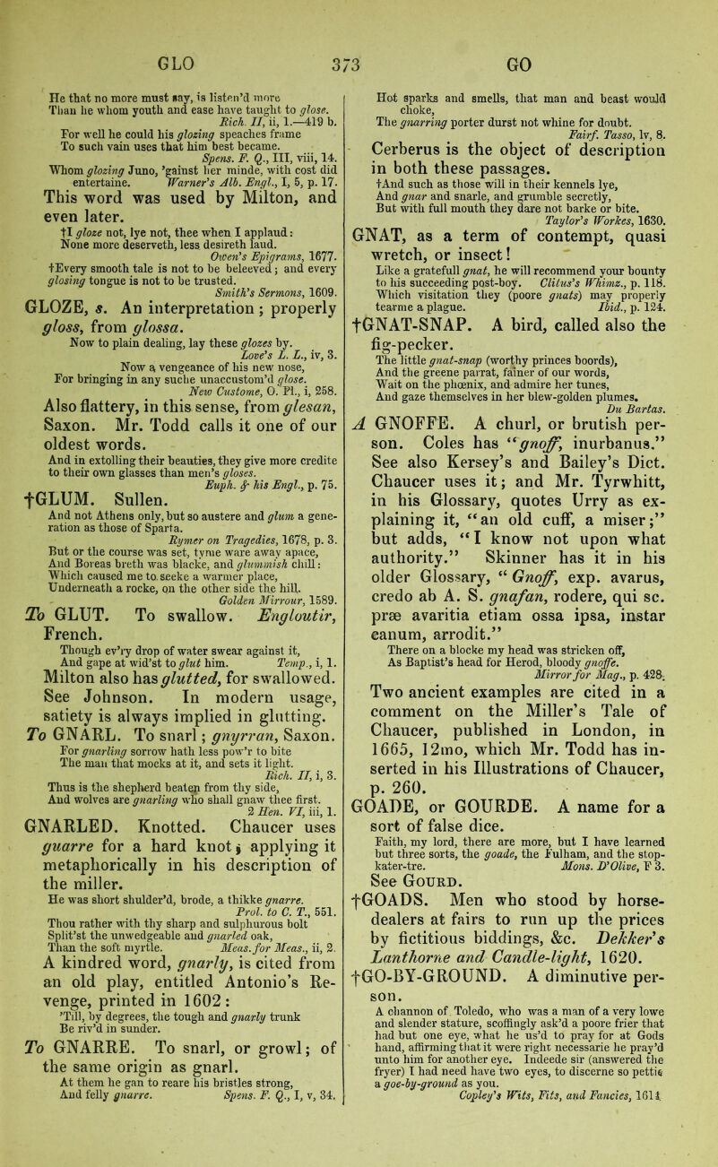 He that no more must say, is listen’d more Than lie whom youth and ease have taught to glose. Rich. II, ii, 1.—419 b. For well he could his glozing speaches frame To such vain uses that him best became. Spens. F. Q., Ill, viii, 14. Whom glozing Juno., ’gainst her minde, with cost did entertaine. Warner’s Alb. Engl., I, 5, p. 17. This word was used by Milton, and even later. |I gloze not, lye not, thee when I applaud: None more deserveth, less desireth laud. Oicen’s Epigrams, 1677. fEvery smooth tale is not to be beleeved; and every glosing tongue is not to be trusted. Smith’s Sermons, 1609. GLOZE, s. An interpretation ; properly gloss, from gloss a. Now to plain dealing, lay these glozes by. Love’s L. L., iv, 3. Now a vengeance of his new nose, For bringing in any suche unaccustom’d glose. New Custome, 0. FI., i, 258. Also flattery, in this sense, from glesan, Saxon. Mr. Todd calls it one of our oldest words. And in extolling their beauties, they give more credite to their own glasses than men’s gloses. Eupli. Sp his Engl., p. 75. fGLUM. Sullen. And not Athens only, but so austere and glum a gene- ration as those of Sparta. Rymer on Tragedies, 1678, p. 3. But or the course was set, tyme ware away apace. And Boreas breth was blacke, and glummish dull: Which caused me to. seeke a warmer place, Underneath a rocke, on the other side the hill. Golden Mirrour, 1589. To GLUT. To swallow. Engloutir, French. Though ev’ry drop of water swear against it. And gape at wid’st to glut him. Temp., i, 1. Milton also has glutted, for swallowed. See Johnson. In modern usage, satiety is always implied in glutting. To GNARL. To snarl; gnyrran, Saxon. For gnarling sorrow hath less pow’r to bite The man that mocks at it, and sets it light. Rich. II, i, 3. Thus is the shepherd beaten from thy side, And wolves are gnarling who shall gnaw thee first. 2 Hen. VI, iii, 1. GNARLED. Knotted. Chaucer uses guarre for a hard knot* applying it metaphorically in his description of the miller. He was short shulder’d, brode, a thikke gnarre. Frol, to C. T., 551. Thou rather with thy sharp and sulphurous bolt Split’st the unwedgeable and gnarled oak, Than the soft myrtle. Meas.for Meas., ii, 2. A kindred word, gnarly, is cited from an old play, entitled Antonio’s Re- venge, printed in 1602: ’Till, by degrees, the tough and gnarly trunk Be riv’d in sunder. To GNARRE. To snarl, or growl; of the same origin as gnarl. At them he gan to reare hi3 bristles strong, And felly gnarre. Spens. F. Q., I, v, 34. Hot sparks and smells, that man and beast would choke, The gnarring porter durst not whine for doubt. Fairf. Tasso, lv, 8. Cerberus is the object of description in both these passages. iAnd such as those will in their kennels lye, And gnar and snarle, and grumble secretly, But with full mouth they dare not barke or bite. _ Taylor’s Workes, 1630. GNAT, as a term of contempt, quasi wretch, or insect! Like a gratefull gnat, he will recommend your bounty to his succeeding post-boy. Clitus’s Whimz., p. 118. Which visitation they (poore gnats) may properly tearme a plague. Ibid., p. 124. fGNAT-SNAP. A bird, called also the fig-pecker. The little gnat-snap (worthy princes boords), And the greene parrat, fainer of our words, Wait on the phoenix, and admire her tunes, And gaze themselves in her blew-golden plumes. Du Bartas. A GNOFFE. A churl, or brutish per- son. Coles has “gnojf, inurbanus.” See also Kersey’s and Bailey’s Diet. Chaucer uses it; and Mr. Tyrwhitt, in his Glossary, quotes Urry as ex- plaining it, “an old cuff, a miser;” but adds, “ I know not upon what authority.” Skinner has it in his older Glossary, “ Gnoff, exp. avarus, credo ab A. S. gnafan, rodere, qui sc. prse avaritia etiam ossa ipsa, instar eanum, arrodit.” There on a blocke my head was stricken off, As Baptist’s head for Herod, bloody gnoffe. Mirror for Mag., p. 428. Two ancient examples are cited in a comment on the Miller’s Tale of Chaucer, published in London, in 1665, 12mo, which Mr. Todd has in- serted in his Illustrations of Chaucer, p. 260. GOADE, or GOURDE. A name for a sort of false dice. Faith, my lord, there are more, but I have learned but three sorts, the goade, the Fulham, and the stop- kater-tre. Mans. D’Olive, F 3. See Gourd. fGOADS. Men who stood by horse- dealers at fairs to run up the prices by fictitious biddings, &c. Defckers Lanthorne and Candle-light, 1620. f GO-BY-GROUND. A diminutive per- son. A c-hannon of Toledo, who was a man of a very lowe and slender stature, scoffingly ask’d a poore frier that had but one eye, what he us’d to pray for at Gods hand, affirming tliat it were right necessarie he pray’d unto him for another eye. Indeede sir (answered the fryer) I had need have two eyes, to discerne so pettie a goe-by-ground as you. Copley’s Wits, Fits, and Fancies, 161 i.