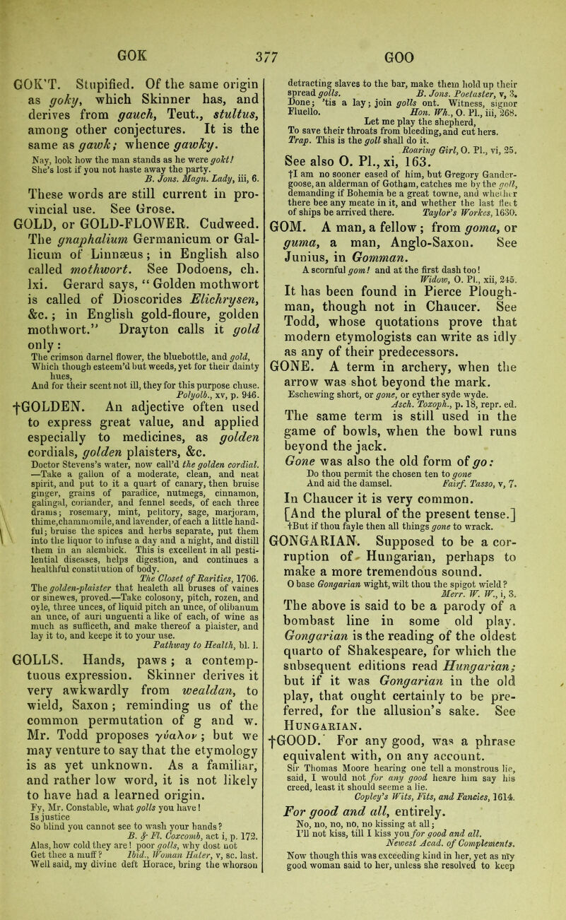 GOK’T. Stupified. Of the same origin as (joky, which Skinner has, and derives from gauch, Teat., stultus, among other conjectures. It is the same as gawk; whence gawky. Nay, look how the man stands as he were gold! She’s lost if you not haste away the party. B. Jons. Magn. Lady, iii, 6. These words are still current in pro- vincial use. See Grose. GOLD, or GOLD-FLOWER. Cudweed. The gnaphalium Germanicum or Gal- licum of Linnaeus; in English also called mothwort. See Dodoens, ch. lxi. Gerard says, “ Golden mothwort is called of Dioscorides Flichrysen, &c.; in English gold-floure, golden mothwort.” Drayton calls it gold only : The crimson darnel flower, the bluebottle, and gold, Which though esteem’d but weeds, yet for their dainty hues, And for their scent not ill, they for this purpose chuse. Polyolb., xv, p. 946. fGOLDEN. An adjective often used to express great value, and applied especially to medicines, as golden cordials, golden plaisters, &c. Doctor Stevens’s water, now call’d the golden cordial. —Take a gallon of a moderate, clean, and neat spirit, and put to it a quart of canary, then bruise ginger, grains of paradice, nutmegs, cinnamon, galmgal, coriander, and fennel seeds, of each three drams; rosemary, mint, pelitory, sage, marjoram, thime,chammomile, and lavender, of each a little hand- ful; bruise the spices and herbs separate, put them into the liquor to infuse a day and a night, and distill them in an alembick. This is excellent in all pesti- lential diseases, helps digestion, and continues a healthful constitution of body. The Closet of Rarities, 1706. The golden-plaister that healeth all bruses of vaines or sinewes, proved.—Take colosony, pitch, rozen, and ojle, three unces, of liquid pitch an unce, of olibanum an unce, of auri unguenti a like of each, of wine as much as sufliceth, and make thereof a plaister, and lay it to, and keepe it to your use. Pathway to Health, bl. 1. GOLLS. Hands, paws; a contemp- tuous expression. Skinner derives it very awkwardly from wealdan, to wield, Saxon; reminding us of the common permutation of g and w. Mr. Todd proposes yvahov ; but we may venture to say that the etymology is as yet unknown. As a familiar, and rather low word, it is not likely to have had a learned origin. Ey, Mr. Constable, what golls you have! Is justice So blind you cannot see to wash your hands? B. Sr FI. Coxcomb, act i, p. 172. Alas, how cold they are! poor golls, why dost not Get thee a muff ? Ibid., Woman Hater, v, sc. last. Well said, my divine deft Horace, bring the whorsou detracting slaves to the bar, make them hold up their spread golls. B. Jons. Poetaster, v, 3. Done; ’tis a lay; join golls ont. Witness, signor Fluello. Hon. Wh., O. PL, iii, 268. Let me play the shepherd, To save their throats from bleeding, and cut hers. Trap. This is the goll shall do it. Roaring Girl, 0. PL, vi, 25. See also 0. PL, xi, 163. |I am no sooner eased of him, but Gregory Gander- goose, an alderman of Gotham, catches me by the goll, demanding if Bohemia be a great towne, and whether there bee any meate in it, and whether the last fleet of ships be arrived there. Taylor’s Workes, 1630. GOM. A man, a fellow; from goma, or guma, a man, Anglo-Saxon. See Junius, in Gomman. A scornful gom! and at the first dash too! Widow, 0. PL, xii, 245. It has been found in Pierce Plough- man, though not in Chaucer. See Todd, whose quotations prove that modern etymologists can write as idly as any of their predecessors. GONE. A term in archery, when the arrow was shot beyond the mark. Eschewing short, or gone, or eyther syde wyde. Asch. Toxoph., p. 18, repr. ed. The same term is still used in the game of bowls, when the bowl runs beyond the jack. Gone was also the old form of go: Do thou permit the chosen ten to gone And aid the damsel. Fair/. Tasso, v, 7. In Chaucer it is very common. [And the plural of the present tense.] tBut if thou fayle then all things gone to wrack. GONGARIAN. Supposed to be a cor- ruption of- Hungarian, perhaps to make a more tremendous sound. Obase Gongarian wight, wilt thou the spigot wield? Merr. W. W., i, 3, The above is said to be a parody of a bombast line in some old play. Gongarian is the reading of the oldest quarto of Shakespeare, for which the subsequent editions read Hungarians but if it was Gongarian in the old play, that ought certainly to be pre- ferred, for the allusion’s sake. See Hungarian. fGOOD. For any good, was a phrase equivalent with, on any account. Sir Thomas Moore hearing one tell a monstrous lie, said, I would not for any good heare him say his creed, least it should seeme a lie. Copley’s Wits, Fits, and Fancies, 1614. For good and all, entirely. No, no, no, no, no kissing at all; I’ll not kiss, till I kiss you for good and all. Newest Acad, of Complements. Now though this was exceeding kind in her, yet as nly good woman said to her, unless she resolved to keep