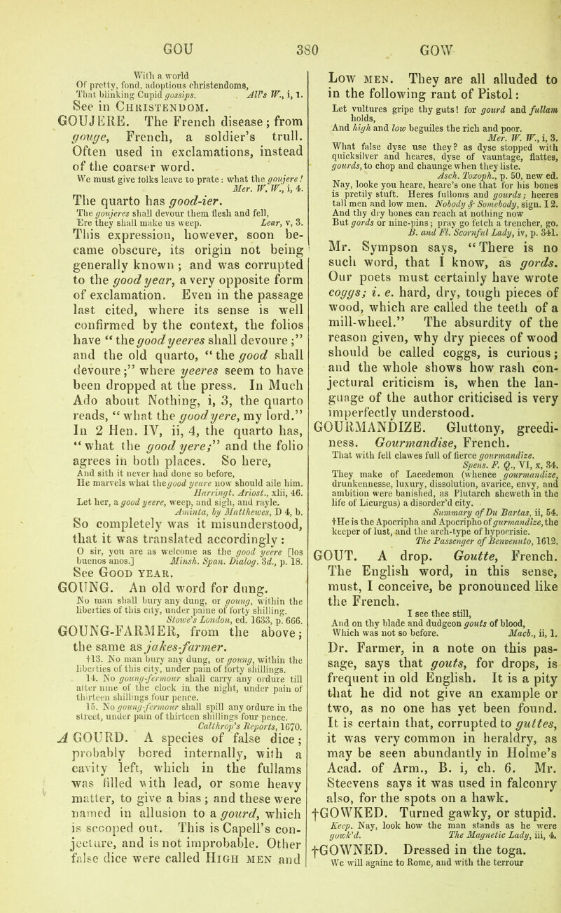 With a world Of pretty, fond, adoptions Christendoms, That blinking Cupid gossips. All's W., i, 1. See in Christendom. GOUJERE. The French disease; from gouge, French, a soldier’s trull. Often used in exclamations, instead of the coarser word. We must give folks leave to prate: what the goujere! Her. W. W., i, 4. The quarto has good-ier. Tbe goujeres shall devour them flesh and fell, Ere they shall make us weep. Lear, v, 3. This expression, however, soon be- came obscure, its origin not being generally known ; and was corrupted to the good year, a very opposite form of exclamation. Even in the passage last cited, where its sense is well confirmed by the context, the folios have “ the good yeeres shall devoure and the old quarto, “ the good shall devoure;” where yeeres seem to have been dropped at the press. In Much Ado about Nothing, i, 3, the quarto reads, “what the goodyere, my lord.” In 2 Hen. IV, ii, 4, the quarto has, “what the good yereand the folio agrees in both places. So here, And sitli it never Had done so before, He marvels what tliegood yeare now should aile him. Harringt. Ariosi., xlii, 46. Let her, a good yeere, weep, and sigh, and rayle. Aminta, by Matthewes, D 4, b. So completely was it misunderstood, that it was translated accordingly: O sir, you are as welcome as the good yeere [los buenos anos.] Minsk. Span. Dialog. 3d., p. 18. See Good year. GOUNG. An old word for dung. No man shall bury any dung, or goung, within the liberties of this city, under paine of forty shilling, Stoive’s London, ed. 1633, p. 666. GOUNG-FARMER, from the above; the same as jakes-fanner. 113. No man bury any dung, or goung, within the liberties of this city, under pain of forty shillings. 14. No goung-fermour shall cany any ordure till alter nine of the clock in the night, under pain of thirteen shillings four pence. 15. No goung-fermour shall spill any ordure in the street, under pain of thirteen shillings four pence. Calthrop's Reports, 1670. A GOURD. A species of false dice; probably bored internally, with a cavity left, which in the fullams was filled with lead, or some heavy matter, to give a bias ; and these were named in allusion to a gourd, which is scooped out. This is Capell’s con- jecture, and is not improbable. Other false dice were called High men and Low men. They are all alluded to in the following rant of Pistol: Let vultures gripe thy guts! for gourd and fullam holds, And high and low beguiles the rich and poor. Mer. W. W., i, 3. What false dyse use they? as dyse stopped with quicksilver and lieares, dyse of vauntage, flattes, gourds, to chop and chaunge when they liste. Asch. Toxoph., p. 50, new ed. Nay, looke you heare, heare’s one that for his bones is pretily stuff. Heres fulloms and gourds; heeres tall men and low men. Nobody Somebody, sign. 12. And thy dry bones can reach at nothing now But gords or nine-pins; pray go fetch a trencher, go. B. and FI. Scornful Lady, iv, p. 341. Mr. Sympson says, “There is no such word, that I know, as gords. Our poets must certainly have wrote coggs; i. e. hard, dry, tough pieces of wood, which are called the teeth of a mill-wheel.” The absurdity of the reason given, why dry pieces of wood should be called coggs, is curious; and the whole shows how rash con- jectural criticism is, when the lan- guage of the author criticised is very imperfectly understood. GOURMANDIZE. Gluttony, greedi- ness. Gourmandise, French. That with fell clawes full of fierce gourmandize. Spens. F. $., VI, x, 34. They make of Lacedemon (whence gourmandize, drunkennesse, luxury, dissolution, avarice, envy, and ambition were banished, as Plutarch sheweth in the life of Licurgus) a disorder’d city. Summary of Du Bartas, ii, 54. file is the Apocripha and Apocripho of gurmandize, the keeper of lust, and the arch-type of hypocrisie. The Passenger of Benvenuto, 1612. GOUT. A drop. Goutte, French. The English word, in this sense, must, I conceive, be pronounced like the French. I see thee still, And on thy blade and dudgeon gouts of blood, Which was not so before. Macb., ii, 1. Dr. Farmer, in a note on this pas- sage, says that gouts, for drops, is frequent in old English. It is a pity that he did not give an example or two, as no one has yet been found. It is certain that, corrupted to guttes, it was very common in heraldry, as may be seen abundantly in Holme’s Acad, of Arm., B. i, ch. 6. Mr. Steevens says it was used in falconry also, for the spots on a hawk. fGOWKED. Turned gawky, or stupid. Keep. Nay, look how the man stands as he were gowk'd. The Magnetic Lady, iii, 4. fGOWNED. Dressed in the toga. We will againe to Rome, and with the terrour