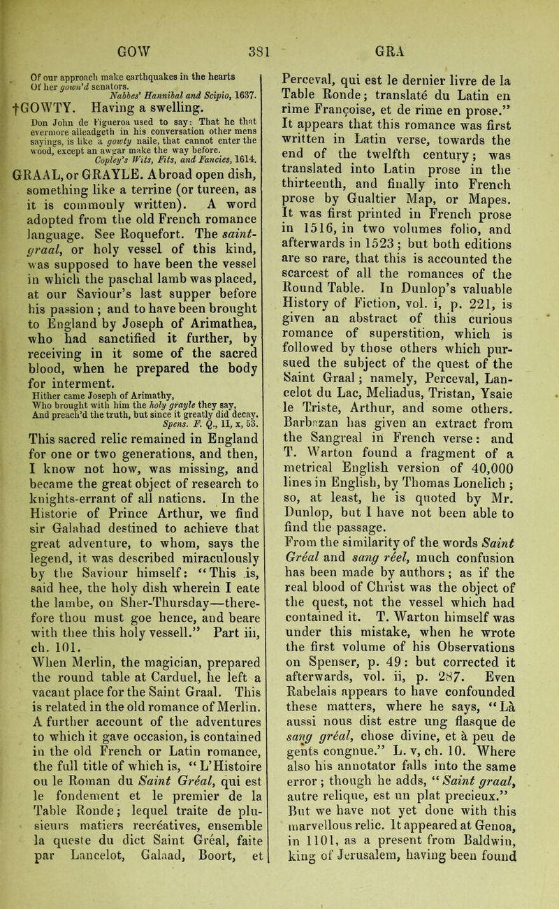 Of our approach make earthquakes in the hearts Of her gown'd senators. Naples' Hannibal and Scipio, 1637. fGOWTY. Having a swelling. Don John de Figueroa used to say: That he that evermore alleadgeth in his conversation other mens sayings, is like a gowty naile, that cannot enter the wood, except an awgar make the way before. Copley's Wits, Fits, and Fancies, 1614. GRAAL, or GRAYLE. Abroad open dish, something like a terrine (or tureen, as it is commonly written). A word adopted from the old French romance language. See Roquefort. The saint- graal, or holy vessel of this kind, w as supposed to have been the vessel in which the paschal lamb was placed, at our Saviour’s last supper before his passion ; and to have been brought to England by Joseph of Arimathea, who had sanctified it further, by receiving in it some of the sacred blood, when he prepared the body for interment. Hither came Joseph of Arimathy, Who brought with him the holy grayle they say, And preach’d the truth, but since it greatly did decay. Spens. F. Q., II, x, 53. This sacred relic remained in England for one or two generations, and then, I know not how, was missing, and became the great object of research to knights-errant of all nations. In the Historie of Prince Arthur, we find sir Galahad destined to achieve that great adventure, to whom, says the legend, it was described miraculously by the Saviour himself: ‘‘This is, said hee, the holy dish wherein I eate the lambe, on Sher-Thursday—there- fore thou must goe hence, and beare with thee this holy vessell.” Part iii, ch. 101. When Merlin, the magician, prepared the round table at Carduel, he left a vacant place for the Saint Graal. This is related in the old romance of Merlin. A further account of the adventures to which it gave occasion, is contained in the old French or Latin romance, the full title of which is, “ L’Histoire ou le Roman du Saint Great, qui est le fondement et le premier de la Table Ronde; lequel traite de plu- sieurs matiers recreatives, ensemble la queste du diet Saint Greal, faite par Lancelot, Galaad, Boort, et Perceval, qui est le dernier livre de la Table Ronde; translate du Latin en rime Francoise, et de rime en prose.” It appears that this romance was first written in Latin verse, towards the end of the twelfth century; was translated into Latin prose in the thirteenth, and finally into French prose by Gualtier Map, or Mapes. It was first printed in French prose in 1516, in two volumes folio, and afterwards in 1523 ; but both editions are so rare, that this is accounted the scarcest of all the romances of the Round Table. In Dunlop’s valuable History of Fiction, vol. i, p. 221, is given an abstract of this curious romance of superstition, which is followed by those others which pur- sued the subject of the quest of the Saint Graal; namely, Perceval, Lan- celot du Lac, Meliadus, Tristan, Ysaie le Triste, Arthur, and some others. Barb.nzan has given an extract from the Sangreal in French verse: and T. Warton found a fragment of a metrical English version of 40,000 lines in English, by Thomas Lonelich ; so, at least, he is quoted by Mr. Dunlop, but I have not been able to find the passage. From the similarity of the words Saint Great and sang reel, much confusion has been made by authors; as if the real blood of Christ was the object of the quest, not the vessel which had contained it. T. Warton himself was under this mistake, when he wrote the first volume of his Observations on Spenser, p. 49: but corrected it afterwards, vol. ii, p. 287. Even Rabelais appears to have confounded these matters, where he says, “La aussi nous dist estre ung flasque de sang great, chose divine, et a peu de gents congnue.” L. v, ch. 10. Where also his annotator falls into the same error ; though he adds, “ Saint graaly autre relique, est un plat precieux.” But we have not yet done with this marvellous relic. It appeared at Genoa, in 1101, as a present from Baldwin, king of Jerusalem, having been found