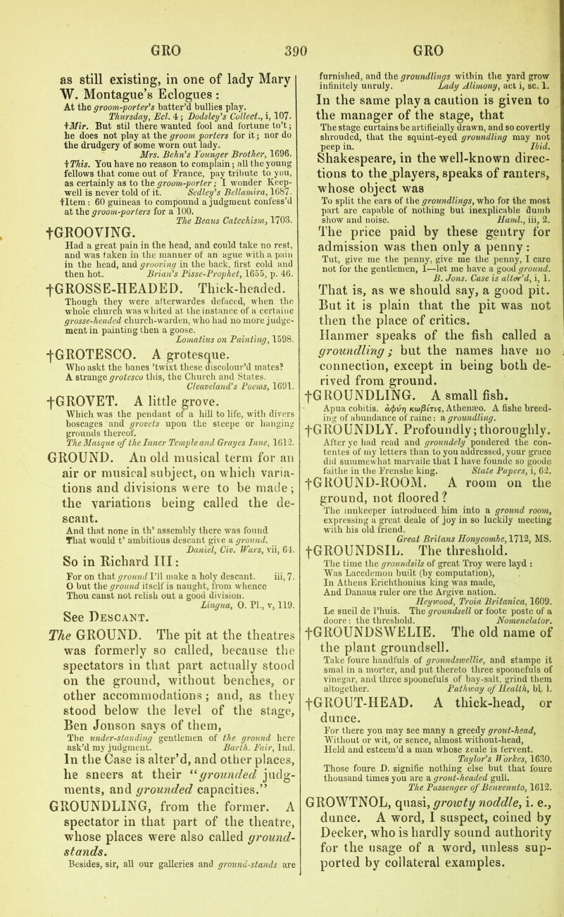 as still existing, in one of lady Mary W. Montague’s Eclogues: At the groom-porter’s batter’d bullies play. Thursday, Eel. 4; Dodsley’s Collect., i, 107. tMir. But stil there wanted fool and fortune to’t; he does not play at the groom porters for it; nor do the drudgery of some worn out lady. Mrs. Behn’s Younger Brother, 1696. f This. You have no reason to complain; all the young fellows that come out of France, pay tribute to you, as certainly as to the groom-porter; I wonder Keep- well is never told of it. Sedley’s Bellamira, 1687- tltem : 60 guineas to compound a judgment confess’d at the groom-porters for a 100. The Beaus Catechism, 1703. fGROOVING. Had a great pain in the head, and could take no rest, and wTas taken in the manner of an ague with a pain in the head, and grooving in the back, first cold and then hot. Brian’s Pisse-Prophet, 1655, p. 46. fGROSSE-HEADED. Thick-headed. Though they were afterwardes defaced, when the whole church was whited at the instance of a certaine grosse-headed church-warden, who had no more judge- ment in painting then a goose. Lomatius on Painting, 1598. ■fGROTESCO. A grotesque. Who askt the banes ’twixt these discolour’d mates? A strange grotesco this, the Church and States. Cleaveland’s Poems, 1691. fGROVET. A little grove. Which was the pendant of a hill to life, witli divers boscages and grovets upon the steepe or hanging grounds thereof. The Masque of the Inner Temple and Grayes Inne, 1612. GROUND. An old musical term for an air or musical subject, on which varia- tions and divisions were to be made; the variations being called the de- scant. And that none in th’ assembly there was found That would t’ ambitious descant give a ground. Daniel, Civ. Wars, vii, 64. So in Richard III: For on that ground I’ll make a holy descant. iii, 7- O but the ground itself is naught, from whence Thou canst not relish out a good division. Lingua, O. PL, v, 119. See Descant. The GROUND. The pit at the theatres was formerly so called, because the spectators in that part actually stood on the ground, without benches, or other accommodations; and, as they stood below the level of the stage, Ben Jonson says of them, The understanding gentlemen of the ground here ask’d my judgment. Barth. Fair, Ind. In the Case is alter’d, and other places, he sneers at their “grounded judg- ments, and grounded capacities.” GROUNDLING, from the former. A spectator in that part of the theatre, whose places were also called ground- stands. Besides, sir, all our galleries and ground-stands are furnished, and the groundlings within the yard grow infinitely unruly. Lady Alimony, act i, sc. 1. In the same play a caution is given to the manager of the stage, that The stage curtains be artificially drawn, and so covertly shrouded, that the squint-eyed groundling may not peep in. Ibid. Shakespeare, in the well-known direc- tions to the players, speaks of ranters, whose object was To split the ears of the groundlings, who for the most part are capable of nothing but inexplicable dumb show and noise. Haul., iii, 2. The price paid by these gentry for admission was then only a penny; Tut, give me the penny, give me the penny, I care not for the gentlemen, 1-—let me have a good ground. B. Jons. Case is alter’d, i, 1. That is, as we should say, a good pit. But it is plain that the pit was not then the place of critics. Hanmer speaks of the fish called a groundling; but the names have no connection, except in being both de- rived from ground. j*G HOUND LING. A small fish. Apua cobitis. a<f>vr) Kiopins, Athenseo. A fishe breed- ing of abundance of raine: a groundling. fGRQUNDLY. Profoundly;thoroughly. After ye had read and groundely pondered the con- tentes of my letters than to you addressed, your grace did summewhat marvaile that I have founde so goode faithe in the Frenshe king. State Papers, i, 62. f GROUND-ROOM. A room on the ground, not floored ? The innkeeper introduced him into a ground room, expressing a great deale of joy in so luckily meeting with his old friend. Great Britans Honycombe, 1712, MS. fGROUNDSIL. The threshold. The time the groundsils of great Troy were layd : Was Lacedemon built (by computation), In Athens Erichthouius king was made. And Danaus ruler ore the Argive nation. Heyuwod, Troia Britanica, 1609. Le sueil de l’huis. The groundsell or foote poste of a doore: the threshold. Nomenclator. fGROUNDSWELIE. The old name of the plant groundsell. Take foure handfuls of groundswellie, and stampe it smal in a morter, and put thereto three spoonefuls of vinegar, and three spoonefuls of bay-salt, grind them altogether. Pathway of Health, bl. 1. fGROUT-HEAD. A thick-head, or dunce. For there you may see many a greedy grout-head, Without or wit, or sence, almost without-head. Held and esteem’d a man whose zeale is fervent. Taylor’s Workes, 1630. Those foure JD. signifie nothing else but that foure thousand times you are a grout-headed gull. The Passenger of Benvenuto, 1612. GROWTNOL, quasi, growty noddle, i. e., dunce. A word, I suspect, coined by Decker, who is hardly sound authority for the usage of a word, unless sup- ported by collateral examples.