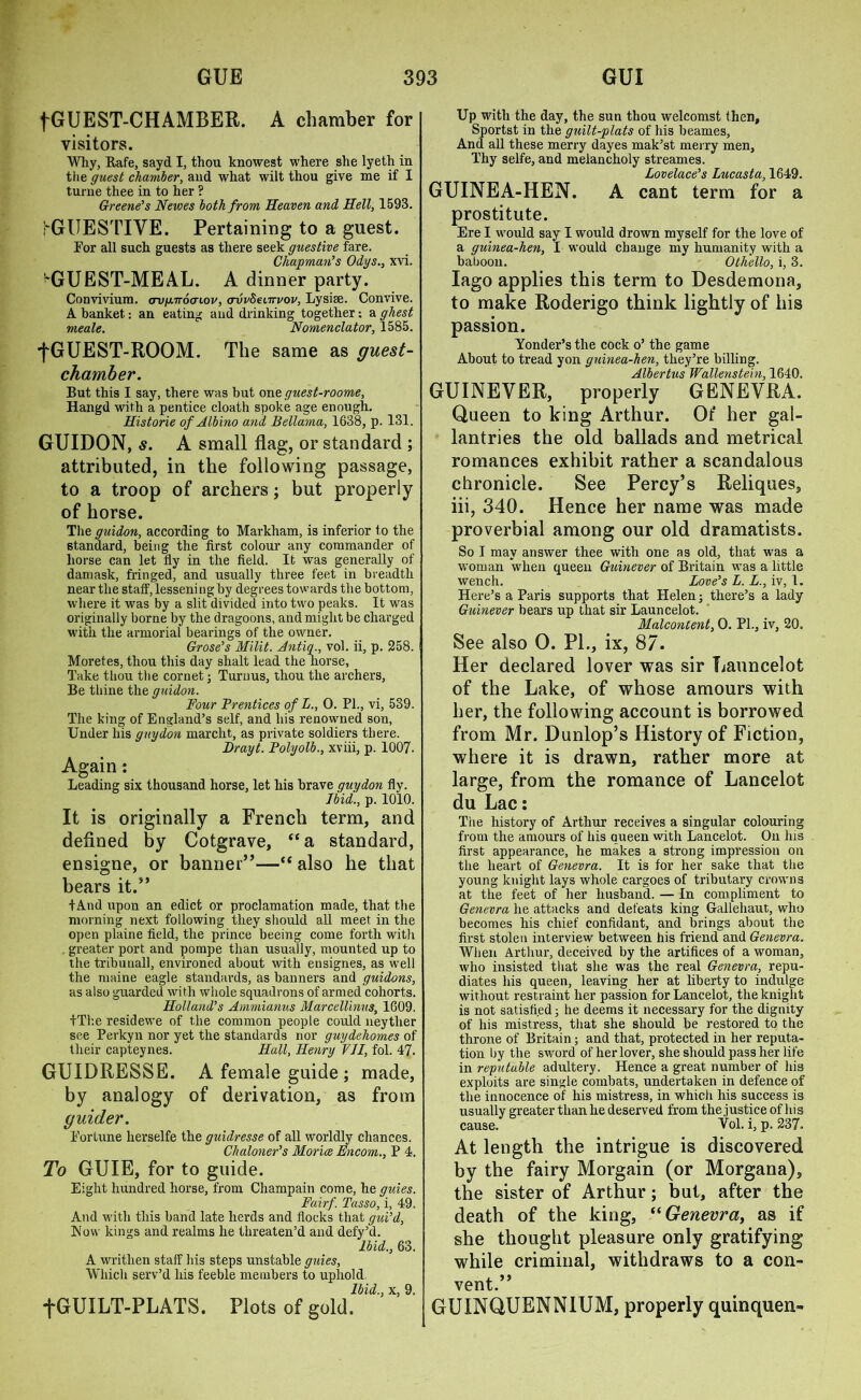fGUEST-CH AMBER. A chamber for visitors. Why, Rafe, sayd I, thou knowest where she lyeth in the guest chamber, and what wilt thou give me if I tume thee in to her ? Greene's Newes both from Heaven and Hell, 1593. j'GUESTIVE. Pertaining to a guest. For all such guests as there seek guestive fare. Chapman's Odys., xvi. 'GUEST-MEAL. A dinner party. Convivium. avg.n6ai.ov, avvSeinvov, Lysise. Convive. A banket: an eating and drinking together: a ghest meale. Nomenclator, 1585. fGUEST-ROOM. The same as guest- chamber. But this I say, there was but one guest-roome, Hangd with a pentice cloath spoke age enough. Historie of Albino and Bellama, 1638, p. 131. GUIDON, s. A small flag, or standard ; attributed, in the following passage, to a troop of archers; but properly of horse. The guidon, according to Markham, is inferior to the standard, being the first colour any commander of horse can let fly in the field. It was generally of damask, fringed, and usually three feet in breadth near the staff, lessening by degrees towards the bottom, where it was by a slit divided into two peaks. It was originally borne by the dragoons, and might be charged with the armorial bearings of the owner, Grose's Milit. Antiq., vol. ii, p. 258. Moretes, thou this day shalt lead the horse, Take thou the cornet; Turnus, thou the archers, Be thine the guidon. Four Prentices of L., 0. PI., vi, 539. The king of England’s self, and his renowned son, Under his guydon marclit, as private soldiers there. Brayt. Polyolb., xviii, p. 1007. Again: Leading six thousand horse, let his brave guydon fly. Ibid., p. 1010. It is originally a French term, and defined by Cotgrave, “a standard, ensigne, or banner”—“ also he that bears it.” tAnd upon an edict or proclamation made, that the morning next following they should all meet in the open plaine field, the prince beeing come forth with greater port and pompe than usually, mounted up to the tribunall, environed about with eusignes, as well the niaine eagle standards, as banners and guidons, as also guarded with whole squadrons of armed cohorts. Holland's Arnmianus Marcellinus, 1609. +The residewe of the common people could neytlier see Perkyn nor yet the standards nor guydehomes of their capteynes. Hall, Henry VII, fol. 47. GUIDRESSE. A female guide ; made, by analogy of derivation, as from guider. Fortune herselfe the guidresse of all worldly chances. Chaloner's Morice Encom., P 4. To GUIE, for to guide. Eight hundred horse, from Champain come, he gules. Fairf. Tasso, i, 49. And with this band late herds and flocks that gui’d, Flow kings and realms he threaten’d and defy’d. Ibid., 63. A writhen staff his steps unstable guies, Which serv’d his feeble members to uphold. Ibid., x, 9. fGUILT-PLATS. Plots of gold. Up with the day, the sun thou welcomst then, Sportst in the guilt-plats of his beames, And all these merry dayes mak’st merry men, Thy selfe, and melancholy streames. Lovelace's Lucasta, 1649. GUINEA-HEN. A cant term for a prostitute. Ere I would say I would drown myself for the love of a guinea-hen, I would change my humanity with a baboon. Othello, i, 3. Iago applies this term to Desdemona, to make Roderigo think lightly of his passion. Yonder’s the cock o’ the game About to tread yon guinea-hen, they’re billing. Albertus Wallenstein, 1640, GUINEVER, properly GENEVRA. Queen to king Arthur. Ot* her gal- lantries the old ballads and metrical romances exhibit rather a scandalous chronicle. See Percy’s Reliques, iii, 340. Hence her name was made proverbial among our old dramatists. So I may answer thee with one as old, that was a woman when queen Guinever of Britain was a little wench. Love's L. L., iv, 1. Here’s a Paris supports that Plelen; there’s a lady Guinever bears up that sir Launcelot. Malcontent, O. PL, iv, 20, See also O. PL, ix, 87. Her declared lover was sir Launcelot of the Lake, of whose amours with her, the following account is borrowed from Mr. Dunlop’s History of Fiction, where it is drawn, rather more at large, from the romance of Lancelot du Lac: The history of Arthur receives a singular colouring from the amours of his queen with Lancelot. On Ins first appearance, he makes a strong impression on the heart of Genevra. It is for her sake that ttie young knight lays whole cargoes of tributary crowns at the feet of her husband. — In compliment to Genevra he attacks and defeats king Gallehaut, who becomes his chief confidant, and brings about the first stolen interview between his friend and Genevra. When Arthur, deceived by the artifices of a woman, who insisted that she was the real Genevra, repu- diates his queen, leaving her at liberty to indulge without restraint her passion for Lancelot, the knight is not satisfied; he deems it necessary for the dignity of his mistress, that she should be restored to the throne of Britain; and that, protected in her reputa- tion by the sword of her lover, she should pass her life in reputable adultery. Hence a great number of his exploits are single combats, undertaken in defence of the innocence of his mistress, in which his success is usually greater than he deserved from the justice of his cause. Vol. i, p. 237. At length the intrigue is discovered by the fairy Morgain (or Morgana), the sister of Arthur; but, after the death of the king, “ Genevra, as if she thought pleasure only gratifying while criminal, withdraws to a con- vent.” GUINQUENNIUM, properly quinquen-