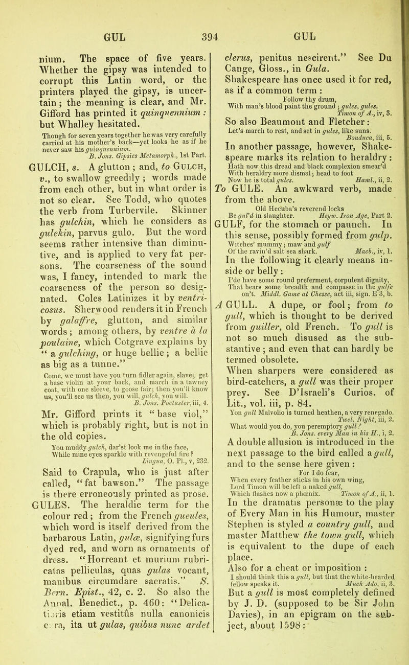 mum. The space of five years. Whether the gipsy was intended to corrupt this Latin word, or the printers played the gipsy, is uncer- tain ; the meaning is clear, and Mr. Gifford has printed it quinquennium,: but Whalley hesitated. Though for seven years together he was very carefully carried at his mother’s back—yet looks he as if he never saw his guinquennium. B. Jons. Gipsies Metamorph., 1st Part. GULCH, s. A glutton ; and, to Gulch, v., to swallow greedily ; words made from each other, but in what order is not so clear. See Todd, who quotes the verb from Turbervile. Skinner has gulchin, which he considers as gulekin, parvus gulo. But the word seems rather intensive than diminu- tive, and is applied to very fat per- sons. The coarseness of the sound was, I fancy, intended to mark the coarseness of the person so desig- nated. Coles Latinizes it by ventri- cosus. Sherwood renders it in French by galaffre, glutton, and similar words; among others, by ventre a la poulaine, which Cotgrave explains by “ a gulching, or huge bellie ; a bellie as big as a tunne.” Come, we must have you turn fidler again, slave; get a base violin at your back, and march in a tawney coat, with one sleeve, to goose fair; then you’ll know us, you’ll see us then, you will, gulch, you will. B. Jons. Poetaster, in, 4. Mr. Gifford prints it “ base viol,” which is probably right, but is not in the old copies. You muddy gulch, dar’st look me in the face, While mine eyes sparkle with revengeful fire ? Lingua, 0. PI., v, 232. Said to Crapula, who is just after called, “fat bawson.” The passage is there erroneously printed as prose. GULES. The heraldic term for the colour red ; from the French gueules, which word is itself derived from the barbarous Latin, gulce, signifying furs dyed red, and worn as ornaments of dress. “ Horreant et murium rubri- catas pelliculas, qttas gulas vocant, manibus circumdare sacratis.” S. Brrn. Epist., 42, c. 2. So also the Annal. Benedict., p. 460: “ Delica- timis etiam vestitus nulla canonicis c ra, ita ut gulas, quibus nunc ardet clerus, penitus nescirent.” See Du Cange, Gloss., in Gula. Shakespeare has once used it for red, as if a common term : Follow thy drum, With man’s blood paint the ground ; gules, gules. Tinion of A., iv, 3. So also Beaumont and Fletcher: Let’s march to rest, and set in gules, like suns. Bonduca, iii, 5. In another passage, however, Shake- speare marks its relation to heraldry: Hath now this dread and black complexion smear’d With heraldry more dismal; head to foot Now he is total gules. Haml., ii, 2. To GULE. An awkward verb, made from the above. Old Hecuba’s reverend locks Be guVd in slaughter. Heyw. Iron Age, Part 2. GULF, for the stomach or paunch. In this sense, possibly formed from gulp. Witches’ mummy; maw and gulf Of the ravin’d salt sea shark. Mach., iv, 1. In the following it clearly means in- side or belly: I’de have some round preferment, corpulent dignity, That bears some breadth and compasse in the guffe on’t. Middl. Game at Chesse, act iii, sign. E 3, b. A GULL. A dupe, or fool; from to gull, which is thought to be derived from guiller, old French. To gull is not so much disused as the sub- stantive ; and even that can hardly be termed obsolete. When sharpers were considered as bird-catchers, a gull was their proper prey. See D’israeli’s Curios, of Lit., vol. iii, p. 84. Yon gull Malvolio is turned heathen, a very renegado. Twel. Bight, iii, 2. What would you do, you peremptory gull ? B. Jons, every Man in his H., i, 2. A double allusion is introduced in the next passage to the bird called a gull, and to the sense here given : For I do fear. When every feather sticks in his own wing, Lord l'imon will be 1 eft a naked gull, Which flashes now a phoenix. Timon of A., ii, 1. In the dramatis personge to the play of Every Man in his Humour, master Stephen is styled a country gull, and master Matthew the town gull, which is equivalent to the dupe of each place. Also for a cheat or imposition : I should think this a gull, but that the white-bearded fellow speaks it. Much Ado, ii, 3. But a gull is most completely defined by J. D. (supposed to be Sir John Davies), in an epigram on the sub- ject, about 1598: