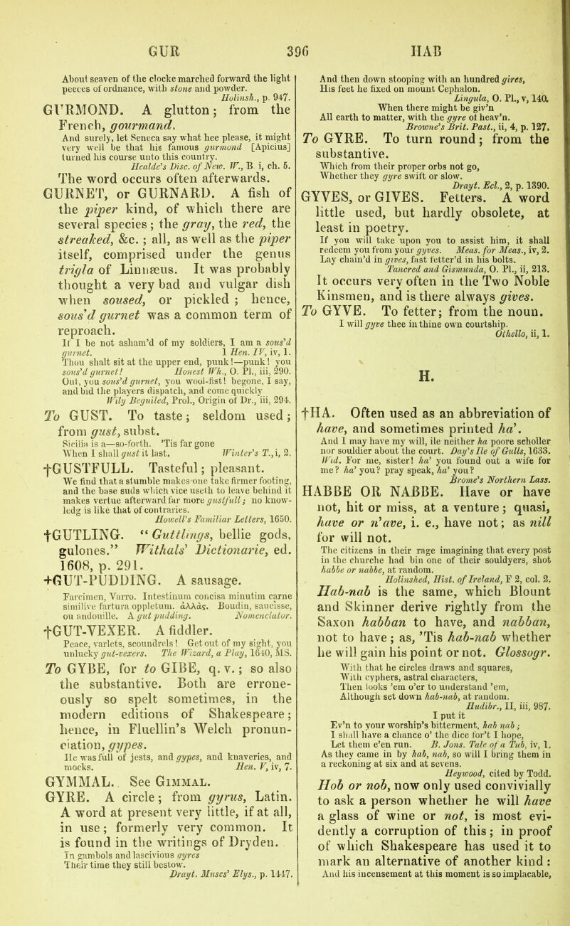 About seaven of tlie clocke marched forward the light peeces of ordnance, with stone and powder. Hulinsh., p. 947. GURMOND. A glutton; from the French, gourmand. And surely, let Seneca say what hee please, it might very well be that his famous gurmond [Apicius] turned his course unto this country. Healde’s Disc, of New. W., B i, ch. 5. The word occurs often afterwards. GURNET, or GURNARD. A fish of the piper kind, of which there are several species ; the gray, the red, the streaked, &c. ; all, as well as the piper itself, comprised under the genus trigla of Linnaeus. It was probably thought a very bad and vulgar dish when soused, or pickled ; hence, sous'd gurnet was a common term of reproach. 11 1 he not asham’d of my soldiers, I am a sous’d gurnet. 1 Hen. IV, iv, 1. Thou slialt sit at the upper end, punk !—punk! you sous’d gurnet! Honest Wh., 0. PI., iii, 290. Out, you sous’d gurnet, you wool-fist! begone, I say, and bid the players dispatch, and come quickly Wily Beguiled, Prol., Origin of Dr., iii, 294. To GUST. To taste; seldom used; from gust, subst. Sicilia is a—so-forth. ’Tis far gone When I shall gust it last. Winter’s T.,\, 2. j*GUSTFULL. Tasteful; pleasant. We find that a stumble makes one take firmer footing, and the base suds which vice usetli to leave behind it makes vertue afterward far more gustfull,- no know- ledg is like that of contraries. HoveeU’s Familiar Letters, 1650. f GUTLING. “ Guttlings, bellie gods, gulones.” Wit hats’ Dictionaries ed. 1608, p. 291. -MiUT-PUDDING. A sausage. Farcimen, Varro. Intestinum concisa minutim carne similive fartura oppletum. aAAds. Boudin, saucisse, ou andouille. A gut pudding. Nomenclator. fGUT-VEXER. A fiddler. Peace, varlets, scoundrels! Get out of my sight, you unlucky gut-vexers. The Wizard, a Flay, 1640, MS. To GYBE, for to GIBE, q. v.; so also the substantive. Both are errone- ously so spelt sometimes, in the modern editions of Shakespeare; hence, in Fluellin’s Welch pronun- ciation, gypes. He was full of jests, and gypes, and knaveries, and mocks. Hen. V, iv, 7- GYMMAL. See Gimmal. GYRE. A circle; from gyrus, Latin. A word at present very little, if at all, in use; formerly very common. It is found in the writings of Dryden. In gambols and lascivious gyres Their time they still bestow. Drayt. Muses’ Elys., p. 1447. And then down stooping with an hundred gires. His feet he fixed on mount Cephalon. Lingula, O. PL, v, 140. When there might be giv’n All earth to matter, with the gyre ot heav’n. Browne’s Brit. Past., ii, 4, p. 127. To GYRE. To turn round; from the substantive. Which from their proper orbs not go. Whether they gyre swift or slow. Drayt. Eel., 2, p. 1390. GYVES, or GIVES. Fetters. A word little used, but hardly obsolete, at least in poetry. If you will take upon you to assist him, it shall redeem you from your gyves. Meas. for Meas., iv, 2. Lay chain’d in gives, fast fetter’d in his bolts. Tancred and Gismunda, O. PL, ii, 213. It occurs verv often in the Two Noble Kinsmen, and is there always gives. To GYVE. To fetter; from the noun. I will gyve thee in thine own courtship. Othello, ii, 1. H. fHA. Often used as an abbreviation of have, and sometimes printed ha'. And I may have my will, ile neither ha poore sclioller nor souldier about the court. Day’s Ile of Gulls, 1633. I Fid. For me, sister! ha’ you found out a wife for me ? ha’ you ? pray speak, ha’ you ? Brome’s Northern Lass. HABBE OR NABBE. Have or have not, hit or miss, at a venture; quasi, have or n'ave, i. e., have not; as nill for will not. The citizens in their rage imagining that every post in the cburche had bin one of their souldyers, shot hubbe or nabbe, at random. Holinshed, Hist, of Ireland, F 2, col. 2. Hab-nab is the same, which Blount and Skinner derive rightly from the Saxon habban to have, and nabban, not to have; as, ’Tis hab-nab whether he will gain his point or not. Glossogr. With that he circles draws and squares, With cyphers, astral characters, Then looks ’em o’er to understand ’em, Although set down hab-nab, at random. Hudibr., II, iii, 987. I put it Ev’n to your worship’s bitterment, hah nab; I shall have a chance o’ the dice for’t I hope, Let them e’en run. B. Jons. Tale of a Tub, iv, 1. As they came in by hob, nab, so will I bring them in a reckoning at six and at sevens. Heywood, cited by Todd. Hob or nob, now only used convivially to ask a person whether he will have a glass of wine or not, is most evi- dently a corruption of this; in proof of which Shakespeare has used it to mark an alternative of another kind : And his incensement at this moment is so implacable.