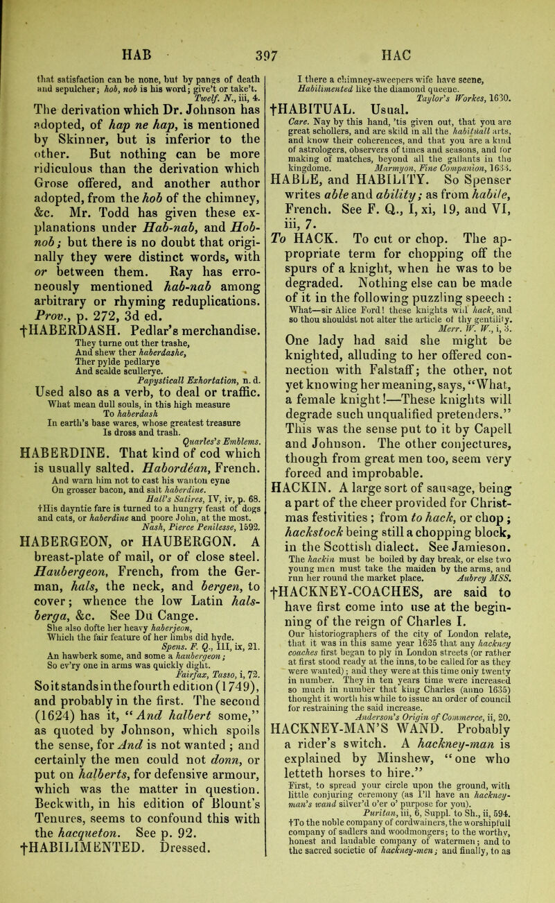 that satisfaction can be none, but by pangs of death and sepulcher; hob, nob is liis word; give’t or take’t. Twelf. N., iii, 4. The derivation which Dr. Johnson has adopted, of hap ne hap, is mentioned by Skinner, but is inferior to the other. But nothing can be more ridiculous than the derivation which Grose offered, and another author adopted, from the hob of the chimney, &c. Mr. Todd has given these ex- planations under Hab-nab, and Hob- nob ; but there is no doubt that origi- nally they were distinct words, with or between them. Ray has erro- neously mentioned hab-nab among arbitrary or rhyming reduplications. Prov., p. 272, 3d ed. fHABERDASH. Pedlar’s merchandise. They turne out ther trashe, And shew ther haberdashe, Ther pylde pedlarye And scalde scullerye. - Papysticall Exhortation, n. d. Used also as a verb, to deal or traffic. What mean dull souls, in this high measure To haberdash In earth’s base wares, whose greatest treasure Is dross and trash. Quarles’s Emblems. HABERDINE. That kind of cod which is usually salted. Habordean, French. And warn him not to cast his wanton eyne On grosser bacon, and salt haberdine. Hall’s Satires, IV, iv, p. 68. tHis dayntie fare is turned to a hungry feast of dogs and cats, or haberdine and poore John, at the most. Nash, Pierce Penilesse, 1592. HABERGEON, or HAUBERGON. A breast-plate of mail, or of close steel. Haubergeon, French, from the Ger- man, hals, the neck, and bergen, to cover; whence the low Latin hals- berga, &c. See Du Cange. She also dofte her heavy haberjeon, Which the fair feature of her limbs did hyde. Spens. F. Q.. Ill, ix, 21. An hawberk some, and some a haubergeon; So ev’ry one in arms was quickly diglit. Fairfax, Tasso, i, 72. Soitstandsinthefourth edition (1749), and probably in the first. The second (1624) has it, “And halbert some,” as quoted by Johnson, which spoils the sense, for And is not wanted ; and certainly the men could not donn, or put on halberts, for defensive armour, which was the matter in question. Beckwith, in his edition of Blount’s Tenures, seems to confound this with the hacqueton. See p. 92. fHABILIM FNTED. Dressed. I there a chimney-sweepers wife have seene, Habilimented like the diamond queene. Taylor’s Worlces, 1630. fHABITUAL. Usual. Care. Nay by this hand, ’tis given out, that you are great schollers, and are skild in all the habituall arts, and know tlieir coherences, and that you are a kind of astrologers, observers of times and seasons, and for making of matches, beyond all the gallants in the kingdome. Marmyon, Fine Companion, 1633. HABLE, and HABIL1TY. So Spenser writes able and ability ; as from habile, French. See F. Q,., I, xi, 19, and VI, iii, 7. To HACK. To cut or chop. The ap- propriate term for chopping off the spurs of a knight, when he was to be degraded. Nothing else can be made of it in the following puzzling speech : What—sir Alice Ford! these knights will hack, and so thou shouldsl not alter the article of thy gentility. Merr. W. W., i, 3. One lady had said she might be knighted, alluding to her offered con- nection with Falstaff; the other, not yet knowing her meaning, says, “What, a female knight!—These knights will degrade such unqualified pretenders.” This was the sense put to it by Capell and Johnson. The other conjectures, though from great men too, seem very forced and improbable. HACKIN. A large sort of sausage, being a part of the cheer provided for Christ- mas festivities ; from to hack, or chop ; hackstock being still a chopping block, in the Scottish dialect. See Jamieson. The hackin must be boiled by day break, or else two young men must take the maiden by the arms, and run her round the market place. Aubrey MSS. fHACKNEY-COACHES, are said to have first come into use at the begin- ning of the reign of Charles I. Our historiographers of the city of London relate, that it was in this same year 1625 that any hackney coaches first began to ply in London streets (or rather at first stood ready at the inns, to be called for as they were wanted); and they were at this time only twenty in number. They in ten years time were increased so much in number that king Charles (anno 1635) thought it worth his while to issue an order of council for restraining the said increase. Anderson’s Origin of Commerce, ii, 20. HACKNEY-MAN’S WAND. Probably a rider’s switch. A hackney-man is explained by Minshew, “one who letteth horses to hire.” First, to spread your circle upon the ground, with little conjuring ceremony (as I’ll have an hackney- man’s wand silver’d o’er o’ purpose for you). Puritan, iii, 6, Suppl. to Sh., ii, 594. ITo the noble company of cordwainers,the worshipfuli company of sadlers and woodmongers; to the worthv, honest and laudable company of watermen; and to the sacred societie of hackney-men; and finally, to as