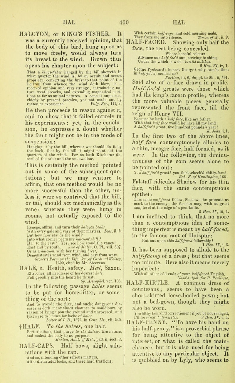 HALCYON, or KING’S FISHER. It was a currently received opinion, that the body of this bird, hung up so as to move freely, would always turn its breast to the wind. Brown thus opens his chapter upon the subject: That a Vmgs-fsher hanged by the bill sheweth in what quarter the wind is, by an occult and secret propriety, converting the brest to that point of the horizon from whence the wind doth blow, is a received opinion and very strange; introducing na- tural weathercocks, and extending magnetical posi- tions as far as animal natures. A conceit supported chiefly by present practice, yet not made out by reason or experience. Vulg. Err., Ill, x. He then proceeds to reason against it, and to show that it failed entirely in his experiments; yet, in the conclu- sion, he expresses a doubt whether the fault might not be in the mode of suspension: Hanging it by the bill, whereas we should do it by the back, that by the bill it might point out the quarters of the wind. Tor so hath Kircherus de- scribed the orbis and the sea swallow. This is certainly the method pointed out in some of the subsequent quo- tations ; but we may venture to affirm, that one method would be no more successful than the other, un- less it were so contrived that the bill, or tail, should act mechanically as the vane; whereas they were hung in rooms, not actually exposed to the wind. Renege, affirm, and turn their halcyon healcs With ev’ry gale and vary of their masters. Lear, ii, 2. But how now stands the wind? Into what corner peers my halcyon’s hill ? Ha ! to the east ? Yes: see how stand the vanes! East and by south. Jew of Malta, 0. PL, viii, 307. Or as a halcyon, with her turning brest. Demonstrates wind from wind, and east from west. Storer’s Poem on the Life, fc., of Cardinal Wolsey, 1599, cited by Mr. Steevens. HALE, s. Health, safety. HcbI, Saxon. Eftsoones, all heedlesse of his dearest hale, Eull greedily into the heard he thrust. Sp. Astrophel, ver. 103. In the following passage hales seems to be put for horse-litter, or some- thing of the sort: And to avoyde the flixe, and suche dangerous dis- eases as doth many times chaunce to souldiours by reason of lying upon the ground and uncovered, and lykewyse to horses for lacke of hales. Letter of I. B., 1572, in Cens. Lit., vii, 240. ■fHALF. To the halves, one half. Perturbations, that purge to the halves, tire nature, and molest the body to no purpose. Burton, Anat. of Mel., part ii, sect. 2. HALF-CAPS. Half bows, slight salu- tations with the cap. And so, intending other serious matters. After distasteful looks, and these hard fractions, With certain half-caps, and cold morning nods, They froze me into sdence. Timon of A , ii, 2. HALF-FACED. Showing only half the face, the rest being concealed. Whose hopeful colours Advance our half-fac’d sun, striving to shine, Under the which is writ—invitis nubibus. 2 Ren. VI, iv, 1. George Pyeboard? honest George? why cam’st thou in half-fac’d, muffled so ? Puritan, iii, 6, Suppl. to Sh., ii, 591. Said also of a face drawn in profile. Half-fac'd groats were those which had the king’s face in profile ; whereas the more valuable pieces generally represented the front face, till the reign of Henry VII. Because he hath a half face, like my father, With that half face would he have all my land: A half-fac’d groat, five hundred pounds a year ! K. John, i, 1. In the first two of the above lines, half face contemptuously alludes to a thin, meagre face, half formed, as it were. In the following, the diminu- tiveness of the coin seems alone to be pointed out: You half-fac’d groat! you thick-cheek’d chitty-face! Rob. E. of Huntington, 160. Falstaff ridicules Shadow for his thin face, with the same contemptuous epithet: This same half-faced fellow, Shadow—he presents no mark to the enemy; the foeman may, with as great aim, level at the edge of a pen-knife. 2 Hen. IV, iii, 1. I am inclined to think, that no more than a contemptuous idea of some- thing imperfect is meant by half-faced, in the famous rant of Hotspur: But out upon this half-faced fellowship! 1 Hen. IV, i, 3. It has been supposed to allude to the half-facing of a dress ; but that seems too minute. Here also it means merely imperfect: With all other odd ends of your half-faced English. Nash’s Apol. for P. Penilesse. HALF-KIRTLE. A common dress of courtesans; seems to have been a short-skirted loose-bodied gown ; but not a bed-gown, though they might also be worn. You filthy famish’d correctioner! if you be not swinged, I’ll forswear half-kirtles. 2 Hen. IV, v, 4. HALF-PENNY. “To have his hand on his half-penny,” is a proverbial phrase for being attentive to the object of interest, or what is called the main- chance ; but it is also used for being attentive to any particular object. It is quibbled on by Lyly, who seems to