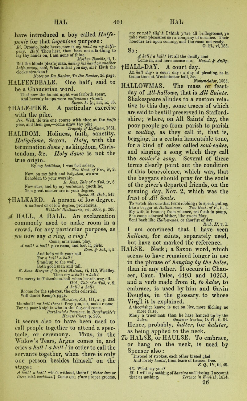 have introduced a boy called Halfe- penie for that ingenious purpose : Ri. Dromio, looke heere.now is my hayid on my halfe- peny. Half. Thou liest, thou hast not a farthing to lay thy hands on, I am none of thine. Mother Bombie, ii, 1. But the blinde [deafe] man, having his hand on another half e-penny, said, What is that you say, sir ? Hath the clocke strucken? Notes on Du Bartas, To the Reader, 2d page. HALFENDEALE. One half; said to be a Chaucerian word. Tliat now the humid night was farforth spent. And hevenly lamps were halfendeale ybrent. Spens. F. Q., Ill, ix, 53. fHALF-PIKE. A particular exercise with the pike. Jer. Well, ile trie one course with thee at the halfe pike, and then goe,—come draw thy pike. Tragedy of Hoffman, 1631. HALIDOM. Holiness, faith, sanctity. Haligdome, Saxon. Holy, with the termination dome ; as kingdom, Chris- tendom, &c. Holy dame is not the true origin. By my hallidom, I was fast asleep. Two Gent, of Fer., iv, 2. Now, on my faith and holy-dom, we are Beholden to your worship. B. Jons. Tale of a Tub, iv, 6. Now sure, and by my hallidome, quoth he. Ye a great master are in your degree. Spens. M. Hub., 545. f HALKARD. A person of low degree. A kalkard or of low degree, proletarius. Withals’ Dictionarie, ed. 1608, p. 268. A HALL, A HALL. An exclamation commonly used to make room in a crowd, for any particular purpose, as we now say a ring, a ring ! Come, musicians, play. A hall! a hall! give room, and foot it, girls. Rom. Jul., i, 6. And help with your call For a hall! a hall! Stand up to the wall, Both good men and tall. B. Jons. Masque of Gipsies Metam., vi, 110, Whalley. Then cry a hall! a hall! ’Tis merry in Tottenham-hall when beards wag all. Ibid., Tale of a Tub, v, 9. A hall! a hall! Roome for the spheres, the orbs celestiall Will dance Kemp’s jigge. Marston, Sat., Ill, xi, p. 225. Marshall! an hall there! Pray you, sir, make roome For us poor knights who in the fag-end come. Parthenia’s Passions, in Brathwaite’s Honest Ghost, p. 293. It seems also to have been used to call people together to attend a spec- tacle, or ceremony. Thus, in the Widow’s Tears, Argus comes in, and cries a hall! a hall! in order to call the servants together, when there is only one person besides himself on the stage: A hall! a hall! who’s without, there ? [Enter two or three with cushions.] Come on; y’are proper grooms, are ye not ? slight, I think y’are all bridegrooms, ye take your pleasures so; a company of dormice. Their honours are upon coming, and the room not ready. 0. PL, vi, 185. So: A hall! a hall! let all the deadly sins Come in, and here accuse me. Herod. Antip. fHALL-DAY. A court day. An hall day: a court day: a day of pleading, as in terme time at Westminster hall, &e. Nomenclator, 1685. HALLOWMAS. The mass or feast- day of All-hallows, that is All Saints. Shakespeare alludes to a custom rela- tive to this day, some traces of which are said to bestill preserved in Stafford- shire ; where, on All Saints’ day, the poor people go from parish to parish a souling, as they call it, that is, begging, in a certain lamentable tone, for a kind of cakes called soul-cakes, and singing a song which they call the souler’s song. Several of these terms clearly point out the condition of this benevolence, which was, that the beggars should pray for the souls of the giver’s departed friends, on the ensuing day, Nov. 2, which was the feast of All Souls. To watch like one that fears robbing; to speak puling, like a beggar at Hallow-mas. Two Gent, of V., ii, 1. My wife to France; from whence, set forth in pomp. She came adorned hither, like sweet May, Sent back like Hallow-mas, or short’at of day. Rich. II, v, 1. I am convinced that I have seen hallows, for saints, separately used, but have not marked the reference. HALSE. Neck; a Saxon word, which seems to have remained longer in use in the phrase of hanging by the halse, than in any other. It occurs in Chau- cer, Cant. Tales, 4493 and 10253, and a verb made from it, to halse, to embrace, is used by him and Gavin Douglas, in the glossary to whose Virgil it is explained. A theevisher knave is not on live, more filching no more false, Many a truer man than he hase hanged up by the halse. Gammer Gurton, 0. PL, ii, 64. Hence, probably, halter, for holster, as being applied to the neck. To HALSE, or HAULSE. To embrace, or hang on the neck, is used by Spenser also: Instead of strokes, each other kissed glad And lovely haulst, from feare of treason free. F. Q., IV, iii, 49. \C. What say you? M. I will say nothing of hausing and kissing, I account that as nothing. Terence in English, 1614. 26